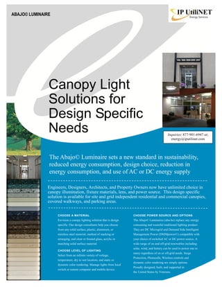 Canopy Light
Solutions for
Design Specific
Needs
CHOOSE A MATERIAL
Envision a canopy lighting solution that is design
specific. Our design consultants help you choose
from any solid surface, plastic, aluminum, or
stainless steel material, method of stacking or
arranging, and clear or frosted glass, acrylic or
matching solid surface material.
CHOOSE LEVEL OF LIGHTING
Select from an infinite variety of voltage,
temperature, dry to wet location, and static or
dynamic color rendering. Manage lights from local
switch or remote computer and mobile device.
ABAJO© LUMINAIRE
The Abajo© Luminaire sets a new standard in sustainability,
reduced energy consumption, design choice, reduction in
energy consumption, and use of AC or DC energy supply
Engineers, Designers, Architects, and Property Owners now have unlimited choice in
canopy illumination, fixture materials, lens, and power source. This design specific
solution is available for site and grid independent residential and commercial canopies,
covered walkways, and parking areas.
CHOOSE POWER SOURCE AND OPTIONS
The Abajo© Luminaires (aba-ho) replace any energy
consuming and wasteful traditional lighting product.
They are DC Microgrid and Demand Side Intelligent
Management Power (DSIMpower©) compatible with
your choice of switched AC or DC power source. A
wide range of on and off-grid renewables including
solar, wind, and battery can be used to power one to
many regardless of on or off-grid needs. Surge
Protection, Photocells, Wireless controls and
dynamic color rendering are simply options.
Proudly designed, built, and supported in
the United States by Veterans.
Inquiries: 877-901-6947 or;
energy@iputilinet.com
 