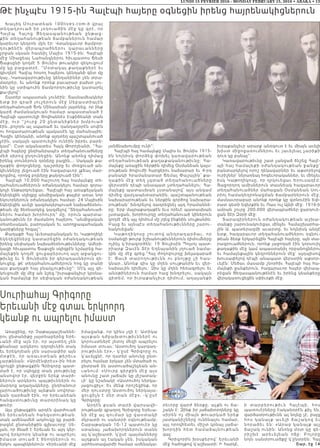 LUNDI 15 FEVRIER 2016 - MONDAY FEBRUARY 15, 2016 • ABAKA • 13
Թէ ինչպէս 1915-ին Հալէպի հայերը օգնեցին իրենց հայրենակիցներուն
Խաչիկ Մուրատեան 100lives.com-ի վրայ
տեղադրուած իր յօդուածին մէջ կը գրէ, որ
Հալէպ Հա յոց ցե ղաս պանութեան ընթաց-
քին տեղահանութեան ճամբաներուն համար
կարեւոր կեդրոն մըն էր։ Վտանգաւոր ճամբոր-
դ ութեն էն վե րապրածներու կարաւանները
շրջան սկսան հասնիլ Մայիս 1915-ին։ Հալէպի
մէջ Միացեալ Նահանգներու հիւպատոս Ճեսի
Ճաքսընի կողմէ 5 Յունիս թուակիր զեկուցում
մը կը բացատրէ. ”Մօտակայ քաղաքներէ եւ
գիւղերէ Հալէպ հոսող հայերու կենդանի գետ մը
կայ…Կառավարութիւնը կենդանիներ չեն տրա-
մադրեր, եւ անոնք որոնք բաւարար բախտ չու-
նին կը ստիպուին ճամբորդութիւնը կատարել
քա-լելով”։
Շատեր ապաստան չունէին։ Տասնամեակներ
ե տք ի ր գրած յո ւշերուն մէջ Սեբաստիայէն
տեղահանուած Ճոն Մինասեան յայտնեց‚ որ ինք
կարճ ժամանակուան համար ապաստանած է
Հալէպի պատուելի Յովհաննէս Էսքիճեանի տան
մ էջ‚ ուր “շ ուրջ 20 ը նտանիքներ խմբուած
էին…բոլորն ալ սպառած եւ դանդաղօրէն սովէն
ու հոգատարութեան պակասէն կը մահանային։
Հազիւ կենդանի‚ անոնք այդտեղ պաշտպանուած
չէին‚ սակայն պատուելին ունէին իբրեւ բարե-
կամ”։ Ըստ ականատես Հայկ Թորոյեանի‚ ”Հա-
լէպի հայերը ընդհանրապէս տեղահանուածները
մեծ սիրով ընդունեցին։ Անոնք անոնց դիմաց
իրենց տուներուն դռները բացին…։ Սակայն քա-
ղաքին փողոցները‚ դաշտերը եւ մոռցուած ան-
կիւնները լեցուած էին հազարաւոր լքեալ մար-
դոցմով‚ որոնց բոյները քանդուած էին”։
Հալէպի 10,000 հաշուող հայ համայնքը տե-
ղահանուածներուն օժանդակելու համար զօրա-
կոչի ենթարկուեցաւ։ Հալէպի հայ առաքելական
եկեղեցին սկիզբը անմիջական քայլեր առաւ նոր
եկուորներուն օժանդակելու համար։ 24 Մայիսին
եկեղեցին աւելի կազմակերպուած նախաձեռնու-
թեան մը ձեռնարկեց կազմելով ”Տեղահանուած-
ներու համար խորհուրդ” մը‚ որուն պարտա-
կանութիւնն էր ժամանող հայերու ”անմիջական
տնտեսական‚ բարոյական եւ առողջապահական
կարիքները հոգալ”։
Քաղաքի Հայ Աւետարանական եւ Կաթողիկէ
եկեղեցիները կատարեցին օժանդակութեան
իրենց սեփական նախաձեռնութիւնները։ Ամերի-
կացի հիւպատոս Ճաքսըն սկիզբէն նշմարեց հա-
մայնքին կողմէ ցուցաբերուող այդ աջակցու-
թիւնը եւ 5 Յունիսին իր գերադասներուն զե-
կուցեց‚ թէ տեղահանուածներուն հոգ կը տանի
այս քաղաքի հայ բնակչութիւնը”։ Մէկ այլ զե-
կուցումի մը մէջ ան նշեց.“իւրաքանչիւր կրօնա-
կան համայնք իր սեփական օժանդակութեան
յանձնախումբը ունի”։
Հալէպի հայ համայնքը Մայիս եւ Յունիս 1915-
ին նոյնիսկ փորձեց փոխել կառավարութեան
տեղահանութեան քաղաքականութիւնը։ Հա-
մայնքը առաջին հերթին դիմեց Օսմանեան կայս-
րութեան ծովուժի հարցերու նախարար եւ 4-րդ
բանակի հրամանատար Ճեմալ Փաշային՝ քա-
ղաքին մէջ տեղ չգտած տեղահանուածները
վերստին դէպի անապատ չտեղահանելու։ Հա-
մայնքը պատասխան չստանալով՝ այս անգամ
դիմեց վարչապետարանին‚ պաշտպանութեան
նախարարութեան եւ ներքին գործոց նախարա-
րութեան՝ խնդրելով դադրեցնել այդ հրամաննե-
րը։ Երբ մայրաքաղաքէն եւս որեւէ պատասխան
չստացան, խորհուրդը տեղահանուած կիներուն
կողմէ մէկ այլ դիմում մը յղեց ինքնին սուլթանին։
Բայց եւ այնպէս տեղահանութիւնները շարու-
նակուեցան։
Կաթողիկոսը շուտով անդրադարձաւ‚ որ
օսմանցի թուրք իշխանութիւններուն դիմումները
ոչինչ կ’իրագործեն։ 19 Յուլիսին Պոլսոյ պատ-
րիարք Զաւէն Տէր Եղեայանին յղուած նամա-
կին մը մէջ գրեց.”Հայ ժողովուրդը խելագարած
է։ ցաւի տարողութիւնն ու բնոյթը չի հաս-
կնար…Անոնք զիս կը մղեն սուլթանին եւ վեր-
նախաւին դիմելու։ Զիս կը մղեն հեռագրելու եւ
անօթիներուն համար հաց խնդրելու‚ սակայն
գիտեմ, որ իւրաքանչիւր դիմում, աղաչանքի
իւրաքանչիւր արարք անօգուտ է եւ միայն աւելի
խիստ միջոցառումներու եւ յաւելեալ չարիքի
դուռ կը բանայ”։
Կառավարութիւնը շատ չանցած ճնշեց Հալէ-
պի հայ համայնքի օժանդակութեան ջանքը՝
բանտարկելով որոշ ղեկավարներ եւ աքսորելով
ուրիշներ՝ ներառեալ հոգեւորականներ‚ եւ մինչեւ
իսկ Կաթողիկոսը‚ որ ղրկուեցաւ Երուսաղէմ։
Յաջորդող ամիսներուն տասնեակ հազարաւոր
տեղահանուածներ մահացան Օսմանեան Սու-
րիոյ համակեդրոնացման ճամբարներուն մէջ‚
մասնաւորաբար անոնք որոնք կը գտնուէին Եփ-
րատ գետի եզերքին եւ Ռաս ուլ Այնի մէջ։ 1916-ի
ամրան շուրջ 200,000 վերապրածներ ջարդուե-
ցան Տէր Զօրի մէջ։
Տարագիրներուն օժանդակութեան աշխա-
տանքը շարունակուեցաւ մինչեւ Համաշխարհա-
յին Ա. պատերազմի աւարտը‚ եւ նոյնիսկ անկէ
ետք‚ հազարաւոր տեղահանուածներու օգնու-
թեան ձեռք երկարեցին Հալէպի հայերը, այն տա-
րագրուածներուն, որոնք յաջողած էին կորսուիլ
քաղաքին մէջ կամ ապաստանիլ որբանոցներու
եւ համայնքային կեդրոններուն մէջ՝ այդպիսով
խուսափելով դէպի անապատ վերստին աքսոր-
ւելէն։ Մեծաւ մասամբ շնորհիւ Հալէպի հայ հա-
մայնքի ջանքերուն‚ հազարաւոր հայեր վերապ-
րեցան ցեղասպանութենէն եւ իրենց կեանքերը
վերակառուցեցին սփիւռքի մէջ։
Սուրիահայ Գրիգորը
Երեւանի մէջ գտաւ երկրորդ
կեանք ու ապրելու իմաստ
Առաջինը, որ Չաթալպաշեաննե-
րու ընտանիքը յայտնաբերեց Երե-
ւանի մէջ այն էր, որ այստեղ չեն
քնանար արկերու դղրդիւնին տակ
եւ երեկոյեան չեն սարսափիր այն
մ տքէն , ո ր առաւօ տե ան թերեւս
չարթննան: «Արմէնփրէս»-ին հետ
զրոյցի ընթացքին Գրիգորը պատ-
մած է, որ սկիզբը տան լռութիւնը
անսովոր էր. վերջին երեք տարի-
ներուն արկերու պայթիւններն ու
մարդոց աղաղակները, ընդհանուր
լարուածութիւնը այնքան սովորա-
կան դարձած էին, որ երեւանեան
հանգստութիւնը տարօրինակ կը
թուէր:
Այս ընթացքին արդէն վարժուած
են երեւանեան հանգստութեան.
տան ամենամեծ աղմուկը կը բարձ-
րացնէ ընտանիքին գլխաւորը` Սե-
լան, որ ծնած է Երեւան եւ այդ կեր-
պով երկրորդ կեանք ու ապրելու
ի մա ստ տ ուած է ծնողներուն ու
երկու պապիկներուն: «Երեւանի մէջ
իմացանք, որ կինս յղի է: Ատիկա
այսքան դժբախտութիւններէ ու
կորուստներէ յետոյ մեզի ապրելու
իմաստ տուաւ: Աստուծոյ կարգադ-
րութիւնն էր»,- կ՛ըսէ Գրիգորը ու
կ՛աւելցնէ, որ դստեր անունը ընտ-
րելու համար երկար չեն մտածած ու
ընտրած են աստուածաշնչեան ան-
ւանում: «Սուրբ գիրքին մէջ այս
անունը շատ յաճախ կը յիշատակ-
ւի` կը նշանակէ «Աստուծոյ ներկա-
յացուցիչ»: Եւ մենք որոշեցինք, որ
մեր դուստրը Աստուծոյ ներկայա-
ցուցիչն է մեր տան մէջ», -կ՛ըսէ
Գրիգորը:
Արդէն քսան տարի վարսավի-
րութեամբ զբաղող Գրիգորը Երեւա-
նի մէջ ալ գումար կը վաստակի
մկրատի ու սանտրի օգնութեամբ:
Շաբաթական 10-12 պատուէր կը
ստանայ. յաճախորդներուն տանն
ալ կ՛աշխատի. կ՛ըսէ պայմանները
այդքան ալ էական չեն, իսկական
արհեստավարժի համար ամենակա-
րեւորը վարժ ձեռքը, աչքն ու ճա-
շակն է: Զինք իր յաճախորդները կը
սիրեն ոչ միայն թուարկած երեք
յատկանիշները ունենալու համար,
այլ որովհետեւ միշտ կրնայ յաճա-
խորդին հետ համաձայնութ ե ա ն
գալ:
Գրիգորին խօսքերով` Երեւանի
մէջ հաճոյքով կ՛աշխատի: Ի հարկէ,
ի տ ա ր բ ե ր ո ւ թ ի ւ ն Հ ա լէպ ի , հ ո ս
պատուէրները էականօրէն քիչ են,
վարձատրութիւնն ալ նոյնը չէ, բայց
հ ո ս կ ա ն ա յք ա ւ ե լի ճ ա շ ա կ ո վ ե ւ
նորաձեւ են: «Արաբ կանայք այլ
ճաշակ ունին: Անոնց մօտ կը գե-
ր ի շ խ է ա ր ե ւ ե լե ա ն ո ճ ը : Բո լո ր ը
նոյն սանտրուածքը կ՛ընտրեն: Հայ
Շար. էջ 14
 