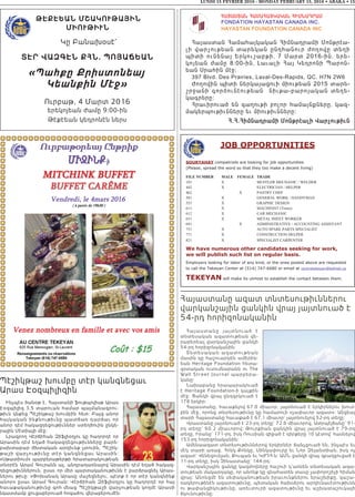 LUNDI 15 FEVRIER 2016 - MONDAY FEBRUARY 15, 2016 • ABAKA • 15
Հայաստանը ազատ տնտեսութիւններու
վարկանշային ցանկին վրայ յայտնուած է
54-րդ հորիզոնականին
Հայաստանը յայտնուած է
տնտեսական ազատութեան վե-
րաբերեալ վարկանշային ցանկի
54-րդ հորիզոնականին:
Տնտեսական ազատութեան
մասին կը հաշուարկեն ամերիկ-
եան Heritage Foundation հետա-
զօտական ուսումնարանն ու The
Wall Street Journal պարբերա-
կանը:
Նախաբանը հրապարակուած
է Heritage Foundation-ի կայքին
մէջ: Ցանկի վրայ ընդգրկուած է
178 երկիր:
Հայաստանը, հաւաքելով 67.0 միաւոր, յայտնուած է երկիրներու խում-
բին մէջ, որոնց տնտեսութիւնը կը համարուի «չափաւոր ազատ»: Անցեալ
տարի Հայաստանը հաւաքած է 67,1 միաւոր` յայտնուելով 52-րդ տեղը:
Վրաստանը յայտնուած է 23-րդ տեղը` 72.6 միաւորով, Ատրպէյճանը` 91-
րդ տեղը` 60.2 միաւորով: Թուրքիան ցանկին վրայ յայտնուած է 79-րդ
տեղը, Իրանը` 171-րդ, իսկ Ռուսիան զիջած է դիրքերը 10 կէտով` հասնելով
153-րդ հորիզոնականին:
Ամենաազատ տնտեսութիւններով երկիրներ ճանչցուած են, ինչպէս եւ
մէկ տարի առաջ, Հոնկ Քոնկը, Սինկափուրը եւ Նոր Զելանտիան, իսկ ոչ
ազատ` Վենեզուելան, Քուպան եւ ԿԺԴՀ-ն: ԱՄՆ ցանկի վրայ զբաղցուցած է
11-րդ տեղը, իսկ Չինաստանը` 144-րդ:
Վարկանշային ցանկը կազմողները հաշուի կ՝առնեն տնտեսական ազա-
տութեան մակարդակը, որ անոնք կը գնահատեն տասը չափորոշիչի հիման
վրայ: Անոնցմէ են սեփականութեան իրաւունքներու երաշխիքը, կաշա-
ռակերութենէն ազատութիւնը, պետական ծախսերու արդիւնաւէտութիւնն
ու թափանցիկութիւնը, առեւտուրի ազատութիւնը եւ աշխատաշուկայի
ճկունութիւնը:
Պէշիկթաշ խումբը տէր կանգնեցաւ
Արաս Էօզպիլիզին
Ինչպէս ծանօթ է, Հայստանի ֆութպոլիսթ Արաս
Էօզպիլիզ 3,5 տարուան համար պայմանագրու-
թիւն կնքեց Պէշիկթաշ խումբին հետ: Բայց անոր
հայկական ինքնութիւնը պատճառ դարձաւ որ
անոր դէմ հակազդեցութիւններ ստեղծուին ընկե-
րային Մէտիայի մէջ:
Լրագրող Վէրճիհան Զիֆլիօղլու կը հաղորդէ որ
Արասին դէմ եղած հակազդեցութիւնները բարե-
բախտաբար ժխտական արդիւնք չտուին, Պէշիկ-
թաշի վարչութիւնը տէր կանգնեցաւ Արասին:
«Սթատիում» պարբերաթերթի հրատարակութեան
տնօրէն Արամ Գուրանն ալ, անդրադառնալով Արասին դէմ եղած հակազ-
դեցութիւններուն, ըսաւ որ մեր պարտականութիւնն է բարձրացնել Արաս-
ներու թիւը: «Փոխանակ Արասը մաշեցնելու, պէտք է որ տէր կանգնինք
անոր» ըսաւ Արամ Գուրան: Վէրճիհան Զիֆլիօղլու կը հաղորդէ որ հայ
հաւաքականութիւնը գոհ մնաց Պէշիկթաշի վարչութեան կողմէ Արասի
նկատմամբ ցուցաբերուած հոգածու վերաբերումէն:
Թէքէեան ՄշակուԹային
ՄիուԹիւն
Կը Բանախօսէ`
Տէր Վազգէն քհն. Պոյաճեան
«Պահքը Քրիստոնեայ
Կեանքին Մէջ»
Ուրբաթ, 4 Մարտ 2016
երեկոյեան ժամը 9:00-ին
Թէքէեան կեդրոնէն ներս
Ð²Ú²êî²Ü Ð²Ø²Ð²ÚÎ²Î²Ü ÐÆØÜ²¸ð²Ø
FONDATION HAYASTAN CANADA INC.
HAYASTAN FOUNDATION CANADA INC
Ð³Û³ëï³Ý Ð³Ù³Ñ³ÛÏ³Ï³Ý ÐÇÙÝ³¹ñ³ÙÇ ØáÝÃñ¿³-
ÉÇ í³ñãáõÃ»³Ý ï³ñ»Ï³Ý ÁÝ¹Ñ³Ýáõñ ÅáÕáíÁ ï»ÕÇ
åÇïÇ áõÝ»Ý³Û ºñÏáõß³μÃÇ« 7 Ø³ñï 2016-ÇÝ« »ñ»-
ÏáÛ»³Ý Å³ÙÁ 8:00-ÇÝ« È³õ³ÉÇ Ð³Û Î»¹ñáÝÇ ä³ñáÝ-
»³Ý êñ³ÑÇÝ Ù¿ç£
397 Blvd. Des Prairies, Laval-Des-Rapids, QC. H7N 2W6
ÄáÕáíÇÝ åÇïÇ Ý»ñÏ³Û³óáõÇ ÙÇáõÃ»³Ý 2015 ï³ñ»-
ßñç³ÝÇ ·áñÍáõÝ¿áõÃ»³Ý ÝÇõÃ³-μ³ñáÛ³Ï³Ý ï»Õ»-
Ï³·ñ»ñÁ£
Ðñ³õÇñáõ³Í »Ý ·³ÕáõÃÇ μáÉáñ Ñ³Ù³ÛÝùÝ»ñÁ« Ï³½-
Ù³Ï»ñåáõÃÇõÝÝ»ñÁ »õ ÙÇáõÃÇõÝÝ»ñÁ£
Ð.Ð.ÐÇÙÝ³¹ñ³ÙÇ ØáÝÃñ¿³ÉÇ ì³ñãáõÃÇõÝ
JOB OPPORTUNITIES
SOURYAHAY compatriots are looking for job opportunities
(Please, spread the word so that they too make a decent living)
FILE NUMBER MALE FEMALE TRADE
101 X MUFFLER MECHANIC / WELDER
442 X ELECTRICIAN / HELPER
462 X PASTRY CHEF
501 X GENERAL WORK / HANDYMAN
553 X GRAPHIC DESIGN
611 X MACHINIST (Torno)
612 X CAR MECHANIC
631 X METAL SHEET WORKER
691 X ADMINISTRATIVE / ACCOUNTING ASSISTANT
751 X AUTO SPARE PARTS SPECIALIST
771 X CONSTRUCTION HELPER
821 X SPECIALIST CARPENTER
We have numerous other candidates seeking for work,
we will publish such list on regular basis.
Employers looking for labor of any kind, or the ones posted above are requested
to call the Tekeyan Center at (514) 747-6680 or email at centretekeyan@bellnet.ca
TEKEYAN will make its utmost to establish the contact between them.
 