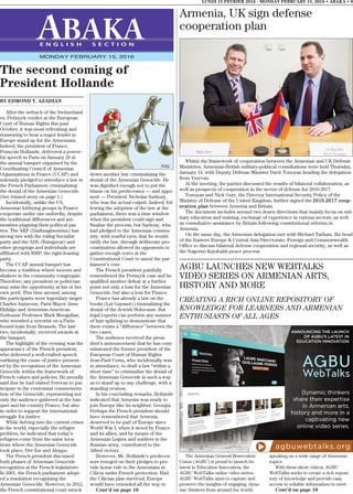 Armenia, UK sign defense
cooperation plan
Whitin the framework of cooperation between the Armenian and UK Defense
Ministries, Armenian-British military-political consultations were held Thursday,
January 14, with Deputy Defense Minister Davit Tonoyan heading the delegation
from Yerevan.
At the meeting, the parties discussed the results of bilateral collaboration, as
well as prospects of cooperation in the sector of defense for 2016-2017.
Tonoyan and Nick Gurr, the Director International Security Policy of the
Ministry of Defense of the United Kingdom, further signed the 2016-2017 coop-
eration plan between Armenia and Britain.
The document includes around two dozen directions that mainly focus on mil-
itary education and training, exchange of experience in various sectors, as well
as consultative assistance by Britain following constitutional reforms in
Armenia.
On the same day, the Armenian delegation met with Michael Tatham, the head
of the Eastern Europe & Central Asia Directorate, Foreign and Commonwealth
Office to discuss bilateral defense cooperation and regional security, as well as
the Nagorno Karabakh peace process.
BY EDMOND Y. AZADIAN
After the setback of the Switzerland
vs. Perinçek verdict at the European
Court of Human Rights this past
October, it was most refreshing and
reassuring to hear a major leader in
Europe stand up for the Armenians.
Indeed, the president of France,
François Hollande, delivered a power-
ful speech in Paris on January 29 at
the annual banquet organized by the
Coordinating Council of Armenian
Organizations in France (CCAF) and
solemnly pledged to introduce a law in
the French Parliament criminalizing
the denial of the Armenian Genocide.
(See related story on page 1.)
Incidentally, unlike the US,
Armenian lobbying groups in France
cooperate under one umbrella, despite
the traditional differences and ani-
mosities plaguing their political par-
ties. The ARF (Dashnagtsoutiun) has
strong ties with the ruling Socialist
party and the ADL (Ramgavar) and
other groupings and individuals are
affiliated with RMP, the right-leaning
party.
The CCAF annual banquet has
become a tradition where movers and
shakers in the community congregate.
Therefore, any president or politician
may miss the opportunity at his or her
own peril. This time around, among
the participants were legendary singer
Charles Aznavour, Paris Mayor Anne
Hidalgo and Armenian-American
Sorbonne Professor Mark Moogalian,
who wrestled a terrorist on a Paris-
bound train from Brussels. The last
two, incidentally, received awards at
the banquet.
The highlight of the evening was the
appearance of the French president,
who delivered a well-crafted speech
outlining the cause of justice present-
ed by the recognition of the Armenian
Genocide within the framework of
French values and policies. He proudly
said that he had visited Yerevan to par-
ticipate in the centennial commemora-
tion of the Genocide, representing not
only the audience gathered at the ban-
quet and his country France, but also
in order to support the international
struggle for justice.
While delving into the current crises
in the world, especially the refugee
problem, he indicated that today’s
refugees come from the same loca-
tions where the Armenian Genocide
took place, Der Zor and Aleppo.
The French president discussed
both phases of Armenian Genocide
recognition at the French legislature:
In 2001, the French parliament adopt-
ed a resolution recognizing the
Armenian Genocide. However, in 2012,
the French constitutional court struck
down another law criminalizing the
denial of the Armenian Genocide. He
was dignified enough not to put the
blame on his predecessor — and oppo-
nent — President Nicholas Sarkozy,
who was the actual culprit. Indeed, fol-
lowing the adoption of the law at the
parliament, there was a time window
when the president could sign and
finalize the process, but Sarkozy, who
had pledged to the Armenian commu-
nity, with tearful eyes, that he would
ratify the law, through deliberate pro-
crastination allowed its opponents to
gather enough votes at the
Constitutional Court to annul the par-
liament’s vote.
The French president painfully
remembered the Perinçek case and he
qualified another defeat at a further
point not only a loss for the Armenian
Genocide, but also a loss for France.
France has already a law on the
books (Loi Gayssot) criminalizing the
denial of the Jewish Holocaust. But
legal experts can perform any manner
of hair splitting to demonstrate that
there exists a “difference” between the
two cases.
The audience received the presi-
dent’s announcement that he has com-
missioned the former president of the
European Court of Human Rights
Jean-Paul Costa, who incidentally was
in attendance, to draft a law “within a
short time” to criminalize the denial of
the Armenian Genocide in such a way
as to stand up to any challenge, with a
standing ovation.
In his concluding remarks, Hollande
indicated that Armenia was ready to
join Europe like its neighbor, Georgia.
Perhaps the French president should
have remembered that Armenia
deserved to be part of Europe since
World War I, when it stood by France
and its allies, and by means of the
Armenian Legion and soldiers in the
Russian army, contributed to the
Allied victory.
However, Mr. Hollande’s predeces-
sors reneged on their pledges to pro-
vide home rule to the Armenians in
Cilicia under French protection. Had
the Cilician plan survived, Europe
would have extended all the way to
Cont’d on page 10
LUNDI 15 FEVRIER 2016 - MONDAY FEBRUARY 15, 2016 • ABAKA • 9
E N G L I S H S E C T I O N
MONDAY FEBRUARY 15, 2016
The second coming of
President Hollande
AGBU LAUNCHES NEW WEBTALKS
VIDEO SERIES ON ARMENIAN ARTS,
HISTORY AND MORE
CREATING A RICH ONLINE REPOSITORY OF
KNOWLEDGE FOR LEARNERS AND ARMENIAN
ENTHUSIASTS OF ALL AGES
The Armenian General Benevolent
Union (AGBU) is proud to launch its
latest in Education Innovation, the
AGBU WebTalks online video series.
AGBU WebTalks aims to capture and
preserve the insights of engaging, dyna-
mic thinkers from around the world,
speaking on a wide range of Armenian
topics.
With these short videos, AGBU
WebTalks seeks to create a rich reposi-
tory of knowledge and provide easy
access to reliable information to meet
Cont’d on page 10
 