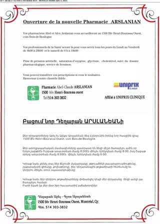 16 • ABAKA • LUNDI 2 FEVRIER 2015 - MONDAY FEBRUARY 2, 2015
Հեռ. 514 303-3832
Բացում նոր Դեղարան ԱՐՍԼԱՆԵԱՆի
Ձեր դեղագործները Աբել եւ Ալեքս Արսլանեան ձեզ կ'ընդունին իրենց նոր հասցէին վրայ
1500 Blv Henri-Bourassa Ouest, coin Bois-de-Boulogne.
Ձեր առողջապահական մասնագէտները պատրաստ են ձեզի միշտ ծառայելու ամէն օր
Երկուշաբթիէն Ուրբաթ առաւօտեան ժամը 8:00էն մինչեւ երեկոյեան ժամը 8:00, իսկ Շաբաթ
օրերը առաւօտեան ժամը 8:00էն մինչեւ երեկոյեան ժամը 6:00:
Կրնաք նաեւ քննել տալ ձեր ճնշումի մակարդակը, թթուածինի բաւարարուածութիւնը,
շաքարախտի վիճակը, քոլեսթերոլը, ձեր դեղարանային թղթածրարի հետեւումը եւ
դեղերու մինչեւ տուն սպասարկութիւնը:
Կրնաք նաեւ ձեր դեղերու թղթածրարները փոխանցել դէպի մեր դեղարանը ձեզի աւելի լաւ
ծառայելու համար:
Բարի եկած էք մեր մօտ իբր հաւատարիմ յաճախորդներ:
Ouverture de la nouvelle Pharmacie ARSLANIAN
Vos pharmaciens Abel et Alex Arslanian vous accueilleront au 1500 Blv Henri-Bourassa Ouest,
coin Bois-de-Boulogne.
Vos professionnels de la Santé seront là pour vous servir tous les jours du Lundi au Vendredi
de 8h00 à 20h00 et le samedi de 8 h à 18h00
Prise de pression artérielle, saturation d’oxygène, glycémie, cholestérol, suivi du dossier
pharmacologique, service de livraison.
Vous pouvez transférer vos prescriptions si vous le souhaitez.
Bienvenue à notre clientèle fidèle.
 