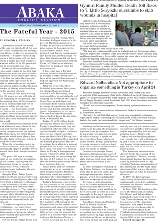 Gyumri Family Murder Death Toll Rises
to 7: Little Seryozha succumbs to stab
wounds in hospital
Little Seryozha Avetisyan, the
only survivor of a recent family
massacre in Gyumri, died in a
Yerevan hospital on January 18,
six days following stab wounds
suffered in an attack in which his
two grandparents, mother and
father, aunt and two-year-old sis-
ter were killed immediately.
For seven days doctors at
Yerevan’s Surb Astvatsatsin
Hospital struggled to save the life of the baby .
“The long and continuous efforts of the leading local and foreign specialists
failed to improve the condition of the baby who developed cardio-vascular, lung
and kidney insufficiency. Irreversible changes had taken place, which led to his
death,” the Ministry of Health said in a statement.
Armenian President Serzh Sargsyan has offered condolences to the relatives
of the Avetisyans on Seryozha’s death.
Valery Permyakov , a soldier of the Russian military base stationed in Gyumri
is charged with committing the murders of the Avetisyan family whose funeral in
the city on January 15 was followed by large protests. Angry residents demanded
that the killer, who is still in Russian custody, be handed over to Armenian
authorities and tried according to Armenian laws.
LUNDI 2 FEVRVIER 2015 - MONDAY FEBRUARY 2, 2015 • ABAKA • 9
E N G L I S H S E C T I O N
MONDAY FEBRUARY 2, 2015
BY EDMOND Y. AZADIAN
Armenians around the world
will cross the threshold of the year
2015 with trepidation and anticipa-
tion. However, there is no magic in
numbers — whatever did not hap-
pen in a full century will not hap-
pen in a single year and whatever
was not achieved in 100 years will
not be achieved in one year.
However, the symbolism of the
centennial resides in the fact that
Armenians will take stock of what
happened in the entire past centu-
ry, to find out what they learned
through their experience to be
able to assess the future and take
the proper actions so that the gory
burden of history would not drag
on for another century.
The irony is that after walking
for 100 years, we are still only at
the beginning of our journey. The
devastating blow of the Genocide
was so monumental that for 50
years — while licking their
wounds — the Armenians could
not fathom the enormity of the
tragedy: an entire population was
uprooted from its ancestral land of
3,000 years and scattered around
the world.
Mass destruction of human lives
was witnessed many times in his-
tory, but this was unique in its
intent, magnitude and the results.
The Holocaust, the better-known
genocide which took place a few
decades later in Europe, followed
much the same model.
When the Armenians woke up
from their stupor, half a century
had already elapsed and the world
around them had changed dramati-
cally.
The year 1965 was a turning
point in our collective realization
of the trauma. In that year, the
Armenians began to engage in
political activism, scholarly
endeavors and reshaping the col-
lective memory.
Genghis Khan, Talaat Pasha,
Hitler and Stalin did not suffer any
deficiency in intelligence; they suf-
fered from a deficiency of humani-
ty and conscience. In their case,
intelligence and humanity were
mutually exclusive. They were per-
verted geniuses as they doggedly
pursued their bloodthirsty goals,
treating human lives as so many
expendable commodities in the
process.
To make an impact on human
civilization — no matter how
nefariously — one needs a tremen-
dous amount of prowess, which
unfortunately this gruesome four-
some possessed.
For the Turks, Talaat Pasha was
a visionary leader. Today, when
President Erdogan boasts of a 98-
percent Muslim population in
Turkey, he certainly credits that
achievement in homogeneity to
Talaat Pasha’s vision, who
believed that Turkey could assimi-
late Kurds and Alevis through reli-
gion. But Armenians did not have
any common denominator with the
Turks, in Talaat’s calculations;
therefore he assigned them for
extermination.
A few years ago, a Turkish
defense minister asked rhetorical-
ly whether Turkey would have
been at its present dimensions if it
had not expelled the Armenians
and Greeks.
After the Genocide, when
Ittihadist government functionar-
ies changed hats and joined
Ataturk’s Milli Movement, they
continued their genocidal policy of
dumping the Greeks in the Aegean
Sea in Smyrna and deporting
Armenians from Cilicia. Even the
exchange of populations between
Greece and Turkey intended the
further Islamization of the latter.
The case has been thoroughly
researched by Taner Akçam in his
book, A Shameful Act.
Today, 20 to 25 million Kurds
account for almost one third of
Turkey’s population and they are
considered a threat to the coun-
try’s territorial integrity. Although
there are no reliable statistics
from pre-World War I Turkey, the
Armenian population then matched
the Kurdish population. Had the
Armenians been allowed a natural
growth like the Kurds, they would
have been even more of a serious
threat to Turkey’s homogeneous
nature. Therefore, 2015 should
mark not only the anniversary for
the loss of 1.5 million lives, but
also the unborn generations, which
have been lost forever.
Talaat Pasha and the Ittihadist
triumvirate were so cunning in
their designs that the Armenian
leadership could not possibly
anticipate the existential threat
that was about to immolate them.
Today’s Armenian scene proba-
bly corresponds to the conditions
the Turks could imagine; an amor-
phous group of people scattered
around the globe, most of the time
at odds with each other individual-
ly or in groups but seldom together
as a force against the perpetrators.
The majority of the group in the
Diaspora has lost its national con-
sciousness and sense of preserving
its heritage, leaving the responsi-
bility of carrying the mission for
justice to a minority who bears in
its blood the burden of history.
Soviet Armenia has been the
The Fateful Year - 2015
harbinger of maintaining the
culture and keeping the population
together, even by coercion, but
being a part (or particle) of a glob-
al political entity, it could not
serve as a legal base, which our
cause needed. Today, independent
Armenia can move both as a legal
and political force, if depopulation
does not erode its vitality.
Despite their meager forces,
Diaspora Armenians have carried
the torch and the powerful Turkish
state reckons with them and con-
siders them more than a nui-
sance.
In 1946, during the founding of
the United Nations, the Armenians
were able to present their case,
although through two diverse
groups, which demonstrated the
inherent weakness of our case.
Ever since, Armenians have
been developing political aware-
ness to mobilize themselves in
Western democracies and thus far
have been able to serve as a coun-
terweight to Turkey’s organized
onslaught and allocated hefty
resources.
Jean Marie Carzou published a
book in France titled An
Exemplary Genocide. The
Armenian Genocide was indeed an
exemplary one, as it conforms to
all the historical, legal and moral
definitions of the act of genocide.
The irony is that any truth and any
morally correct act cannot stand
on their own and they will collapse
unless supported by military and
political power. That is why
Turkey and its denialist partners
can trample the truth with impuni-
ty and it is up to the Armenians
and human rights organization to
fight for the truth in an unequal
battleground.
The Armenian extermination
directly led to the coining of the
term “genocide.” Indeed, interna-
tional jurist Raphael Lemkin, who
came up with the word in 1944,
cited the Turkish extermination of
the Armenians and the Nazi exter-
mination of the Jews at the defin-
ing examples of what he meant by
the term.
In 1997, the International
Association of Genocide Scholars
unanimously posted a resolution
affirming the historic reality of the
Armenian Genocide.
In June 2000, 126 leading schol-
ars of the Holocaust, including
Elie Wiesel and Yehuda Bauer,
published a statement in the New
York Times declaring the “incon-
testable fact of the Armenian
Genocide” and urged Western
democracies to acknowledge it.
The much-maligned TARC
(Turkish Armenian Reconciliation
Commission) submitted its find-
ings in 2002 to the International
Cont’d on page 10
Edward Nalbandian: Not appropriate to
organize something in Turkey on April 24
Armenian Foreign Minister Edward Nalbandian said Turkey’s decision
to mark the 100th anniversary of the Battle of Gallipoli on April 24 is not appro-
priate.The Minister recalled that Serzh Sargsyan invited his Turkish counterpart
Recep Tayyip Erodgan to visit Armenia in April 2015 when Armenians mark cen-
tennial of the Armenian Genocide.
“We did not receive any response,” he said during a press conference in
Brussels.
Meanwhile, the Armenian leader responded to Turkey’s invitation immediate-
ly, Nalbandian added.
“Anyway, I do not think that maybe it is not very appropriate to organize,
especially in Turkey, something on 24 of April, and I could not believe that any-
body in the world can understand it in a proper way,” the Minister resumed.
 