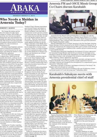 Armenian Foreign Minister Edward Nalbandian on Tuesday met with the
OSCE Minsk Group Co-Chairs Igor Popov (Russia), James Warlick (U.S.), Pierre
Andreu (France) and Personal Representative of the OSCE Chairperson-in-Office
Andrzej Kasprzyk. They continued with a discussion of the peaceful settlement
of the Nagorno-Karabakh conflict.
Edward Nalbandian drew Co-Chairs’ attention to the fact that Baku, showing
blatant disrespect for the statement by the OSCE Co-Chairs as of January 27, as
well as the statement by the Chairperson-in-Office and Co-Chairs of the OSCE on
February 7, continued gross violations of the ceasefire and provocations as well
as unacceptable rhetoric.
Touching upon statements regarding the development of a peace agreement,
the Armenian Foreign Minister said that the government of Azerbaijan in fact
intended to thwart the results of the negotiations over basic principles of settle-
ment. Baku is trying to take advantage of the situation to justify gross human
rights violations, violence against the opposition.
“As soon as there is an agreement on the basic principles, and agreement by
Nagorno-Karabakh, then it will be possible to begin negotiations between
Azerbaijan, Armenia and Artsakh for the development of a comprehensive peace
agreement,” Nalbandian stated.
Referring to attempts to introduce Azerbaijani secateurs as “lost sheep”, the
Minister said such attempts are untenable.
“Their crimes have been proved, including on the part of abduction, torture
and brutal murder of 17-year-old young man,” Nalbandian added.
EDMOND Y. AZADIAN
The Orange Revolution and the
Rose Revolution brought regime
changes in Ukraine and Georgia, res-
pectively, but Armenia was spared
during both cases and maintained its
stability throughout those stormy per-
iods. But rumors, forecasts and politi-
cal analyses always pointed to the pos-
sibility of a color revolution in
Armenia as well.
President Serge Sargisian’s adminis-
tration weathered successfully the
tides of unrest fomented by the oppo-
sition, and taking the initiative, it also
deflated the opposition.
Levon Ter-Petrosian’s National
Congress Party, which fed on the
popular discontent, could not use its
ammunition to the fullest. Therefore,
although the opposition was cut to
size and contained, popular discontent
remained as a latent force for any futu-
re politician to explore and explode.
The economy continued in stagnation,
emigration reached dangerous propor-
tions and Armenia’s dependence on
Russia compromised its sovereignty. It
seemed that those social and political
problems had not eroded the power of
the ruling elite. But recent develop-
ments indicate that challenges are on
their way and the administration is
under constant pressure. Those pres-
sures yield result when coupled with
outside factors.
In recent days, dramatic changes
have taken place in Armenia’s domes-
tic political landscape. But to view and
analyze the developments within the
context of internal political life may be
too simplistic and inconclusive.
Currently, Russia is under siege becau-
se of the turmoil in Ukraine; Moscow
blames the US and the West for NATO
creeping closer and closer to Russian
borders and the West’s countercharge
is that Moscow is fomenting turmoil in
former Soviet Republics. No matter
where the truth stands, ensuing pro-
blems will impact Armenia as well,
since the country is so integrated with
Russia socially, economically, politi-
cally and militarily.
On February 12, 2015, the US House
Foreign Affairs Committee held hea-
rings on US-Azerbaijan relations.
Testimony was given by Dr. Svante E.
Cornell, director of Central Asia-
Caucasus Institute at Johns Hopkins
University.
Outlining the US policy regarding
the region, Dr. Cornell’s recommenda-
tion was to overlook Azerbaijan’s
human rights abuses and base US poli-
cy on more pragmatic aspects, namely
oil and regional security. Further broa-
dening the focus, the director stated:
“The task of countering [President
Vladimir] Putin’s Russian imperialism
goes beyond Ukraine and requires a
firm strategy to bolster the states on
Russia’s periphery, and especially to
maintain the crucial east-west corridor
to Central Asia open. But the Caucasus
and Central Asia include fully one half
of secular Muslim majority states in
the world… Thus the Caucasus (and
Central Asia) should be seen as bul-
warks against both Moscow and the
Islamic radicalism of the Middle East.”
The implication is that since Russia
has its hands full in a border war in
next-door Ukraine, it would be helpful
for West’s containment policy to trig-
ger another flashpoint on Russia’s per-
iphery, and Armenia is one of those
peripheral states.
It is no surprise, therefore, that as
soon as the Serge Sargisian-Gagik
Tsaroukian controversy broke out,
news outlets financed and directed by
Western countries unanimously took a
very critical position vis-à-vis the pre-
sident’s statements.
It was indeed a political bombshell
which President Sargisian lobbed at
the oligarch, who is the head of the
Prosperous Armenia Party. He por-
trayed Tsaroukian as “evil” and incom-
petent in Armenia’s political life.
This development was in the
making for a long time. Mr. Tsaroukian
is the titular head of the Prosperous
Armenia Party, but actually, the party
was founded by the former president,
Robert Kocharian, and has been mani-
pulated constantly by him in the back-
ground.
Sargisian’s Republican Party and
the Prosperous Armenia Party formed
the ruling coalition initially, with the
understanding that the Putin-style
transition would be implemented in
Armenia, with Sargisian serving out
his term and paving the way for a
Kocharian’s return. Relations began
souring when the plan did not work
the way it was supposed to; Sargisian
did not relinquish the reins of power
and the coalition began to splinter. For
a long time, Levon Ter-Petrosian cour-
ted Tsaroukian to no avail. Now that
Tsaroukian has become a target of the
president’s criticism threw the gaunt-
let and rallied the opposition parties
around him and called for a nationwi-
de rally on February 20, calling for he
president’s resignation. Prosperous
Armenia joined the Armenian National
Congress and Raffi Hovannisian’s
Heritage Party to use all means, inclu-
ding “civil disobedience” to bring
down Mr. Sargisian. The rally will
prove to be a litmus test of the opposi-
tion’s power.
Politics in Armenia are the mirror-
image of those in Russia. Putin jailed
oligarch Mikhail Khodorkovski, who
Cont’d on page 10
LUNDI 2 MARS 2015 - MONDAY MARCH 2, 2015 • ABAKA • 9
E N G L I S H S E C T I O N
MONDAY MARCH 2, 2015
Who Needs a Maidan in
Armenia Today?
Armenia FM and OSCE Minsk Group
Co-Chairs discuss Karabakh
Karabakh’s Sahakyan meets with
Armenia presidential chief of staff
Nagorno-Karabakh Republic (NKR;
Artsakh) President Bako Sahakyan on
Monday received the Armenia
Presidential Chief of Staff Vigen
Sargsyan, who is also coordinator of
the commemoration events devoted to
the centenary of the Armenian
Genocide.
Subsequently, the meeting contin-
ued in an extended format with the
participation of Archbishop Pargev
Martirosyan, who is Primate of the
Artsakh Diocese of the Armenian
Apostolic Church, NKR National
Assembly Speaker Ashot Ghulyan,
Prime Minister Ara Harutyunyan, and
several other senior officials.
The ongoing preparations for the
aforementioned events to be held in
Artsakh were discussed during the
talks.
The heads of the relevant agencies
presented respective information on
the planned projects, and the activities
that are carried out to implement
these projects.
President Sahakyan yet again
stressed the imperative of carrying out
all the events in proper manner, and
also gave a set of relevant instructions.
 