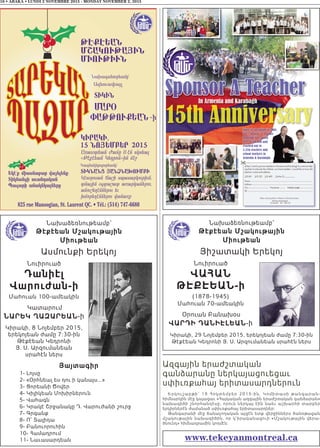 16 • ABAKA • LUNDI 2 NOVEMBRE 2015 - MONDAY NOVEMBER 2, 2015
Նախաձեռնութեամբ՝
Թէքէեան Մշակութային
Միութեան
Ասմունքի Երեկոյ
Նուիրուած
Դանիէլ
Վարուժան-ի
Մահուան 100-ամեակին
Կատարում
ՆԱՐԵկ ՂԱզԱՐԵԱՆ-ի
Կիրակի, 8 Նոյեմբեր 2015,
երեկոյեան ժամը 7:30-ին
Թէքէեան Կեդրոնի
Յ. Ս. Արզումանեան
սրահէն ներս
Յայտագիր
1- Լոյսը
2- «Օրհնեալ ես դու ի կանայս...»
3- Ցորեանի Ծովեր
4- Կիլիկեան Մոխիրներուն
5- Վահագն
6- Կրակէ Շրջանակը Դ. Վարուժանի շուրջ
7- Գրգանք
8- Ո՜ Տալիդա
9- Բանուորուհին
10- Համադրում
11- Նաւասարդեան
Նախաձեռնութեամբ՝
Թէքէեան Մշակութային
Միութեան
Յիշատակի Երեկոյ
Նուիրուած
ՎԱՀԱՆ
ԹԷՔԷԵԱՆ-ի
(1878-1945)
Մահուան 70-ամեակին
Օրուան Բանախօս
ՎԱՐԴԻ ԴԱՆԻԷԼԵԱՆ-ի
Կիրակի, 29 Նոյեմբեր 2015, երեկոյեան ժամը 7:30-ին
Թէքէեան Կեդրոնի Յ. Ս. Արզումանեան սրահէն ներս
Ազգային երաժշտական
գանձարանը ներկայացուեցաւ
սփիւռքահայ երիտասարդներուն
Երկուշաբթի՝ 19 Հոկտեմ բ ե ր 2015-ի ն , Կո մ ի տ ա ս ի թ ա ն գա ր ա ն -
հիմնարկին մէջ կայացաւ «Հայկական ազգային երաժշտական գանձարան»
նախագիծի շնորհանդէսը, որուն ներկայ էին նաեւ աշխարհի տարբեր
երկիրներէն ժամանած սփիւռքահայ երիտասարդներ։
Թանգարանի մէջ ճանաչողական այցէն ետք վերջիններս ծանօթացան
մշակութային նախագիծին, որ կ’իրականացուի «Մշակութային վերա-
ծնունդ» հիմնադրամին կողմէն։
www.tekeyanmontreal.ca
 