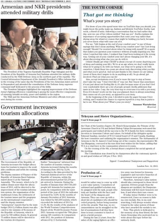 10 • ABAKA • LUNDI 2 DECEMBRE 2013 / MONDAY DECEMBER 2, 2013

Armenian and NKR presidents
attended military drills

THE YOUTH CORNER

That got me thinking
What’s your yes story?

The President of the Nagorno Karabakh Republic Pago Sahagian and the
President of the Republic of Armenia Serj Sarksian attended the military drills
conducted by the NKR Defense Army in the northern part of the republic. The
Central Information Department of the Artsakh President’s Office informs that
in the evening of the same day the Presidents of the two Armenian states arrived
in Stepanakert and attended the consultation of the Defense Army supreme
command staff dedicated to the process of the drills.
The President Sahagian highlighted the ongoing improvement of the Defense
Army’s fighting efficiency considering it among the most effective components
of ensuring Artsakh security, peace and stability in the region.
The NKR and the Armenian Defense Ministers and other officials were present during the events.

Government increases
tourism allocations

For those of you who spend more time on YouTube than you should, you
might know the perky make-up, fashion and lifestyle YouTuber Zoella. Last
week, a friend of mine, following a conversation that we had earlier that
day, sent me one of her videos entitled ‘’Just say yes’’. Zoella explains the
importance of accepting opportunities that come your way rather than
shying away for whatever reason that might be holding you back; because
you never know what will come out of it.
For me, ‘’Life begins at the end of your comfort zone’’ is one of those
sayings that don’t mean anything. What is my comfort zone? Am I not living
enough? Should I be worried about what I’m doing with myself? It’s a quote
that makes you question your existence without actually inspiring you. But
when I watched this video, I realized that I had been looking at it the wrong
way. Getting out of your comfort zone isn’t about changing your life, it’s
about discovering what else you can do with it.
I think I finally get what CEGEP is about (except of course depriving you
of sleep and ruining your life). We’re at an age where we don’t really know
what we’re going to do with our future, nor what we’re going to do with
ourselves. I think these two years are about truly discovering what you like
and what you’re good at. And not just thanks to the classes we are taking
(most of them don’t inspire to do us anything at all). So go ahead, get
involved. Find out what you can do!
Also, accept invitations even if you’re more the type to stay at home;
don’t take the easy ‘’I don’t feel like it” way out. But I know that sometimes
it’s not just about not feeling like it; it’s also because some of you don’t feel
very comfortable there are a lot of people around. Zoella addresses that
issue in her video. I say, the very best way to overcome it is with a yes story.
Even if it doesn’t work out the way you planned, there is always something
that comes out of a yes story, as opposed to a no story.
At the beginning of the year, I decided to join the paper because I love
writing, and I wanted the chance to express myself in a way that is particular to me. What about you? What’s your yes story?
Sananne Wartabetian
Montreal

Tekeyan and Sister Organizations...
Cont’d from page 9
the Chair of the London chapter, Dr. Hratch Kouyoumjian, the Primate of the
Armenian Church in UK and Ireland Bishop Vahan Hovanessian welcomed the
participants and wished all the success to the TCA family for their continuous
devotion to Armenian Culture and values. On behalf of the delegates spoke
Edmond Azadian, member of TCA Central board of US and Canada, thanking
the host committee and outlining the organization’s mission. The Ambassador of
Armenia to the St. James’s Court being out of the country, his representative Mr.
Ara Margarian, conveyed in his turn their best wishes for the future, adding that
TCA is a vital force in the communities wherever it exists.
On the evening of the 9th, a formal dinner completed the social agenda of
the meeting.
The Consultation was closed by its chairperson after the customary speeches and good wishes at 5:00 pm, 9 Nov. 2013.

The Government of the Republic of
Armenia increases the budget allocations for tourism to improve the available conditions and settle the existing
problems.
The deputy minister of Finance of the
Republic of Armenia Bavel Safarian
stated about it at the National
Assembly. “The money, which is by 25
million drams more than the allocations of 2013, will be directed to the
improvement of the tourism information system, the organization of the
traditional events, the settlement of
the tourism issues and the programs
on the international cooperation”,said the deputy minister.
“Armenpress” reports that by the state
budget 2014 2,4 billion drams was allocated to the ministry of Economy of
the Republic of Armenia, which is
more by 550 million drams. In general
75 million drams will be directed to
the tourism development.

Earlier “Armenpress” informed that
the number of tourists coming to
Armenia increased during the months
of January-June 2013 by 14,3%.
According to the data provided by the
National statistical service of the
Republic of Armenia, within the
abovementioned period 321,279 people arrived in Armenia. During the
months of January-June 2013 343,263
people left Armenia for tourism purposes. In comparison with the same
period of the year of 2012 the indicator
increased by 13,6%. In the months of
January-December of 2012 Armenia
was visited by 843,330 tourists, which
exceeded the indicator of 2011 by
11,3%. By the results of the analyses of
the World Tourism Competitiveness
Report of the World Economic Forum
2013, Armenia occupied the 79th place
among 140 countries. In comparison
with 2011, the position of Armenia
advanced by 11 horizontals.

Signed : Consultation Chairperson and Rapporteur
London Nov. 14, 2013.

Profusion of...
Cont’d from page 9
would be rather easy to come up with
a new value system. Committees of
unbiased and qualified scholars may
be assigned with the task; people who
truly are familiar with the face (and
the heart) of the diaspora and
Armenia. They can come up with a
short list of candidates who should be
vetted properly, before being nominated for the awards. That way, no recommendation can be smuggled on the
list of nominations if all they have
done is treat a minister to lunch or
given a lavish present.
During the last 21 years, from the
ashes of the ragtag fighters an effec-

tive army was formed in Armenia.
Legislative and executive branches of
government were put in place.
Therefore, Armenia’s value system
should also correspond to those developments. If fewer people from the
diaspora are medaled, the DiasporanArmenians will feel more honored, not
less, if and when their turn comes.
If today Anton Chekhov were to be
resurrected, I have no reason to hide
my own medals. But, in my soul
searching, I will always wonder where
I stand in the value system of those
who have awarded the medals to me.
Note: This article is dedicated to
the memory of my dear friend, the late
Arsen Demerjian who motivated me to
write about this topic before his
untimely death.

 