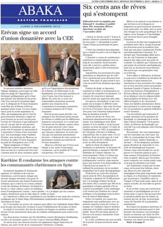 LUNDI 2 DECEMBRE 2013 / MONDAY DECEMBER 2, 2013 • ABAKA • 7

ABAKA
S E C T I O N

F R A N Ç A I S E

LUNDI 2 DECEMBRE 2013

Erévan signe un accord
d’union douanière avec la CEE

Le premier ministre arménien
Tigrane Sargisian a provoqué un tollé
dans les rangs de l’opposition en
déclarant publiquement qu’il n’était
pas informé des détails-clé du protocole d’accord qu’il a pourtant signé
avec le dirigeant de l’Union douanière
contrôlée par la Russie à Erévan
quelques jours avant. Un aveu d’ignorance pour le moins inquiétant en
effet, qui impliquerait que le chef du
gouvernement arménien a signé les
yeux fermés un accord crucial pour
l’avenir de l’Arménie et qui trahirait le
peu de cas que fait de son premier
ministre le président arménien, qui
avait créé la surprise en annonçant le
3 septembre à l’issue d’une rencontre
avec son homologue russe Vladimir
Poutine, aux environs de Moscou, sa
décision de rallier l’Union douanière
au péril de l’intégration avec l’UE.
Tigran Sargissian et Viktor
Khristenko avaient apposé leurs signatures au bas de ce protocole d’accord
commun près de deux semaines après

qu’il a eu l’approbation des présidents
de la Russie, de Biélorussie et du
Kazakhstan, les trois pays membres de
cette Union, lors d’un sommer à
Minsk. En vertu de ce texte, les
responsables arméniens pourront
assister aux réunions de la
Commission économique eurasienne
et d’autres instances de l’Union
douanière.
Erévan pourra aussi prendre connaissance des décisions prises durant
les débats et ratifiés par les différentes
instances concernées, et ce avant que
l’Arménie ait été admise comme membre de plein droit de cette Union
douanière, au terme d’un processus
qui s’annonce laborieux. Le texte précise que les autorités arméniennes
devront « s’abstenir de toute action ou
déclaration nuisant aux intérêts de
l’Union douanière ».
Moscou a déclaré que l’Union sera
élargie à une union économique
eurasienne, sur le modèle de l’Union
européenne, d’ici 2015.

Karékine II condamne les attaques contre
les communautés chrétiennes en Syrie
Sa Sainteté Karékine II, Patriarche
suprême et Catholicos de tous les
Arméniens, a sévèrement critiqué une
récente attaque terroriste à la porte de
l’école arménienne des Saints Traducteurs
à Damas, qui a coûté la vie à deux enfants
et fait des dizaines de blessés. Sa Sainteté a
décrit ce crime odieux contre un établissement d’enseignement comme « inacceptable » et a souligné que les communautés chrétiennes sont la cible dans le conflit en Syrie.
Le Catholicos a offert ses condoléances aux familles et aux amis des victimes,
soulignant que le Saint Siège d’Etchmiadzine maintiendra son soutien aux
Arméniens de Syrie.
Le 17 novembre un service de requiem sera offert à la Cathédrale Sainte-Mère
pour la paix des âmes des victimes et pour l’établissement de la paix en Syrie.
Le lundi 11 novembre, des tirs de mortier ont frappé un autobus scolaire
devant l’école arménienne alors que les enfants embarquaient pour rentrer à la
maison.
Les deux jeunes victimes ont été identifiées comme Hovhannes Atokhanian,
un élève de première année à l’école, 6 ans et Vanessa Mikho Bedros.
Le même jour, des obus de mortier ont également frappé Saint-Jean de
Damas, une autre école de la communauté chrétienne, à Damas.

Six cents ans de rêves
qui s’estompent
Editorial écrit en anglais par
Edmond Y. Azadian et publié
dans The Armenian MirrorSpectator en date du
7 novembre 2013
« Suis-je le dernier poète ? Suis-je le
dernier chanteur [chantant la louange]
de mon pays ? » demandait le poète
Vahan Terian au lendemain du génocide.
C’était une situation apocalyptique
qui a conduit le poète à un tel degré de
désespoir.
L’Arménie a connu de nombreuses
expériences catastrophiques tout au
long de son histoire mouvementée,
mais elle a survécu, parfois miraculeusement, grâce à des événements
imprévus.
Aujourd’hui, les personnes les plus
optimistes ne disposent que de cette
force mystérieuse pour alimenter leur
espoir. Sans quoi, le pays serait à nouveau au seuil d’une situation apocalyptique.
Pointer du doigt, se lamenter,
exprimer la colère et la frustration ne
sont pas des remèdes à la situation. Un
examen de conscience national
sincère serait une approche plus utile.
Les gens se demandent ce qui s’est
passé sur la longue et difficile route
vers l’indépendance. Que sont devenus
les rêves et les luttes vieux de six siècles pour voir l’Arménie indépendante
dans la situation actuelle ?
Après six siècles de rêves, les
Arméniens abandonnent leur patrie en
masse. Les statistiques sont déprimantes et il ne semble y avoir aucune
lumière au bout du tunnel. A l’aube de
l’indépendance en 1991, la population
de l’Arménie s’élevait à 4 millions.
Aujourd’hui, elle se situe entre 3 et 3,1
millions. Pour un petit pays de 4 millions, cette perte de 1 million peut
avoir un effet dévastateur.
Après la chute du régime de
Soekarno en Indonésie, la dictature du
général Suharto a massacré 500 000
habitants de l’ethnie chinoise. La
toute-puissante Chine n’a même pas
levé un doigt, non parce que c’était
politiquement correcte, mais surtout
parce que la perte d’un demi-million de
Chinois pour un pays de 1,5
milliard de personnes est un nombre
insignifiant sur le plan démographique.
Seulement au cours des neuf premiers mois de 2013, la population de
l’Arménie a diminué de 10 000 personnes. Un sondage réalisé à la fin de
décembre 2012 a montré que 50% de la
population restante partirait s’ils en
avaient la possibilité. Cette statistique
a été menée par l’Institut du conseil
politique et sociologique sous la direction de Samvel Manoukian.
Selon cet institut, les causes des
migrations sont nombreuses, avec au
premier rang les écarts de revenu, le
manque de confiance dans le système
judiciaire et la faible participation du
public. Nous devons aussi ajouter le
blocus et la menace imminente d’une
possible guerre.
Il y a des conditions qui sont au-delà
de la portée du gouvernement arménien.

Même si un miracle se produisait et
que les forces de la diaspora se
joignaient au gouvernement arménien
pour surmonter ces défis, rien ne pourrait changer la carte géopolitique de la
région, où la Turquie et l’Azerbaïdjan
ont uni leurs forces pour étrangler
l’Arménie.
La teneur du discours inaugural du
président azéri Aliev, lorsqu’il prenait
ses fonctions pour la troisième fois,
était que son pays continuerait d’isoler
internationalement l’Arménie. Il a
déclaré que l’Azerbaïdjan allait attendre de voir l’Arménie se dépeupler
jusqu’à être mûre pour une prise de
contrôle. Il a affirmé que l’Arménie faisait partie du territoire azerbaïdjanais,
basé sur un document nouvellement
découvert que son grand-père était
né à Erévan.
Notre alliée et défenseur, la Russie
n’a pas servi à stabiliser la situation de
la région et ainsi rassurer les
Arméniens et leur permettre de continuer à vivre sur leurs terres ancestrales.
Ajoutant l’insulte à l’injure, la Russie a
ouvert des bureaux d’immigration à
Erévan offrant aux travailleurs sains
de se déplacer vers les régions faiblement peuplées de Russie avec des
offres d’emploi et de citoyenneté.
Ainsi, les familles arméniennes démunies prennent à contrecœur avantage
de ces incitations et quittent définitivement l’Arménie.
Une incertitude qui tourmente le
peuple arménien est la question du
Karabagh. Le Karabagh est-il inclus
dans l’union douanière ? Si la guerre
éclate, la défense du Karabagh conclut-elle l’accord militaire entre Erévan
et Moscou?
Récemment, des voix rassurantes
ont été entendues du côté russe. En
effet, le commandant de la base 102e
russe à Gumri, Andrey Ruzinsky, a
déclaré : « Si les dirigeants azerbaïdjanais décident de reprendre le contrôle du Karabagh par la guerre,
l’armée russe interviendra en cas de
guerre et l’Arménie paiera le prix. »
Sans essayer d’interpréter la dernière
mise en garde, disons que l’avertissement comporte un certain poids, mais
n’est pas un substitut à un traité.
Les Arméniens croient que la base
russe est là pour leur défense, alors
que Moscou a des objectifs
stratégiques bien plus importants dans
la région, et a l’intention de maintenir,
par sa présence, l’équilibre entre la
Turquie et l’Iran mais aussi, dans la situation actuelle, de surveiller la guerre
en Syrie.
Il est un fait connu que l’armement
arménien et azerbaïdjanais est sur le
même plan ce qui ne fait qu’exacerber
la situation plutôt que de réduire la
tension qui est, de loin, la principale
cause de l’anxiété de la population
arménienne.
Revenant à la situation intérieure, le
gouvernement arménien peut et doit
prendre des mesures. Les investissements en Arménie ont chuté de 65%.
Les investissements de la diaspora en
Arménie ont chuté encore plus
Suite à la page 8

 