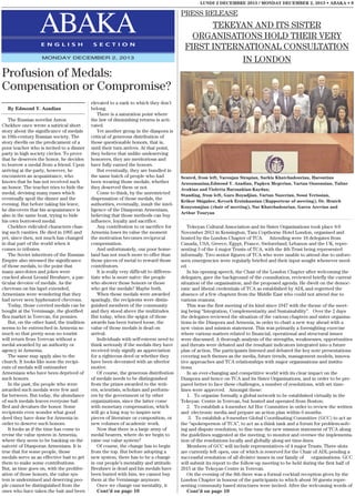 LUNDI 2 DECEMBRE 2013 / MONDAY DECEMBER 2, 2013 • ABAKA • 9

ABAKA
E N G L I S H

S E C T I O N

MONDAY DECEMBER 2, 2013

PRESS RELEASE

TEKEYAN AND ITS SISTER
ORGANISATIONS HOLD THEIR VERY
FIRST INTERNATIONAL CONSULTATION
IN LONDON

Profusion of Medals:
Compensation or Compromise?
By Edmond Y. Azadian
The Russian novelist Anton
Chekhov once wrote a satirical short
story about the significance of medals
in 19th-century Russian society. The
story dwells on the predicament of a
poor teacher who is invited to a dinner
party in high society circles. To prove
that he deserves the honor, he decides
to borrow a medal from a friend. Upon
arriving at the party, however, he
encounters an acquaintance, who
knows that he has not received such
an honor. The teacher tries to hide the
medal, devising many ruses which
eventually spoil the dinner and the
evening. But before taking his leave,
he discovers that his acquaintance is
also in the same boat, trying to hide
his own borrowed medal.
Chekhov ridiculed characters chasing such vanities. He died in 1905 and
yet, since then, not much has changed
in that part of the world when it
comes to tributes.
The Soviet inheritors of the Russian
Empire also stressed the significance
of those medals, to the point that
many anecdotes and jokes were
cracked about Leonid Brezhnev, a particular devotee of medals. As the
chevrons on his lapel extended,
Armenians were wondering that they
had never seen hyphenated chevrons.
Today, those coveted medals can be
bought at the Vernissage, the glorified
flea market in Yerevan, for pennies.
But, on the other hand, the tradition
seems to be entrenched in Armenia so
much so that pretty soon no tourist
will return from Yerevan without a
medal awarded by an authority or
agency in Armenia.
The same may apply also to the
church. It looks like soon the recipients of medals will outnumber
Armenians who have been deprived of
such honors.
In the past, the people who were
awarded such medals were few and
far between. But today, the abundance
of such medals leaves everyone baffled and devalues the honor. Some
recipients even wonder what good
deed they have done for Armenia in
order to deserve such honors.
It looks as if the time has come to
revise the value system in Armenia,
where they seem to be banking on the
naiveté of Diasporan Armenians. It is
true that for some people, those
medals serve as an effective bait to get
them to make some contributions.
But, as time goes on, with the proliferation of those honors, the value system is undermined and deserving people cannot be distinguished from the
ones who have taken the bait and been

elevated to a rank to which they don’t
belong.
There is a saturation point where
the law of diminishing returns is activated.
Yet another group in the diaspora is
critical of generous distribution of
those questionable honors, that is,
until their turn arrives. At that point,
they believe that unlike undeserving
honorees, they are meritorious and
have fully earned the honors.
But eventually, they are bundled in
the same batch of people who had
been wearing those medals, whether
they deserved them or not.
Come to think, by the unrestricted
dispensation of those medals, the
authorities, eventually, insult the intelligence of the Diasporan Armenians,
believing that those methods can buy
influence, loyalty and sacrifice.
Any contribution to or sacrifice for
Armenia loses its value the moment
the motivation becomes reciprocal
compensation.
And unfortunately, our poor homeland has not much more to offer than
those pieces of metal to reward those
contributors.
It is really very difficult to differentiate who is more naïve: the people
who shower those honors or those
who get the medals? Maybe both.
When those medals were awarded
sparingly, the recipients were distinguished members of the community
and they stood above the multitudes.
But today, when the spigot of those
awards has been turned loose, the
value of those medals is dead on
arrival.
Individuals with self-esteem need to
think seriously if the medals they have
received truly signify an appreciation
for a righteous deed or whether they
have been decorated with an ulterior
motive.
Of course, the generous distribution
of medals needs to be distinguished
from the prizes awarded to the writers, scientists, scholars and performers by the government or by other
organizations, since the latter come
with monetary compensation, which
will go a long way to inspire new
pieces of literature or composition, or
new volumes of academic work.
Now that there is a large army of
medal bearers, where do we begin to
raise our value system?
Of course, the change has to begin
from the top. But before adopting a
new system, there has to be a change
in our people’s mentality and attitude.
Brezhnev is dead and his medals have
been buried with him; we cannot buy
them at the Vernissage anymore.
Once we change our mentality, it
Cont’d on page 10

Seated, from left, Varoujan Sirapian, Sarkis Khatchadourian, Haroutiun
Arzoumanian,Edmond Y. Azadian, Papken Megerian, Vartan Ouzounian, Taline
Avakian and Violetta Barzankian-Kaydan;
Standing, from left, Garo Boyadjian, Vartan Nazerian, Sossi Yerissian,
Krikor Shigaher, Kevork Erzinkazsian (Rapporteur of meeting), Dr. Hratch
Kouyoumjian (chair of meeting), Nar Khatchadourian, Garen Arevian and
Arthur Touryan

Tekeyan Cultural Association and its Sister Organisations took place 8-9
November 2013 in Kensington, Tara Copthorne Hotel London, organised and
hosted by the London Chapter of TCA. Attending were 18 delegates from
Canada, USA, Greece, Egypt, France, Switzerland, Lebanon and the UK, representing 3 of the 4 major Trusts of TCA, with the 4th Trust being represented
informally. Two senior figures of TCA who were unable to attend due to unforeseen emergencies were regularly briefed and their input sought whenever needed.
In his opening speech, the Chair of the London Chapter after welcoming the
delegates, gave the background of the consultation, reviewed briefly the current
situation of the organisation, and the proposed agenda. He dwelt on the democratic and liberal credentials of TCA as established by ADL and regretted the
absence of a few chapters from the Middle East who could not attend due to
various reasons.
This was the first meeting of its kind since 1947 with the theme of the meeting being “Integration, Complementarity and Sustainability”. Over the 2 days
the delegates reviewed the situation of the various chapters and sister organisations in the Diaspora and Armenia, in order to chart a new way ahead with a
new vision and mission statement. This was primarily a foresighting exercise
where various matters related to financial, operational and structural issues
were discussed. A thorough analysis of the strengths, weaknesses, opportunities
and threats were debated and the resultant indicators integrated into a future
plan of action. The participants listened and debated the key note presentations
covering such themes as the media, future trends, management models, innovative approaches and TCA relationships with major organisations and institutions.
In an ever-changing and competitive world with its clear impact on the
Diaspora and hence on TCA and its Sister Organisations, and in order to be prepared better to face these challenges, a number of resolutions, with set timelines were approved. Amongst these:
1. To organise formally a global network to be established virtually in the
Tekeyan Centre in Yerevan, but hosted and operated from Boston;
2. To establish a 4-member Ad Hoc Committee in order to review the written
and electronic media and prepare an action plan within 6 months.
3. To establish a 9-member Global Coordinating Committee (GCC) to act as
the “spokesperson of TCA”, to act as a think tank and a forum for problem-solving and dispute resolution, to fine tune the new mission statement of TCA along
the guidelines suggested at the meeting, to monitor and oversee the implementation of the resolutions locally and globally along set time-lines.
Members of GCC will include representatives of 4 major Trusts. Three slots
are currently left open, one of which is reserved for the Chair of ADL pending a
successful resolution of all divisive issues in our family of organisations. GCC
will submit its report to the follow-up meeting to be held during the first half of
2015 at the Tekeyan Centre in Yerevan.
On the evening of the 8th there was a formal cocktail reception given by the
London Chapter in honour of the participants to which about 50 guests representing community based structures were invited. After the welcoming words of
Cont’d on page 10

 