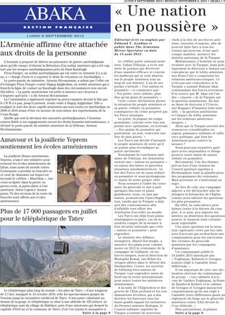 LUNDI 9 SEPTEMBRE 2013 / MONDAY SEPTEMBER 9, 2013 • ABAKA • 7
ABAKAS E C T I O N F R A N Ç A I S E
LUNDI 9 SEPTEMBRE 2013
Editorial écrit en anglais par
Edmond Y. Azadian et
publié dans The Armenian
Mirror-Spectator en date
du 15 août 2013
Le célèbre poète national armé-
nien, Vahan Tékéyan, a écrit une
série de poèmes qui décrivent
d’une manière efficace et concise
les malheurs qui se sont abattus
sur le peuple arménien tout au
long de son histoire. L’un de ses
poème s’intitule « Une nation en
poussière » et commence par :
« Toi petite, terre réduite, plus
fine qu’un grain de poussière. »
Cette courte déclaration pleure
la situation du peuple arménien et
sa patrie, réduite en poussière,
conséquence du crime perpétré par
les Turcs ottomans.
Le poète, la plupart du temps
pessimiste, conclut cette fois son
poème avec optimisme, en écrivant
: « Des grains de poussière qui
pourraient, un jour, redevenir une
fois de plus pierre. »
Les Turcs ont décidé d’anéantir
le peuple arménien de sorte qu’il
ne puisse plus revendiquer sa
patrie ancestrale.
Nonobstant la conclusion opti-
miste de Tékéyan, les Arméniens
restent une « nation en poussière »
en raison des luttes et querelles
intestines autodestructrices. Le
but des Turcs est de nous réduire
en poussière et nous prolongeons
ce statut de notre propre chef.
Nous sommes à l’aube du cente-
naire du génocide et mis à part
quelques discours et plans
grandioses, nous, en tant que
nation, poursuivons l’auto-flagella-
tion, tandis que la Turquie a déjà
pris des contremesures afin
d’affaiblir tout effort des
Arméniens d’accéder au monde.
Les Turcs ont déjà leurs plans
stratégiques en place, car ils se
rendent compte de la menace à
leur sécurité nationale que cette
« nation en poussière » peut
engendrer.
Le ministre des Affaires
étrangères, Ahmet Davutoglu, a
annoncé des plans pour commé-
morer en 2015 le centenaire de la
campagne de Gallipoli, où les
forces turques, sous la direction de
Mustapha Kemal, ont défait les
troupes alliées dans le détroit des
Dardanelles. Certes, les sociétés
de lobbying bien nanties de
Turquie vont engendrer assez de
bruit sur la scène internationale
pour noyer toutes les initiatives
arméniennes.
A la suite de l’Ergenekon et des
procès de l’Etat profond et les con-
damnations récentes, qui a mis
derrière les barreaux tous les
hauts gradés sapant les initiatives
du Premier ministre Erdogan, le
Conseil militaire suprême de
Turquie a nommé de nouveaux
chefs à la tête de ses forces aéri-
enne, terrestre et marine, afin de
pouvoir faire face à tous les
voisins qui peuvent, d’une quel-
conque manière, menacer les
intérêts nationaux de la Turquie.
Militairement, l’Arménie ne peut
rivaliser avec la Turquie, mais poli-
tiquement la direction à Ankara est
convaincue que le lobby arménien
aux Etats-Unis a compromis les
relations américano-turques. Ce
n’est pas une coïncidence si la
Turquie a nommé Hulyusi Akar
commandant des forces terrestres.
Il se trouve que M. Akar est l’un
des « experts » de la Turquie sur
la question arménienne. En fait,
sa thèse de doctorat à l’Univer-
sité Bogazici d’Istanbul était intit-
ulée, « la question arménienne
et l’impact du lobby arménien
sur les relations américano-
turques. »
Alors que la Turquie investit des
ressources considérables en
argent, puissance militaire et influ-
ence politique, que font les
Arméniens pour contrer la
menace ?
Nous pouvons énumérer quel-
ques actes méprisables et désap-
prouver notre statut de nation
réduite en poussière.
Récemment, l’un des thèmes
prévus lors d’une réunion du
Conseil spirituel suprême à
Etchmiadzine était la planification
des programmes du centenaire.
Mais personne ne s’intéressait au
sujet.
Au lieu de cela, une campagne
abjecte a été déclenchée afin de
dénigrer la hiérarchie de l’Eglise
comme pour saboter les questions
les plus pressantes.
En effet, la coïncidence peut
laisser croire à la théorie du com-
plot. A ce jour, peu importe les
mérites ou démérites des questions
posées, le moment était certaine-
ment regrettable.
Une autre question est la situa-
tion captivante créée par les cabi-
nets d’avocats qui recherchent une
compensation pour les survivants
des victimes du génocide
arménien par les compagnies
d’assurance.
Un communiqué publié le
24 juillet 2013 annonçait que
« Yeghiayan, Kabatek et Geragos
avaient réglé à l’amiable leurs
différends. »
Il est important de citer une déc-
laration sérieuse du communiqué
de presse : « Les cabinets d’avo-
cats de Vartkes Yeghiayan, la firme
de Katabeck Kellner et le cabinet
de Geragos et Geragos annoncent
conjointement qu’ils ont réglé à
l’amiable leurs différentes quant au
règlement du litige sur le génocide
arménien contre AXA devant la
Cour fédérale. »
Plus précisément, la plainte
Suite à la page 8
« Une nation
en poussière »
L’Arménie affirme être attachée
aux droits de la personne
L’Arménie a proposé de libérer un prisonnier de guerre azerbaïdjanais
alors qu’elle essaye d’obtenir la libération d’un soldat arménien qui a été cap-
turé par les troupes azerbaïdjanaises près du Haut-Karabagh.
Firuz Farajev, un soldat azerbaïdjanais qui est entré en Arménie il y a un
an, a « changé d’avis et a exprimé le désir de retourner en Azerbaïdjan. »
Le porte-parole du ministère, Artsrun Hovannisian, a admis que l’offre est
d’échanger Firuz Farajev contre Hagop Injighulian, un soldat arménien qui a
franchi la ligne de contact au Karabagh dans des circonstances non encore
élucidées. « La partie arménienne est prête à ramener ses citoyens à
n’importe quel prix » a dit Artsrun Hovannisian.
La Commission a également exprimé sa préoccupation devant le fait que
le CICR n’a pas, jusqu’à présent, rendu visite à Hagop Injighulian. Elle a
souligné le sort des deux captifs arméniens qui sont morts en Azerbaïdjan en
2008 et 2010 avant d’être en mesure de rencontrer des représentants de la
Croix-Rouge.
Quelle que soit la décision des autorités azerbaïdjanaises, l’Arménie
restera fidèle à ses engagements envers les droits humains internationaux, a
déclaré le porte-parole du ministre arménien de la Défense, Artsrun
Hovhannissian.
Plus de 17 000 passagers en juillet
pour le téléphérique de Tatev
Le téléphérique plus long du monde « les ailes de Tatev » d’une longueur
de 5,7 km, inauguré le 16 octobre 2010, relie les spectaculaires gorges du
Vorotan jusqu’au monastère médiéval de Tatev. A son point culminant au-
dessus de la gorge, le téléphérique se situe à une altitude de 320 mètres. Le
téléphérique part du village de Halidzor, près d’une autoroute qui dessert la
capitale d’Erévan et la commune de Tatev, d’où l’on rejoint le monastère à
Suite à la page 8
Aznavour et la joaillerie Yeprem
soutiennent les écoles arméniennes
La joaillerie libano-arménienne,
Yeprem, a lancé une initiative pour
soutenir les écoles arméniennes du
Liban, mais aussi du monde entier.
L’entreprise a produit un bracelet en
or orné de diamants sur lequel est
incrusté le célèbre « Khachkar », une
croix sculptée dans la pierre ou
pierre-croix, si particulière à l’art
arménien. Selon l’agence Armen-
press, 5% des revenus de la vente du
bracelet sont offerts aux écoles
arméniennes.
 