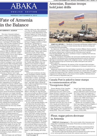LUNDI 9 SEPTEMBRE 2013 / MONDAY SEPTEMBER 9, 2013 • ABAKA • 9
ABAKAE N G L I S H S E C T I O N
MONDAY SEPTEMBER 9, 2013
Former Member of the Canadian
Parliament and CIC judge Sarkis
Assadourian has sent a letter to the
Stamp Advisory Committee of Canada
Post Corporation asking to issue a
commemorative stamp dedicated to
the Georgetown Boys. A detailed
explanation is offered in the letter
about these young orphans of the
Armenian Genocide who were accept-
ed by Canada and settled in farms
around Georgetown, Ontario and
worked hard; some even volunteered
to fight as part of the Canadian Forces
during WWII. “They were Canadian
heroes” says Sarkis Assadourian.
Recently, a special plaque was
placed, dedicated to their memory by
the Town Council of Georgetown. “I
am confident that, this stamp will be
sold as widely as the stamp series ded-
icated to the 1700th Anniversary of
Christianity in Armenia as a State
Religion”, concludes Assadourian.
Readers are encouraged to write
hard copy support letters in English or
French, to the Stamp Advisory
Committee, Canada Post Corporation,
2701 Riverside Drive Suite N1070,
Ottawa, ON K1A 0B1.
Canada Post is asked to issue stamps
in commemoration of the
“Georgetown Boys”
BY EDMOND Y. AZADIAN
Ever since Armenia’s indepen-
dence, Turkey and Azerbaijan have
been engaged in a war of attrition
against Armenia by blockading the lat-
ter and by forcing upon it an arms
race. Azerbaijan’s President Ilham
Aliyev only recently remarked cynical-
ly that Armenia’s population was
dwindling rapidly and pretty soon the
country would be ripe for takeover.
Following Azerbaijan’s disastrous
defeat in 1994, the Baku government
seemed willing to settle the conflict
with the return of seven Azeri regions
around Karabagh, kept under
Armenian military control for security
reasons. As Azerbaijan’s petrodollars
began flooding the country, the gov-
ernment’s arrogance rose commensu-
rately and the Baku leadership began
demanding the return of the entire ter-
ritory of Nagorno Karabagh itself.
Adding insult to injury, President
Aliyev’s ambitions reached a new high
by demanding the entire territory of
Armenia as “historic Azeri” land.
Azerbaijan’s arrogance is fed by the
indifference — or, rather the encour-
agement — of the international com-
munity. All ceasefire violations by the
Azeri forces are routinely ignored by
the Organization for Security and
Cooperation in Europe (OSCE) repre-
sentatives, who, during their seasonal
visits to the region do nothing but spin
their wheels. Their respective govern-
ments — France, the US and Russia —
issue annual declarations insisting that
the status quo is no longer tolerable,
but the status quo continues to remain
exactly that, year after year, because
those declarations are not backed by
any meaningful actions. This all means
that Azerbaijan uses its petrodollars to
buy sophisticated armaments and
political influence, shielding its
authoritarian rule from any outside
criticism.
Recently 317 delegates from 42 US
states went on a junket bankrolled by
the Baku government. The delegation
included 11 sitting members of
Congress and 75 state representatives.
An article by Larry Luxner in the
Washington Advocate, describing the
trip, stated: “Plouffe, Messina and
Gibbs were all called out in a
Washington Post story that was pub-
lished at the height of our trip. The
article, ‘For Obama’s Ex-aides, It’s
Time to Cash in on Experience,’ said
all three were given five-figure checks
to speak at the forum as part of
Azerbaijan’s charm offensive to woo
Americans.”
After such large-scale and blatant
bribing, is there any other explanation
as to why the Obama administration
continues to grant dispensation of the
Freedom Support Act whose Section
907 refers to penalties on Azerbaijani
misbehavior?
Azerbaijan is on a media offensive
to portray Armenia as aggressor by
forcing or begging countries to blame
Armenia as a “perpetrator of
Genocide” in Khojaly. The last victim
of that propaganda was the largest
Moslem country of Indonesia, whose
recent past is tainted with the murder
of 500,000 ethnic Chinese and crimes
against the people of East Timor.
Azerbaijan, pushing the envelope
further, was recently engaged in war
games with Turkish armed forces
using the Azeri mainland and the
exclave of Nakhichevan. According to
the Turkish daily Milliyet, that was
Ankara’s tacit response to Aghvan
Hovsepian, Armenia’s prosecutor gen-
eral who recently made a reference,
during a conference of jurists, about
Armenia’s territorial claims from
Turkey.
On the heels of all these develop-
ments Azerbaijan’s defense minister
contributed his share of tension, reit-
erating Aliyev’s claims: “Azerbaijan
has no other way but to liberate the
occupied territory by strengthening its
army,” said Safar Abiyev during the
visit of a Korean parliamentary delega-
tion to Baku on July 12.
Against all these odds, Armenians
were lulled to believe that they enjoy
some security thanks to a strategic
alliance with Moscow. But that guar-
antee proved hollow as Moscow began
arming Azerbaijan. Moscow’s actions
will do nothing except to escalate the
tension in an already-volatile region.
Should war break out, it will be an
existential conflict for Armenia.
In view of the growing dangers, one
would think that Armenians them-
selves should sober up and raise the
level of their defenses. But unfortu-
nately, over there people are engaged
in self-flagellation, concocting scan-
dals and sapping the vitality of the
nation. Electronic media in Armenia,
employing locals, is mostly financed
by self-serving outside sources who
can only add more fuel to the existing
tinder. Some people are alarmed but
the majority is indifferent. The danger-
ous trend of depopulation continues
and everybody blames someone else,
but that does not add a single number
to the statistics nor does it tackle ways
to keep the population at home and
happy, i.e. jobs, housing, rule of law,
etc.
It looks like Armenians are infected
Cont’d on page 10
Fate of Armenia
in the Balance
Armenian, Russian troops
hold joint drills
YEREVAN (RFE/RL) — Hundreds of Armenian and Russian soldiers held a
week-long military exercises in central Armenia that are aimed at testing and
boosting their interoperability.
In a statement, the press office of Russia’s Southern Military District said the
“tactical” exercises, which began on last Monday, involved two battalions from
the Russian military base in Armenia and the Armenian army’s special
Peacekeeping Brigade. The latter contributes troops to ongoing NATO-led mis-
sions in Afghanistan and Kosovo.
“During a simulation of hostilities, the servicemen repelled attacks, went on
the offensive and destroyed the retreating detachments as well as a detected
sabotage-reconnaissance squad of the imaginary enemy,” said the statement.
The participating troops are backed up by tanks, helicopters and various
artillery systems.
According to the statement, the purpose of the war games that took place
near Mount Aragats was to “improve coordination of command centers in com-
bat operations.”
Russia and Armenia practice joint military operations on a regular basis in
line with their close military ties. Soldiers from the two nations also train togeth-
er within the framework of the Collective Security Treaty Organization (CSTO),
a Russian-led military alliance of six former Soviet republics. Armenia hosted
CSTO exercises in September last year.
Flour, sugar prices decrease
in Armenia
YEREVAN (Armenpress) — The recent results of the Armenian moni-
toring State Commission for Economic Protection recorded a decrease in
both flour and sugar prices.
“Sugar prices decreased by 10-20 AMD according to monitoring held in
five major supermarkets,” said Gayane Sahakyan, press secretary for the
commission, adding that f lour price decreased by 15 AMD.
The increase of gas and electricity prices in Armenia led to price increas-
es for various goods such as bread, beer, mineral water and etc.
 