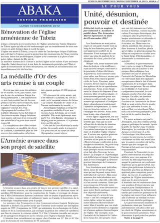 LUNDI 10 DECEMBRE 2012 / MONDAY DECEMBER 10, 2012 • ABAKA • 7

                                                                                                       LU POUR VOUS

                  ABAKA
                 S E C T I O N             F R A N Ç A I S E
                                                                                     Unité, désunion,
                   LUNDI 10 DECEMBRE 2012
                                                                                     pouvoir et destinée
                                                                                     Editorial écrit en anglais             aux ont été instaurer au Catho-

Rénovation de l’église                                                               par Edmond Y. Azadian et
                                                                                     publié dans The Armenian
                                                                                                                            licosat d’Antélias, comme la publi-
                                                                                                                            cation d’ouvrages historiques, des
                                                                                     Mirror-Spectator en date               colloques afin de préserver la
arménienne de Tabriz                                                                 du 22 novembre 2012                    langue arménienne occidentale et
                                                                                                                            des prix pour encourager les
L’Iran a entrepris la reconstruction de l’Eglise arménienne Sainte-Hripsime             Les Arméniens se sont préoc-        écrivains, etc. Mais tous ces
de Tabriz après qu’elle ait été endommagée par un tremblement de terre sur-          cupés et ont parlé d’unité tout au     efforts semblent être destiné à
venue en août dernier dans le nord du pays.                                          long de leur histoire parce qu’ils     faire honneur à Antélias, plutôt
L’église est située à Tabriz, a reçu la visite de l’archevêque Grigor Chifchian      ont largement souffert de la           qu’à l’église en général, puisqu’An-
qui a déclaré à l’Agence pour la protection des monuments de l’Iran couvrira         désunion. Il est ironique de con-      télias est toujours en rivalité avec
les frais. Selon les archéologues, l’église a été construite à la place d’une        stater que plus ils parlent de la      le Saint Siège d’Etchmiadzine, et
autre église, datant du IIIe siècle.                                                 nécessité de s’unir, plus ils s’en     déterminée à contester son
Le ministre iranien de la Culture a inclus l’église et les ruines d’une ancienne     éloignent.                             autorité.
chapelle, Saint-Anerevuyt, à une liste de monuments protégés par l’Etat et              Malgré cela, nous sommes unis          A Istanbul, le gouvernement
après le tremblement de terre dévastateur, les efforts de reconstruction ont         dans la douleur et la souffrance,      turc a pris en otage le Patriarcat
immédiatement été déclenchés.                                                        mais divisés lorsque confrontés à      arménien afin de l’utiliser à ses
                                                                                     la poursuite d’objectifs futurs.       propres fins politiques. Les
                                                                                     Aujourd’hui, nous sommes unis          autorités ont usé et abusé de
La médaille d’Or des                                                                 pour aider nos frères et sœurs pris
                                                                                     entre deux feux dans la guerre
                                                                                                                            l’autorité du Patriarche Moutafian
                                                                                                                            en l’envoyant dans les capitales
                                                                                     civile de Syrie. Pourtant, nous        européennes dans le but d’obtenir
arts remise à un couple                                                              sommes divisés dans la plupart
                                                                                     des sphères de la vie quotidienne
                                                                                                                            l’admission de la Turquie dans
                                                                                                                            l’Union européenne. Ils ont utilisé
                                                                                     arménienne. Nous avons finale-         sa crédibilité et l’ont même
   Il n’est pas rare pour des artistes     nées parmi quelque 15 000 proposi-
                                                                                     ment la chance de disposer d’une       cyniquement terrorisé, le con-
de se marier. Il est, par contre, rare     tions.
                                                                                     Arménie libre et indépendante, et      duisant proche d’un état cata-
que le succès artistique frappe les           L’événement de cette année, qui
                                                                                     nous sommes perdus quant aux           tonique. En effet, les bombes
deux partenaires. C’est exactement         s’est déroulé à Londres, du 1er au 7
                                                                                     actions à entreprendre. Les per-       lancées dans le quartier du
ce qui s’est produit lors de la com-       août, a été organisé autour du thème
                                                                                     sonnes qui aspiraient à l’indépen-     Patriarcat et l’assassinat de Hrant
pétition sur les villes créatrices, dans   « La Grande Muraille de Chine et la
                                                                                     dance abandonnent maintenant           Dink se sont avérés être la goutte
le cadre d’une exposition d’art            Tamise embrassent le monde. »
                                                                                     l’Arménie indépendante. La direc-      qui a fait déborder le vase. Et
organisée autour des Jeux                     Ainsi Hagop Sulahian a remporté
                                                                                     tion en Arménie même et à              aujourd’hui, en interdisant l’élec-
Olympiques de Londres 2012.                sa première médaille d’or et son
                                                                                     l’étranger est divisée. Nous assis-    tion d’un nouveau patriarche, leur
L’artiste libanaise Lena Kelekian et       épouse, Lena Kelekian, sa seconde
                                                                                     tons à une crise d’autorité.           but est de le garder dans les
l’architecte-artiste Hagop Sulahian        médaille. Elle avait également rem-
                                                                                        Notre église, également, est tou-   limbes.
(son mari), ont tous deux remporté         porté l’or et la flamme olympique à
                                                                                     jours divisée sans aucune raison. Il      Un autre scénario est joué à
des médailles d’or pour leur travail       Beijing pour sa peinture « La planète
                                                                                     semble que ceux qui se sont            Jérusalem, l’un des centres névral-
respectif.                                 terre au 21e siècle. »
                                                                                     affranchis de siècles de domina-       gique et politique du monde. Après
   La compétition des villes créatri-         Cela fait de Lena Kelekian la seule
                                                                                     tion étrangère n’ont pu saisir         la perte de l’archevêque Torkom
ces, organisée en parallèle des Jeux       artiste du monde arabe à remporter
                                                                                     l’occasion historique de reconst-      Manoogian, la confrérie de Saint-
de Londres, a rassemblé plus de 500        l’or pour son art au cours de deux
                                                                                     ruire et d’unifier l’église d’Armé-    Jacques s’est réunie et a élu
œuvres internationales, sélection-         Olympiades consécutives.
                                                                                     nie. Il existe une apathie générale    l’Archevêque Aris Shirvanian
                                                                                     dans toute la diaspora et en           comme locum tenens. Le prêtre

L’Arménie avance dans                                                                Arménie et les gens ne sont plus
                                                                                     effrayés lorsque confrontés à des
                                                                                     dangers existentiels. On parle trop
                                                                                                                            vieillissant et frêle sait aussi bien
                                                                                                                            que les autres membres de la fra-
                                                                                                                            ternité que les charges du
son projet de satellite                                                              du dépeuplement de l’Arménie,
                                                                                     mais presque aucun mouvement
                                                                                                                            Patriarcat lui sont une trop lourde
                                                                                                                            responsabilité.
                                                                                     n’est fait afin d’inverser la ten-        Pourtant, la Fraternité n’a pu
                                                                                     dance. La Turquie et l’Azerbaïdjan     gérer correctement ses respons-
                                                                                     ont délibérément bloqué l’Arménie      abilités, avec une sagesse à la
                                                                                     dans le but d’étrangler la dernière    mesure du défi impressionnant
                                                                                     portion historique de l’existence      auquel le patriarcat est confronté.
                                                                                     des Arméniens.                         Espérons qu’en janvier 2013, une
                                                                                        Les Arméniens sont individua-       vision plus judicieuse éclairera la
                                                                                     listes, issus de siècles d’oppres-     fraternité qui élira un dirigeant
                                                                                     sion qui ont façonné notre désir       spirituel plus compétent pour le
                                                                                     individuel de survivre. Mais nous      siège. Là encore, le patriarche
                                                                                     sommes des individualistes aux         suprême de l’Eglise arménienne,
                                                                                     dépens de nos objectifs collectifs     ainsi que le gouvernement
                                                                                     et d’un avenir commun. Alors que       d’Arménie ont été maintenus dans
                                                                                     nous essayons d’étendre notre          une position d’observateurs, par
   L’Arménie avance dans ses projets de lancer son premier satellite et a signé,     individualisme, nous devrions tro-     respect pour l’indépendance et
selon certaines sources, un mémorandum d’entente avec le fabricant russe de          quer notre fierté partisane contre     l’autorité juridique de la fraternité,
satellites ISS Reshetnev pour la construction de l’engin, et envisage de deman-      nos objectifs universels.              tandis que toutes les puissances de
der à MDA Information Systems [solutions clefs en mains d’applications spéci-           Beaucoup d’« actes de bra-          la région ont exercé leur influence
fiques civiles, commerciales et militaires], basée au Canada, la fourniture de la    voure » ont été consignés par          afin d’obtenir un résultat en fonc-
technologie complémentaire pour le projet.                                           notre église, selon les mots de        tion de leurs intérêts politiques.
   Le ministre des Transports et des Communications Gaguik Beglaryan                 notre historien Movsès Khore-             Les gouvernements israéliens et
Iskander a déclaré à la presse locale que l’Arménie avait soumis une inscription     natsi. Mais il semble que ces réali-   jordaniens, ainsi que l’autorité
auprès de l’ITU [l’organisme de l’ONU qui administre les technologies de l’infor-    sations soient destinées à supplan-    palestinienne ont plus à dire que
mation et de la communication, par exemple la gestion des orbites de satellites]     ter d’autres sphères hiérarchiques     les chefs de l’Église arménienne et
aux fins de réserver le créneau orbital 71.4° Est. L’Arménie travaille sur un pro-   de l’église. Par exemple, sous         le gouvernement arménien. Pour
jet de partager les fréquences sur le créneau avec l’Agence Spatiale Russe.          l’autorité de Sa Sainteté le Catho-    démontrer à quel point les parties
   L’Arménie loue actuellement un espace chez Eutelsat sur 13° Est et 36° Est        licos Aram Ier, des projets cruci-        Suite à la page 8
pour les besoins de ses émissions de TV nationales.
 