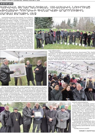 4 • ABAKA • LUNDI 11 JANVIER 2016 - MONDAY JANUARY 11, 2016
ՀԱՅԿԱԿԱՆ ՑԵՂԱՍՊԱՆՈՒԹԵԱՆ 100-ԱՄԵԱԿԻՆ ՆՈՒԻՐՈՒԱԾ
«ՅԻՇԱՏԱԿԻ ՊՈՒՐԱԿ»-Ի ՀԻՄՆԱՐԿԷՔԻ ԱՐԱՐՈՂՈՒԹԻՒՆ
ՄԱՐՔԱՄ ՔԱՂԱՔԻՆ ՄԷՋ
Կազմակերպութեամբ Թորոնթոյի Հայոց Ցեղաս-
պանութեան 100-ամեակի Մարմնին եւ Մարքամ
քաղաքի հայութեան, Շաբաթ, 19 Դեկտեմբեր 2015-ի
առաւօտեան ժամը 11:00-ին տեղի ունեցաւ հիմ-
նարկէքի արարողութիւնը Մեծ Եղեռնի մէկ եւ կէս մի-
լիոն զոհերու յիշատակին նուիրուած «պուրակ»-ին,
Մարքամ քաղաքի (Օնթարիօ) Աշթըն Մէտոզ (Ashton
Meadows Park) հանրային պարտէզին մէջ:
Արարողութեան ներկայ էին Մարքամի քաղաքա-
պետ Ֆրանք Սքարփիթի, քաղաքապետական խոր-
հուրդի անդամներ (Councillor), Հայաստանի Հան-
րապետութեան Թորոնթոյի պատուակալ հիւպատոս
Տիար Ռիչըրտ Պերճ Սվազլեան, Ս. Աստուածածին
Հայց. Առաք. Եկեղեցւոյ հովիւ Հոգշ. Տ. Ստեփանոս
Վրդ. Փաշայեան, Արժ. Տ. Կոմիտաս Աւագ Քհնյ. Փա-
նոսեան, Բարեշ. Նուրհան Սրկ. Իփէքեան, որ կը ներ-
կայացնէր Ս. Երրորդութիւն Հայց. Առաք. Եկեղեցւոյ
հովիւ Արժ. Տ. Զարեհ Աւագ Քհնյ. Զարգարեանը, Հայ
Աւետարանական համայնքէն Վեր. Եսայի Սարմազ-
եան, 100-ամեակի Թորոնթոյի Մարմնի անդամներ եւ
բազմաթիւ հայորդիներ: Ներկաները մէկ վայրկեան
յոտնկայս լռութեամբ յարգեցին յիշատակը Եղեռնի
զոհերուն:
Օրուայ հանդիսավար Պրն. Նշան Աթիքեան բարի գալուստ մաղթեց
յանուն կազմակերպիչ յանձնախումբին եւ ըսաւ. «Այսօր պատմական օր
մըն է Մարքամի հայերուս համար, ուր պիտի կատարուի «Յիշատակի Պու-
րակ»-ի հիմնարկէքը եւ 2016-ի գարնան նախատեսուած տարբեր տեսակի
100 ծառերու ծառատնկումը»: Շնորհակալութիւն յայտնեց քաղաքա-
պետարանին, որ վաւերացուցած էր «Ապրիլ 24-ը Յիշատակի Օր» բանա-
ձեւը: Ան իր ելոյթը աւարտեց ըսելով. «Կ’ուզեմ շնորհակալութիւն յայտնել
քաղաքապետ Ֆրանք Սքարփիթիին, քաղաքապետարանի տարբեր
բաժանմունքներու պատասխանատուներուն` իրենց մատուցած օժան-
դակութեանց համար, նոյնպէս` պուրակին յատակագիծը պատրաստող
Հայկ Սէֆէրեանին»:
Յանուն թորոնթոհայ գաղութին խօսք առաւ փաստաբան Պրն. Շահէն
Միրաքեան, որ գոհունակութեամբ արտայայտուեցաւ յանձնախումբին
մինչեւ օրս տարած եւ յաջողութեամբ պսակուած ձեռնարկներուն մասին:
Հ. Հ. Գանատայի մօտ դեսպան Ն. Գ. Արմէն Եգանեանի բարեմաղ-
թութեան գիրը ընթերցեց Թորոնթոյի պատուակալ հիւպատոս Տիար
Ռիչըրտ Պերճ Սվազլեան: Ան ալ իր կարգին շնորհաւորեց յանձնախումբին
տարած աշխատանքները:
Իր ե լո յթ ո վ Մ ա ր քա մ ի քա ղ ա -
քապետ Ֆրանք Սքարփիթի գնահա-
տ ա ն քո վ ա ր տ ա յա յտ ո ւ ե ցա ւ հ ա յ
համայնքին տարած աշխատանք-
ներուն մասին եւ յանձնախումբի
ատենապետ Պրն. Գրիգոր Շիթիլ-
եանին, ծրագրի պատասխանատու-
ներ Պրն. Նշան Աթիքեանին եւ Շա-
հէն Միրաքեանին յանձնեց յուշա-
գիրներ քաղաքապետարանին կող-
մէ, որմէ վերջ տեղի ունեցաւ հո-
ղօրհնէքի արարողութիւնը:
Միասնական եւ լծակցական տրա-
մադրութեամբ 2015-ի համար ծրա-
գրուած 100-ամեակին նուիրուած
ձեռնարկները յաջողութեամբ պսակ-
ւեցան:
Վարձքը կատար բոլորին:
Մատաթ Բ. ՄաՄուրեան
JORONJØ
 