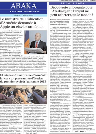 LUNDI 11 MARS 2013 / MONDAY MARCH 11, 2013 • ABAKA • 7

                                                                                                       LU POUR VOUS

                 ABAKA
                 S E C T I O N            F R A N Ç A I S E
                                                                                    Découverte choquante pour
                                                                                    l’Azerbaïdjan : l’argent ne
                        LUNDI 11 MARS 2013                                          peut acheter tout le monde !
Le ministre de l’Education                                                          Editorial écrit en anglais par
                                                                                    Harout Sassounian et publié
                                                                                                                              envolés pour Moscou afin de lui
                                                                                                                              remettre un livre et un DVD concer-
d’Arménie demande à                                                                 dans The California Courier
                                                                                    en date du 21 février 2013
                                                                                                                              nant le projet des Iles Khazar. Une
                                                                                                                              fois à Bakou, le journaliste a été
                                                                                                                              frappé par le style de vie somptueux
Apple un clavier arménien                                                              L’argent peut aider à résoudre
                                                                                    des problèmes, mais il ne les résout
                                                                                                                              de l’oligarque – « assis sur le siège
                                                                                                                              arrière d’une Rolls-Royce noire, tan-
   Le ministre de l’Education et des                                                pas tous. Et c’est même parfois con-      dis qu’elle traversait à toute allure
Sciences d’Arménie a demandé au                                                     treproductif !                            l’île No. 1 de son futur archipel.
PDG d’Apple que son entreprise                                                         L’Azerbaïdjan est le parfait exem-     Nigar Huseynli, son assistante de 23
fasse les efforts nécessaire en vue de                                              ple d’un pays riche comme Crésus          ans, était assise sur le siège avant,
lancer un clavier en langue arméni-                                                 qui utilise ses milliards de pétrodol-    vêtue d’une jupe noire et blanche à
enne pour sa technologie iOS.                                                       lars afin de s’associer à des hommes      motifs floraux, de collants noirs et
   Dans une lettre à Tim Cook,                                                      politiques et des individus de tout       de lunettes de soleil rectangulaires
Armen Achotian loue le rôle des                                                     horizon, dans l’espoir d’améliorer        noires. Elle semblait plus ou moins
appareils d’Apple dans le processus                                                 son image dans le monde entier.           inquiète, toujours. Elle était abon-
d’apprentissage, notant que leur utili-                                             De fait, le terme « diplomatie du         damment parfumée, et le parfum, a-
sation est de plus en plus répandue                                                 caviar » a été spécialement imaginé       t-elle dit, venait d’Italie. « Quand il
en Arménie et dans la diaspora                                                      pour décrire les « petits cadeaux »       est en Azerbaïdjan », a déclaré
arménienne.                                                                         que les responsables azéris dis-          Huseynli, « M. Ibrahimov conduit
   « Inutile de dire à quel point les                                               tribuent régulièrement et généreuse-      toujours sa Rolls-Royce noire. À
étudiants arméniens et les écoliers                                                 ment, dans le but d’atteindre leurs       Dubaï, il en a une rouge. »
favorisent les iPhones et les iPads.                                                objectifs sinistres.                          Portant « des chaussures bleues
   Cependant, leur utilisation par les                                                 Par exemple, Bakou a versé 5 mil-      Stefano Ricci, en peau de crocodile,
Arméniens comporte certaines limites, puisque le système iOS n’a pas de             lions de dollars à la ville de Mexico     assorties à son jean bleu Stefano
clavier arménien. De nos jours, les appareils mobiles tendent à devenir             pour qu’elle rénove un parc, à condi-     Ricci, une veste bleue Zilli et une
d’importants outils d’apprentissage, intégrés à l’enseignement. Il n’est pas        tion que la statue de l’ancien prési-     chemise bleue boutonnée Zilli »,
souhaitable que des iPads de haute qualité, qui peuvent servir les étudiants        dent Heydar Alyev y soit exposée.         Ibrahimov a déclaré à Savodnik que
et les enseignants de diverses manières deviennent moins compétitifs que            Des activistes mexicains ayant pris       la Tour Azerbaïdjan serait
les tablettes Androïd seulement parce qu’ils n’offrent aucune possibilité de        conscience du projet, ont obtenu          inévitablement dans le Livre
travailler, de communiquer, de collaborer et de créer en langue arménienne.         que la statue du dictateur soit           Guinness des records. Si l’Arabie
Je crois que l’installation d’un clavier arménien dans iOS est dans nos             démontée et remisée sans plus de          Saoudite ou les Émirats, ou
intérêts communs. Nous sommes prêts à apporter notre soutien à cette                cérémonie.                                quiconque, tentaient de construire
affaire », indique la lettre du ministre Achotian.                                     Les responsables azéris sont en        une tour plus haute, Ibrahimov a dit
                                                                                    train de découvrir que tout ne peut       qu’il en construirait une encore plus
                                                                                    être acheté et qu’il existe encore des    haute !
L’Université américaine d’Arménie                                                   personnes honorables et incorrupt-
                                                                                    ibles sur terre ! Une personne possé-
                                                                                                                                  Savodnik écrit que l’oligarque
                                                                                                                              azéri a décrit le président Ilham
                                                                                    dant cette parfaite intégrité est Peter   Alyev, le Chef de tous les Chefs,
lancera un programme d’études                                                       Savodnik du New York Times. Au            comme étant un « grand partisan, un
                                                                                    début du mois, le journaliste améri-      allié, le fils du sauveur du peuple de
de premier cycle à l’automne 2013                                                   cain a été invité à Bakou par le mul-     l’Azerbaïdjan. » Lorsque le journal-
                                                                                    timilliardaire azéri, Ibrahim             iste du NY Times a posé des ques-
                                                                                    Ibrahimov, dont l’objectif était          tions à Ibrahimov « sur d’autres car-
                                                                                    d’obtenir que The New York Times          actéristiques de son régime : le
                                                                                    écrive un article ronflant sur son        manque de transparence, le manque
                                                                                    projet de construction gar-               de libertés civiles, la détention des
                                                                                    gantuesque.                               activistes de l’opposition », sa
                                                                                       Peu impressionné par les excès         réponse a été la réponse typique de
                                                                                    des nouveaux riches de l’oligarchie       tous les oligarques : « Je ne connais
                                                                                    azérie, Savodnik a écrit un article       rien en politique. »
                                                                                    très critique, ridiculisant la vision         Le journaliste américain a vail-
                                                                                    grotesque d’Ibrahimov. Voici              lamment écrasé Ibrahimov et son
                                                                                    quelques brefs extraits du long arti-     pays : l’Azerbaïdjan « ne construit
                                                                                    cle du journaliste :                      rien que veuille le reste du monde et
                                                                                       Ibrahimov prévoit construire « un      n’a pas d’universités reconnues
   Ces dernières années l’Université      abilité, la gestion, le marketing et la   complexe tentaculaire en forme de         internationalement. Il a cependant
américaine d’Arménie (UAA) a initié       communication d’affaires ; et finale-     homard, appelé Khazar Islands —           du pétrole. » Dans un article suivant,
nombre de changements ayant pour          ment en « anglais et communica-           un archipel de 55 îles artificielles      Savodnik a conclu : « Sous tout ce
objectifs d’élargir et de développer      tion » traitant le journalisme, les re-   dans la mer Caspienne, avec des           verre, cet acier et ces néons,
ses activités et ses projets éducatifs.   lations publiques, l’interprétation et    milliers d’appartements, au moins         l’Azerbaïdjan est toujours un État
Lors d’une récente conférence de          d’autres aspects de communication.        huit hôtels, un circuit de Formule 1,     autoritaire. »
presse le Président de l’UAA, le Dr.         « L’UAA est fière de faire ce          un club nautique, un aéroport et le           Ce n’est pas la première fois que
Bruce Boghosian, a annoncé la mise        qu’elle peut afin d’améliorer l’état de   plus grand édifice du monde, la           The New York Times publie un arti-
en place d’une maitrise en Sciences       l’économie quantitative,                  Tour Azerbaïdjan, qui s’élèvera à 1       cle sur l’Azerbaïdjan. Dans son édi-
économiques à partir de l’année           l’économétrie et la modélisation          050 mètres. A la fin du projet, 800       torial du 27 octobre 2003, le journal
académique 2013-2014. Ce pro-             économique en Arménie», a déclaré         000 personnes vivront à Khazar            avait écrit : « Ilham Alyev, homme
gramme vise à accueillir plus de 300      le recteur de l’UAA, le Dr Bruce          Islands, et il y aura des chambres        d’affaires, playboy et homme poli-
étudiants en 2013, puis 1200 étudi-       Boghosian, soulignant l’importance        d’hôtels pouvant en accueillir 200        tique novice, a reçu un beau cadeau
ants d’ici 2017.                          de ce nouveau programme, conçu            000 autres. Le coût total est d’envi-     de son père – le pays d’Azerbaïdjan.
   Le premier cycle offrira un cursus     spécifiquement avec les besoins de        ron 100 milliards de dollars. »           Heydar Alyev a gouverné
en « sciences Informatiques » inclu-      l’Arménie à l’esprit. Le nouveau pro-        Savodnik raconte que la veille de      l’Azerbaïdjan pratiquement sans
ant les mathématiques, l’informa-         gramme préparera les étudiants à          son arrivée en Azerbaïdjan, les           interruption pendant 34 ans, d’abord
tique et l’ingénierie ; en « Affaires »   des carrières et des études avancées      représentants d’Ibrahimov se sont             Suite à la page 8
comprenant l’économie, la compt-             Suite à la page 8
 