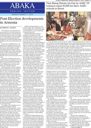 LUNDI 11 MARS 2013 / MONDAY MARCH 11, 2013 • ABAKA • 9

                                                                                          First Rising Talents Art Fair by AGBU YP
                   ABAKA
                   E N G L I S H              S E C T I O N
                                                                                          Lebanon raises $3,000 for three AGBU
                                                                                          schools in Beirut

                      MONDAY MARCH 11, 2013



Post-Election developments
in Armenia
                                                 Raffi Hovannisian projects a very
BY EDMOND Y. AZADIAN                         positive image. He is charismatic, hon-
                                             est and reliable. He can look imposing
    The February 18 presidential elec-       and authoritative, yet he is mild-man-
tion produced a new and unexpected           nered and respectful.
political landscape in Armenia. Based            Raffi Hovannisian and Vartan
on parliamentary elections of last May,      Oskanian (through his Civilitas
most of the pollsters were forecasting       Foundation) have much in common,
an uneventful presidential election,         including the fact that they both
ranking the incumbent President Serge        served as foreign ministers and that
Sargisian as the uncontested front-run-      they both were born outside of
ner.                                         Armenia. Their most noted similarity is          Over 200 guests came out for the AGBU Young Professionals of Lebanon’s
    In all, seven candidates were com-       that both introduced a political culture     (YP Lebanon) very first Rising Talents Art Fair, prompting the group to turn an
peting but the pollsters had been pre-       alien to a country recently emancipat-       inaugural event into an annual tradition. The exhibit, which featured the work of
dicting only single-digit percentage of      ed from Soviet authoritarian rule. Most      local Armenian and non-Armenian artists, brought in close to $3,000, which will
the votes to every other contender           of the votes cast in Hovannisian’s           benefit directly the three AGBU schools in the greater Beirut area.
including Raffi Hovannisian, founder         favor indicate that this political culture      On opening night, December 13, 2012, guests crowded the popular downtown
of the Heritage Party, which had barely      has made inroads in the thinking of the      restaurant SUZ. Each presented three pieces in different styles and mediums,
met the 5-percent requirement at the         Armenian electorate. Also, it seems          showcasing their work and selling the majority of their pieces.
parliamentary elections last May.            bias against diasporan representatives          Also on sale throughout the three-night fundraiser was a special collection of
Literally, they received 6 percent of the    is eroding. Perhaps in his mind,             limited edition prints donated by John Guvder, the famed Lebanese artist, who
votes.                                       Hovannisian has been trying to emu-          received the coveted Arshile Gorky medal from the Republic of Armenia on the
    But at the conclusion of the presi-      late Georgian President Mikheil              same day the YP exhibit was unveiled. Now 92-years old, Guvder was born in
dential election, the pollsters were sur-    Saakashvili, a US-educated lawyer sup-          Lebanon to a family of Armenian refugees. He studied in both Paris and Rome
prised to find out that Hovannisian, in      ported by the US and the West.               before establishing his own art institute in Beirut and later joining the city’s
fact, had garnered 37 percent of the         Although Saakashvili was able to curb           Académie Libanaise des Beaux-Arts, where he still teaches today. Throughout
votes. Perhaps that result even sur-         corruption and developed the econo-          the event, he engaged each of the participants, and later commented, “I was
prised the candidate himself.                my at a fast pace, his current predica-      extremely happy to present my work to the local community and to see many
    This unforeseen outcome will have        ment is not that enviable; thus, hope-       young talents emerging in Lebanon. At my age, imparting my knowledge to
a far-reaching impact on the political       fully, the similarity of the two states-     youth makes me feel that I am in a continuous learning process.”
developments in Armenia for a long           men does not go any further.
time to come. To begin with, Raffi’s             Hovannisian has come a long way          Sargisian to show up at the rally the      about that perception. In his original
strong showing demotes Levon Ter-            from the days he made a legitimate           next day at 5 p.m. and to surrender to     platform Hovannisian had questioned
Petrosian’s HAK (Armenian National           claim at the wrong place and the             “the will of the people.” As expected,     the existence of the Russian military
Congress) coalition as the major oppo-       wrong time, which cost him his posi-         no one showed up at the given time,        base in Armenia and asked for the
sitional force. The coalition, lately,       tion as the first foreign minister of        therefore, Hovannisian himself headed      revision of the treaty. That statement
was striving to reform itself as a full-     Armenia. Indeed, during a visit to           to the presidential palace for a one-      clearly indicated where he was coming
fledged political party, after many          Turkey he raised the issue of the            and-a-half-hour meeting with               from. During his speeches he has also
defections. Therefore, a tectonic shift      Armenian Genocide, without coordi-           Sargisian, where he made three             outlined his foreign policy: He has said
occurred in the opposition camp.             nating with the president, who was in        requests: 1. Recognize the “people’s       that the issue of Protocols is dated. By
    It is yet too early for Hovannisian to   the process of negotiating a grain deal      victory” (meaning that of Raffi            2015 either Armenia establishes its
be intoxicated with his election             with Ankara to forestall the specter of      Hovannisian). 2. Hold early parliamen-     diplomatic relations with Turkey with-
results, because most of the votes cast      famine in Armenia.                           tary elections and 3. Punish those         out any preconditions or Yerevan pre-
in his favor are actually votes against          The results of the voting have been      responsible for the fraudulent elec-       sents its claims to Turkey. He has also
the present administration. People are       rated as the best yet in Armenia since       tions. None of the above requests have     said that one should not assume that
desperate and they don’t anticipate          its independence 21 years ago. Kathryn       been met, although the conversation        the recognition of Nagorno Karabagh
any improvement in their plight. The         Ashton from the European Union (EU)          has been courteous and non-con-            is out of the question, since Kosovo
rich are getting richer and they are         has given credit to the authorities in       frontational. People truly appreciate      and East Timor have been recognized.
demonstrating their obscene level of         Armenia for their efforts to raise the       Hovannisian’s civil demeanor in all        This, of course, is easier said than
opulence in an arrogant manner, while        level of electoral process towards           these dealings.                            done.
the majority is sustaining a life below      European standards. The US State                 He has returned to the Freedom            He makes it sound as if these politi-
the poverty level, or abandoning the         Department spokesperson, Victoria            Square rally and has vowed to contin-      cal goals are easily attainable and it is
homeland and heading away, towards           Nuland, has endorsed the evaluation of       ue the struggle through constitutional     this particular administration which is
an uncertain future.                         the Organization for Security and            means until he achieves victory. His       unwilling or incapable of achieving
    According to the tabulation of one       Cooperation in Europe (OSCE) moni-           slogan is “salute to Armenia” and          them.
independent pollster, Aharon                 tors, marking a few dark areas that          many people have already began to             First of all Armenia may ask to
Adibekian, the Heritage Party, which,        need to be addressed. The ARF and            characterize his movement as the           restore diplomatic relations with
in cooperation with Free Democrats,          HAK representatives, however, evalu-         “Revolution of Salute.” This, of course,   Turkey without preconditions, but
had garnered 5 percent of the votes of       ated the elections as “stolen” through       is reminiscent of the “Rose                what about the other party, Ankara?
the electorate last May, this time           bribes, irregularities, ballot-stuffing      Revolution” in Georgia and the             Doesn’t Ankara have its own precondi-
around has received votes from the           and so on.                                   “Orange Revolution” in Ukraine. Both       tions?
followers of all the parties, including          Although President Sargisian has         movements were replete with youth             Second, the recognition of
the ruling Republican Party. Thus 6          claimed victory with 58 percent of the       trained through the Soros Foundation.      Karabagh by the Armenian govern-
percent of Republicans voted for him,        vote, Raffi Hovannisian is claiming to       They were alien injections in those        ment is equivalent to a declaration of
36 percent of Gagik Zaroukian’s              be the true president-elect with 80 per-     respective societies and not home-         war. Historic justice is on the
Prosperous Armenia Party, 40 percent         cent of the votes, without indicating        grown movements.                           Armenian side but the other side is the
of Ter-Petrosian’s HAK, 38 percent of        just how he has arrived at that figure.          There is no doubt in anyone’s mind     one with the global political might.
the ARF, 29 percent of the Land of           His first reaction was rather Quixotic       in Armenia that the Heritage Party is         Throughout the election campaign
Laws Party and 77 percent of the             as he went to Freedom Square and             supported by the West and particularly     the ARF was waiting in the wings. It
Heritage Party.                              gave an ultimatum to President               by the US and there are no qualms             Cont’d on page 10
 