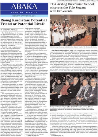 LUNDI 13 JANVIER 2014 / MONDAY JANUARY 13, 2014 • ABAKA • 9

ABAKA
E N G L I S H

S E C T I O N

TCA Arshag Dickranian School
observes the Yule Season
with two events

MONDAY JANVIER 13, 2014

Rising Kurdistan: Potential
Friend or Potential Rival?
BY EDMOND Y. AZADIAN
The Middle East and the Caucasus
are in political flux; events are moving
at a dizzying pace and those left
behind these developments stand to
be losers. Major powers certainly have
their role in this calculated whirlwind,
but regional powers are also in constant chase of events to use opportunities and not to be left out.
Recently a map was published in
the New York Times whereby the
remote strategic planners of the
Middle East advocated further fragmentations of the region’s countries
along ethnic and religious lines, arguing that the countries in question had
come into being artificially after the
collapse of the Ottoman Empire, mainly through the arbitrary decision of
colonial powers.
If that logic were used universally,
the maps of many countries need to be
redrawn, beginning with the US. But
the real purpose of this drive is to
reduce the Middle Eastern countries
to mini states to forestall the rise of
any popular leaders like Mossadegh,
Nasser, Saddam Hussein, Gaddafi and
Assad, all of whom have caused or in
Bashar al-Assad’s case are still causing
major headaches to the world powers
in their drive to emancipate and civilize their respective nations.
Partitioning plans aside, the indigenous peoples of the region have been
seizing the opportunity to assert themselves and carve territories that are
identified with their ethnic entitlement.
The most aggressive group is certainly the Kurdish people, who have
been divided, subjugated, massacred,
used and abused throughout history.
They seem to be on the verge of having most of their dreams and aspirations come true, which have cost so
much blood, tears and sweat.
The Kurds themselves have been
divided and constantly used against
each other by their respective rulers.
For example, even at this moment,
Turkey’s Erdogan is using the
Kurdistan Workers’ Party against the
Iraqi Kurdistan’s leadership, especially
Massoud Barzani, or vice versa.
The Kurds have been a restive
minority, a thorn in the sides of Iraq,
Iran, Turkey and Syria. The rulers of
those countries have persecuted the
Kurds relentlessly, and they continue
to do so in many parts of the Middle
East. The only country where the
Kurds have been accepted and treated
as equals was Soviet Armenia, despite
their bloody and rancorous history
together. They have been used by the
Ottoman Sultans and the Ittihadist

Turks against Armenians.
The Kurds realized their erroneous
alignment in history when Mustafa
Kemal, founder of the Republic of
Turkey, began his demographic engineering to homogenize Turkey’s
diverse ethnic groups, assigning a new
label to the Kurds as “Mountain
Turks.” He denied their identity and
tried through ferocious repression to
prove that Kurds do not exist as distinct ethnic group. Even recently, the
name “Kurdistan” was deleted from
the minutes of Turkey’s parliament,
where ironically, many Kurdish members serve.
The Treaty of Sevres (August 10,
1920), which gave Armenians a territory of 160,000 square kilometers, also
provided a homeland to the Kurds. At
that stage there was a give-and-take
between the Kurds and Armenians
especially about Van, Mush and Ararat
regions. But all those discussions were
to be rendered academic when
Ataturk negotiated with his former
enemies the Treaty of Lausanne
(1923), which reduced all nationalities
in the former empire to the status of
minorities, whose rights could be easily trampled on the way of the dictator’s unitary state.
While Armenians were wiped out
through historic Armenia (or they
went into hiding, as history has come
to prove), the Kurds remained on their
(and our) ancestral territory. And
those who continue inhabiting the territory win 95 percent of the argument.
It is true that the Kurds paid a heavy
price in blood and suffering throughout the history of the Turkish
Republic. Their struggle extended all
the way to the Erdogan era. In the
process they gave up 40,000 victims
and lost 3,000 villages in the mountains which were destroyed to force
the Kurds to live in the more manageable lowlands, as they had relied on
their mountain habitat saying that
“Kurds have no friends in the world,
except their mountains.”
At this juncture of history, the tides
are turning in Armenian-Kurdish relations. Certainly some political considerations have to be factored in as well.
On the one hand, Erdogan’s administration has begun a peace process
with the Kurds, taking a bold initiative
to negotiate with the jailed Kurdish
leader Abdullah Oçalan.While that initiative was cheered throughout the
political world, it met stiff opposition
from the military and secularist rivals
at home. The use of the Kurdish language was finally permitted and its
instruction in private schools was tolerated. As far as the public schools are
concerned, there is no language
Cont’d on page 10

School choir performong under direction of music teacher Mr. Komitas Keshishian

Los Angeles, December 27, 2013 - The Christmas and Holiday Season was
a special experience for TCA Arshag Dickranian School this year, as students of
TCA ADS performed at two events dedicated to the celebration of Christmas.
Both were enchanting events that garnered a lot of admiration from attendants
and lit the Christmas spirit in the Arshag Dickranian Community.
The first performance took place on December 5th, at the Western Diocese in
Burbank, where all Armenian schools were invited to celebrate Christmas
together as a Diocesan tradition. Our school team, comprised of the 3rd, 4th,
5th, 9th and 11th grade students, was the sole provider of entertainment at the
event. which included poetry recitation, Christmas Carols and dances.
Arshag Dickranian School’s hour long performance started at 10:00 a.m. and
included Christmas carols sung by the school choir, poetry recited by the 4th
and 5th grade students, and dances performed by the 5th, 9th and 11th graders
such as the Cha-Cha Dance and the Armenian folkloric dances. The other

Former kindergarten teacher Mrs. Anahid Avanesian, Guests of honor
including benefactress Mrs. Cindy Norian, board chairman Mr. George
Mandossian, benefactor Mr. Hmayak Baltayan and Principal Dr. Manoug
Seraydarian

Armenian schools that attended the event praised Arshag Dickranian School for
its talented students and its ability to deliver such an amazing program.
After the event, Principal Dr. Manoug Seraydarian was invited to the podium
by His Eminence Archbishop Hovnan Derderian and was rewarded an icon of
the Baptism of Jesus Christ, as a gesture of gratitude and recognition for the
wonderful performance of our students. Dr. Seraydarian thanked the
Archbishop and Diocese and promised to always encourage students in being
creative the way they have been this season.
The second celebration was the Annual Christmas Program which took place
on December 16, at the school’s Walter and Laurel Karabian Hall. The guests of
honor were school benefactress Mrs. Cindy Norian, school benefactor Hmayak
Baltayan and Board Chairman Mr. George K. Mandossian. Parents, teachers and
guests eagerly awaited with their cameras ready to record their children’s performance.
Cont’d on page 10

 
