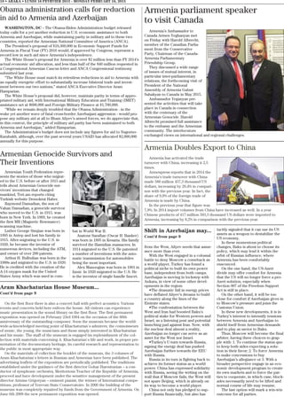 10 • ABAKA • LUNDI 16 FEVRVIER 2015 - MONDAY FEBRUARY 16, 2015
Obama administration calls for reduction
in aid to Armenia and Azerbaijan
WASHINGTON, DC - The Obama-Biden Administration budget released
today calls for a yet another reduction in U.S. economic assistance to both
Armenia and Azerbaijan, while maintaining parity in military aid to these two
countries, reported the Armenian National Committee of America (ANCA).
The President’s proposal of $18,360,000 in Economic Support Funds for
Armenia in Fiscal Year (FY) 2016 would, if approved by Congress, represent a
record low in such aid since Armenia’s independence.
The White House’s proposal for Armenia is over $2 million less than FY 2014’s
actual economic aid allocation, and less than half of the $40 million requested in
a Congressional Armenian Caucus letter and ANCA Congressional testimony
submitted last year.
“The White House must match its relentless reductions in aid to Armenia with
an equally energetic effort to substantially increase bilateral trade and invest-
ment between our two nations,” stated ANCA Executive Director Aram
Hamparian.
The White House’s proposal did, however, maintain parity in terms of appro-
priated military aid, with International Military Education and Training (IMET)
assistance set at $600,000 and Foreign Military Finance at $1,700,000.
“While we remain deeply troubled that the Obama Administration - in the
wake yet another wave of fatal cross-border Azerbaijani aggression - would pro-
pose any military aid at all to Ilham Aliyev’s armed forces, we do appreciate that,
in this context, the principle of military aid parity has been maintained to both
Armenia and Azerbaijan,” added Hamparian.
The Administration’s budget does not include any figures for aid to Nagorno-
Karabakh, although, over the past several years USAID has allocated $2,000,000
annually for this purpose.
Armenian Youth Federation repre-
sents the stories of those who migrat-
ed to the U.S. before or after 1915 and
tells about Armenian Genocide sur-
vivors’ inventions that changed
mankind, Tert.am reports citing
Turkish website Demokrat Haber.
Raymond Damadian, the son of
Vahan Damadian, a genocide survivor
who moved to the U.S. in 1915, was
born in New York. In 1969, he created
the first MR (Magnetic Resonance)
scanning machine.
Luther George Simjian was born in
1905 in Antep and lost his family in
1915. After migrating to the U.S. in
1920, he became the inventor of
numerous devices, including the ATM,
and owner of over 200 patents.
Arthur H. Bulbulian was born in the
1900s and migrated to the U.S. in 1920.
He is credited with the creation of the
A-14 oxygen mask for the United
States Army which was used in com-
bat in World War II.
Asatour Sarafian (Oscar H. Banker)
was born in 1895 in Kesaria. His family
survived the Hamidian massacres. In
1914 migrated to the U.S. He patented
a number of inventions with the auto-
matic transmission for automobiles
being the most important.
Alex Manoogian was born in 1901 in
Izmir. In 1920 migrated to the U.S. He
is the inventor of single handle faucet.
Aram Khachaturian House Museum...
Cont’d from page 9
On the first floor there is also a concert hall with perfect acoustics. Various
events and concerts held here enliven the house. All visitors can experience
music presentation in the sound library on the first floor. The first permanent
exposition was opened on February 23rd 1984 on the occasion of the 80th
anniversary of the outstanding composer. Soon the museum became the world-
wide-acknowledged meeting point of Khachaturian`s admirers, the connoisseurs
of music, the young, the musicians and those simply interested in Khachaturian
and his music. The staff of the museum is engaged tin replenishment of the col-
lection with materials concerning A. Khachaturian`s life and work, in proper pre-
sentation of the documentary heritage, its careful research and representation to
the public in most appropriate way.
On the materials of collection the booklet of the museum, the 3 volumes of
Aram Khachaturian`s letters in Russian and Armenian have been published. The
advertising leaflets of the exposition are periodically published. The traditions
established under the guidance of the first director Gohar Haroutunian – a con-
ductor of symphonic orchestra, Meritorious Teacher of the Republic of Armenia,
proceed and have development under the sensitive management of the present
director Armine Grigoryan – eminent pianist, the winner of International compe-
titions, professor of Yerevan State Conservatoire. In 2006 the building of the
museum was completely repaired by funds from the Government of Armenia. On
June 6th 2008 the new permanent exposition was opened.
Armenia Doubles Export to China
Armenia has activated the trade
turnover with China, increasing it 2,5
times.
Armenpress reports that in 2014 the
Armenia’s trade turnover with China
made 588 million 457,3 thousand US
dollars, increasing by 29,4% in compari-
son with the previous year. In fact, the
share of 9,9% of the foreign trade of
Armenia is made by China.
In the previous year that figure was
7,8%. In 2014 import volumes from China have increased as well. In a year
Chinese products of 417 million 503,3 thousand US dollars were imported to
Armenia, increasing by 8,2% in comparison with the previous year.
Shift in Azerbaijan may...
Cont’d from page 9
from the West, Aliyev needs that assur-
ance more than ever.
With the West engaged in a colossal
battle to deny Moscow a comeback as
a world player, Turkey has found a
political niche to built its own power
base, independent from both camps.
Azerbaijan is moving in lockstep with
Ankara, in view of some other devel-
opments in the region:
•The dramatic fall in energy prices
have deflated Aliyev’s dreams to build
a country along the lines of the
Emirate states.
•The confrontation between the
West and Iran had boosted Baku’s
political stake for Western powers and
Israel, as a listening post and potential
launching pad against Iran. Now, with
the nuclear deal almost a reality,
Azerbaijan no longer can serve as an
asset for the West nor Israel.
•Turkey’s U-turn towards Russia,
signing the energy deal has pushed
Azerbaijan further towards the EEU
with Russia.
Russia in its turn is fighting back to
achieve its former status as a world
power. China has expressed solidarity
with Russia, seeing the writing on the
wall that if Moscow fails, the West will
not spare Beijing, which is already on
its way to become a world player.
China not only has pledged to sup-
port Russia financially, but also has
tacitly signaled that it can use its US
assets as a weapon to destabilize the
US economy.
In these momentous political
changes, Baku is about to choose its
policy, which may lead it within the
orbit of Russian influence, where
Armenia has been comfortably
ensconced.
On the one hand, the US-Azeri
divide may offer comfort for Armenia
that the US will no longer force a pro-
Azeri solution, especially when
Section 907 of the Freedom Support
Act is still in place.
On the other hand, it will be too
close for comfort if Azerbaijan gives in
to Moscow’s pressure and joins the
Customs Union.
In these new developments, it is in
Turkey’s interest to intensify tensions
between Armenia and Azerbaijan to
shield itself from Armenian demands
and to play as savior to Baku.
Thus, Moscow will become the final
arbiter, having three choices to grap-
ple with: 1. To continue the status quo
to keep both sides expecting a solu-
tion in their favor; 2. To force Armenia
to make concessions to buy
Azerbaijan’s allegiance or 3. With a
broader perspective engage in an eco-
nomic development program to create
its own markets and to force the par-
ties to cooperate, in which case, block-
ades necessarily need to be lifted and
normal course of life may resume.
The last option will mark a win-win
outcome for all parties.
Armenia parliament speaker
to visit Canada
Armenia’s Ambassador to
Canada Armen Yeghanyan met
on Friday with Harold Albrecht,
member of the Canadian Parlia-
ment from the Conservative
Party, Chairman of the Canada-
Armenia Parliamentary
Friendship Group.
They discussed a wide range
of issues of mutual interest, in
particular inter-parliamentary
relations, the forthcoming visit of
President of the National
Assembly of Armenia Galust
Sahakyan to Canada in May 2015.
Ambassador Yeganyan pre-
sented the activities that will take
place in Canada in connection
with the centenary of the
Armenian Genocide. Harold
Albrecht promised full assistance
to the embassy and the Armenian
community. The interlocutors
exchanged views on international and regional challenges.
Armenian Genocide Survivors and
Their Inventions
 