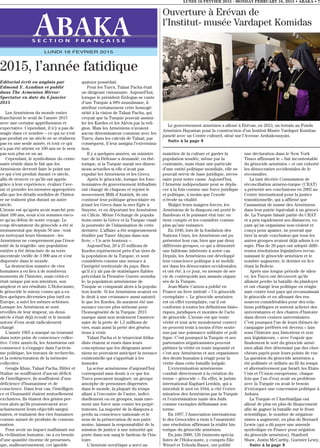 LUNDI 16 FEVVIER 2015 - MONDAY FEBRUARY 16, 2015 • ABAKA • 7
S E C T I O N F R A N Ç A I S E
LUNDI 16 FEVRIER 2015
2015, l’année fatidique
maintien de la culture et garder la
population soudée, même par la
contrainte, mais étant une particule
d’une entité politique mondiale, elle ne
pouvait servir de base juridique, néces-
saire pour notre cause. Aujourd’hui,
l’Arménie indépendante peut se dépla-
cer à la fois comme une force juridique
et politique, à moins que l’exode
n’érode sa vitalité.
Malgré leurs maigres forces, les
Arméniens de la diaspora ont porté le
flambeau et le puissant état turc en
tient compte et les considère comme
plus qu’une nuisance.
En 1946, lors de la fondation des
Nations Unies, les Arméniens ont pu
présenter leur cas, bien que par deux
différents groupes, ce qui a démontré
une faiblesse inhérente à notre cas.
Depuis, les Arméniens ont développé
leur conscience politique à se mobili-
ser dans les démocraties occidentales,
et ont été, à ce jour, en mesure de ser-
vir de contrepoids aux assauts organi-
sés de la Turquie.
Jean-Marie Carzou a publié en
France un livre intitulé « Un génocide
exemplaire ». Le génocide arménien
est en effet exemplaire, car il est
conforme à toutes les définitions histo-
riques, juridiques et morales de l’acte
de génocide. L’ironie est que toute
vérité et tout acte moralement correct
ne peuvent tenir à moins d’être soute-
nus par une puissance militaire et poli-
tique. C’est pourquoi la Turquie et ses
partenaires négationnistes peuvent
piétiner la vérité en toute impunité et
c’est aux Arméniens et aux organismes
des droits humains à réagir pour la
vérité dans cette bataille inégale.
L’extermination arménienne
conduit directement à la création du
terme « génocide ». En effet, le juriste
international Raphael Lemkin, qui a
introduit le mot en 1944, a cité l’exter-
mination des Arméniens par la Turquie
et l’extermination nazie des Juifs
comme exemples définissant son
terme.
En 1997, l’Association internationa-
le des Génocides a émis à l’unanimité
une résolution affirmant la réalité his-
torique du génocide arménien.
En juin 2000, 126 éminents spécia-
listes de l’Holocauste, y compris Elie
Wiesel et Yehuda Bauer, ont publié
une déclaration dans le New York
Times affirmant le « fait incontestable
du génocide arménien » et ont exhorté
les démocraties occidentales de le
reconnaître.
La tant décriée Commission de
réconciliation arméno-turque (CRAT)
a présenté ses conclusions en 2002 au
Centre international pour la justice
transitionnelle, qui a affirmé que
l’assassinat de masse des Arméniens
dans leur patrie équivalait à un génoci-
de. La Turquie faisait partie du CRAT
et a pris rapidement ses distances, vo-
yant qu’un organisme non-violent et
conçu pour apaiser, ne pouvait que
tirer la seule conclusion que tous les
autres groupes avaient déjà admis à ce
sujet. Plus de 20 pays ont adopté diffé-
rentes résolutions législatives recon-
naissant le génocide arménien et le
nombre augmente, le dernier en lice
étant la Bolivie.
Après une longue période de silen-
ce, les Turcs ont découvert qu’ils
allaient perdre la bataille du plaidoyer
et ont changé leur politique en réagis-
sant contre tout pays qui reconnaîssait
le génocide et en allouant des res-
sources considérables pour des rela-
tions publiques et surtout acheter des
universitaires et des chaires d’histoire
dans divers centres universitaires.
C’est pourquoi l’un de leurs thèmes de
campagne préférés est devenu « lais-
sons l’histoire aux historiens et non
aux législateurs, » avec l’espoir que
finalement le sort du génocide armé-
nien allait être déterminé par des cher-
cheurs payés pour leurs points de vue.
La question du génocide arménien a
été politisée et utilisée au fil du temps
et alternativement par Israël, les Etats-
Unis et l’Union européenne, chaque
fois que l’un d’eux avait un problème
avec la Turquie ou avait le besoin
d’extorquer une concession politique à
Ankara.
La Turquie et l’Azerbaïdjan ont
alloué de plus en plus de financement
afin de gagner la bataille sur le front
scientifique, le nombre de négation-
nistes a augmenté, en plus de Bernard
Lewis (qui a dû payer une amende
symbolique en France pour négation
du génocide arménien), Stanford
Shaw, Justin McCarthy, Guenter Lewy,
Suite à la page 8
Editorial écrit en anglais par
Edmond Y. Azadian et publié
dans The Armenian Mirror-
Spectator en date du 6 janvier
2015
Les Arméniens du monde entier
franchiront le seuil de l’année 2015
avec une certaine appréhension et
expectative. Cependant, il n’y a pas de
magie dans ce nombre – ce qui ne s’est
pas produit en un siècle ne se réalisera
pas en une seule année, et tout ce qui
n’a pas été atteint en 100 ans ne le sera
pas non plus en un an.
Cependant, le symbolisme du cente-
naire réside dans le fait que les
Arméniens devront faire le point sur
ce qui s’est produit durant ce siècle,
afin de trouver ce qu’ils ont appris
grâce à leur expérience, évaluer l’ave-
nir et prendre les mesures appropriées
afin que les détails sordides de l’histoi-
re ne traînent plus durant un autre
siècle.
L’ironie est qu’après avoir marché pen-
dant 100 ans, nous n’en sommes enco-
re qu’au début de notre voyage. Le
coup dévastateur du génocide a été si
monumental que depuis 50 ans - tout
en nettoyant leurs blessures - les
Arméniens ne comprennent pas l’énor-
mité de la tragédie: une population
entière a été déracinée de sa terre
ancestrale vieille de 3 000 ans et s’est
dispersée dans le monde.
La destruction massive de vies
humaines a eu lieu à de nombreux
moments de l’histoire, mais celui-ci
était unique par son intention, son
ampleur et ses résultats. L’Holocauste,
le génocide le mieux connu qui a eu
lieu quelques décennies plus tard en
Europe, a suivi les mêmes schèmes.
Lorsque les Arméniens se sont
réveillés de leur stupeur, un demi-
siècle s’était déjà écoulé et le monde
autour d’eux avait radicalement
changé.
L’année 1965 a marqué un tournant
dans notre prise de conscience collec-
tive. Cette année-là, les Arméniens ont
commencé à s’engager dans l’activis-
me politique, les travaux de recherche,
et la restructuration de la mémoire
collective.
Gengis Khan, Talaat Pacha, Hitler et
Staline ne souffraient d’aucun déficit
de l’intelligence; ils souffraient d’une
déficience d’humanisme et de
conscience. Dans leur cas, l’intelligen-
ce et l’humanité étaient mutuellement
exclusives. Ils étaient des génies per-
vers alors qu’ils poursuivaient avec
acharnement leurs objectifs sangui-
naires, et traitaient des vies humaines
comme autant de produits de consom-
mation.
Pour avoir un impact malfaisant sur
la civilisation humaine, on a eu besoin
d’une quantité énorme de prouesses,
que, malheureusement, cet ignoble
quatuor possédait.
Pour les Turcs, Talaat Pacha était
un dirigeant visionnaire. Aujourd’hui,
lorsque le président Erdogan se vante
d’une Turquie à 98% musulmane, il
attribue certainement cette homogé-
néité à la vision de Talaat Pacha, qui
croyait que la Turquie pouvait assimi-
ler les Kurdes et les Alévis par la reli-
gion. Mais les Arméniens n’avaient
aucun dénominateur commun avec les
Turcs, dans les calculs de Talaat; par
conséquent, il leur assigna l’extermina-
tion.
Il y a quelques années, un ministre
turc de la Défense a demandé, en rhé-
torique, si la Turquie aurait ses dimen-
sions actuelles si elle n’avait pas
expulsé les Arméniens et les Grecs.
Après le génocide, lorsque les fonc-
tionnaires du gouvernement ittihadiste
ont changé de chapeau et rejoint le
mouvement Milli d’Atatürk, ils ont
continué leur politique génocidaire en
jetant les Grecs dans la mer Egée à
Smyrne, et en déportant les Arméniens
en Cilicie. Même l’échange de popula-
tions entre la Grèce et la Turquie visait
la poursuite de l’islamisation de cette
dernière. L’affaire a été soigneusement
étudiée par Taner Akçam dans son
livre, « Un acte honteux ».
Aujourd’hui, 20 à 25 millions de
Kurdes représentent près d’un tiers de
la population de la Turquie, et sont
considérés comme une menace à
l’intégrité territoriale du pays. Bien
qu’il n’y ait pas de statistiques fiables
précédant la Première Guerre mondia-
le, la population arménienne de
Turquie se comparait alors à la popula-
tion kurde. Si les Arméniens avaient eu
le droit à une croissance aussi naturel-
le que les Kurdes, ils auraient été une
menace encore plus sérieuse pour
l’homogénéité de la Turquie. 2015
marque ainsi non seulement l’anniver-
saire de la perte de 1,5 millions de
vies, mais aussi la perte des généra-
tions à venir.
Talaat Pacha et le triumvirat ittiha-
diste étaient si rusés dans leurs
conceptions que les dirigeants armé-
niens ne pouvaient anticiper la menace
existentielle qui s’apprêtait à les
immoler.
La scène arménienne d’aujourd’hui
correspond sans doute à ce que les
Turcs pouvaient imaginer; un groupe
amorphe de personnes dispersées
dans le monde, la plupart du temps
allant à l’encontre de l’autre, indivi-
duellement ou en groupes, mais rare-
ment une force unie contre les perpé-
trateurs. La majorité de la diaspora a
perdu sa conscience nationale et le
sens de la préservation de son patri-
moine, laissant la responsabilité de la
mission de justice à une minorité qui
porte dans son sang le fardeau de l’his-
toire.
L’Arménie soviétique a servi au
Ouverture à Erévan de
l’Institut- musée Vardapet Komidas
Le gouvernement arménien a alloué à Erévan, en 2013, un terrain au Fonds
Arménien Hayastan pour la construction d’un Institut-Musée Vardapet Komitas
jumelé avec un Centre culturel, situé sur l’Avenue Arshakounyats.
Suite à la page 8
 