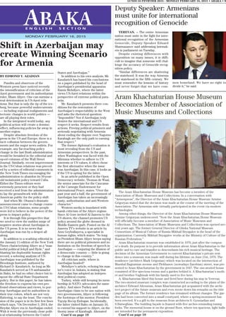 YEREVAN. – The entire Armenian
nation must unite in the fight for inter-
national recognition of the Armenian
Genocide, Deputy Speaker Eduard
Sharmazanov said addressing lawmak-
ers in parliament on Tuesday.
Despite existing differences with
opposition on many issues, it is diffi-
cult to imagine that someone will chal-
lenge the accuracy of Genocide recog-
nition policy.
“Similar differences are shattering
the statehood. It was the way Armenia
lost statehood in the fifth century. We
must remember the lessons of history
and never forget that we have com-
mon homeland. We have no right to
divide it,” he said.
BY EDMOND Y. AZADIAN
Pundits and observers of the
Western press have noticed recently
the intensification of criticism of the
Azeri government and its authoritarian
ruler, Ilham Aliyev. One can surmise a
real deterioration in US-Azeri rela-
tions. But that is only the tip of the ice-
berg, because powerful undercurrents
— including regional realignments and
tectonic changes in world politics —
are all playing their roles.
In the integrated world today, any
political action will create a domino
effect, influencing policies far away in
another region.
Despite absolute freedom of the
press in the US and Europe, there is a
tacit collusion between the govern-
ments and the major news outlets. For
example, any far-reaching policy
change in the last Bush administration
would be heralded in the editorial and
op-ed columns of the Wall Street
Journal. Similarly, recent improvement
in the US-Cuban relations was preced-
ed by a series of editorial comments in
the New York Times encouraging the
administration to abandon its 50-year-
old isolationist policy toward Cuba.
Either the Times editors were
extremely prescient or they had
received a nod from the administration
to lay the groundwork with the
American public for the policy shift.
And when Mr. Obama’s dramatic
announcement came to change course
in US-Cuban relations, some people
were led to believe in the power of the
press to impact policy.
It is through this perspective that
we need to view the sudden surge of
negative stories about Azerbaijan in
the US press. It is no news that
Azerbaijan was run by a despot all
along.
In addition to a scathing editorial in
the January 11 edition of the New York
Times characterizing Aliyev as a “mas-
terful political Jekyll and Hyde,” and
blasting his deplorable human rights
record, a sobering analysis of US-
Azerbaijan was published by the
Brookings Institute, authored by
Richard D. Kauzlarich. As long as Mr.
Kauzlarich served as US ambassador
in Baku, he had no other choice but to
spout the official State Department
policy. But in this paper, he has taken
the freedom to express his own pro-
found observations and views, to por-
tray Azerbaijan and its authorities in
their true colors, which are not very
flattering, to say the least. The conclu-
sion of the paper is in its first few lines
which says, “On December 3, 2014, the
Heydar Aliyev era in Azerbaijan ended.
With it went the previously close polit-
ical relationship between the United
States and Azerbaijan.”
In addition to his own analysis, Mr.
Kauzlarich has based his conclusions
on a paper published by the head of
Azerbaijan’s presidential apparatus
Ramiz Mehdiyev, where the latter
views US-Azeri relations within the
perspective of extreme political para-
noia.
Mr. Kauzlarich presents three con-
ditions for the restoration of
Azerbaijan’s respectability in the West
and asks the rhetorical question:
“Impossible? Not if Azerbaijan truly
desires the international and US
respect it seeks. Respect results from
actions. Freeing political prisoners and
seriously negotiating with Armenia
about ending the dispute over Nagorno
Karabagh are the only path to earning
that respect.”
The former diplomat’s evaluation is
most revealing from the US and
Armenian perspectives. In the past,
when Washington was faced with the
dilemma whether to adhere to US
interests or US values, it often chose
the first alternative when the issue
was Azerbaijan. In this case, it looks as
if the US is opting for the latter.
In an article published in the Open
Democracy website, Thomas de Waal,
the senior associate for the Caucasus
at the Carnegie Endowment for
International Peace, states: “Over the
past year and a half, the government of
Azerbaijan has taken an increasingly
nasty, authoritarian and anti-Western
character.”
Western media is inundated with
harsh criticism of the Aliyev regime.
Since Al Gore invited Al Jazeera to the
US shores, the channel promotes US
policy around the globe dressed in
Middle Eastern garb. Posted on the Al
Jazeera TV’s website is an article by
Arzu Geybullayeva, a specialist in
human rights, which states: “So long
as President Ilham Aliyev keeps saying
there are no political prisoners and no
limitation on the freedom of speech in
Azerbaijan — conjuring the illusion of
a democratic country — little is going
to change in this country.”
All criticism aside, where is
Azerbaijan headed?
Mehdiyev’s article, echoing his mas-
ter’s voice in Ankara, is stating that
Azerbaijan has adopted an indepen-
dent political course.
Turkey, while still keeping its mem-
bership in NATO, advocates the same
policy. And since Turkey and
Azerbaijan claim to be one nation with
two governments, Aliyev is following
the footsteps of his mentor, President
Tayyip Recep Erdogan. Incidentally,
the latter visited Baku on January 16,
to extend his support to Aliyev, on the
thorny issue of Karabagh. Alienated
Cont’d on page 10
LUNDI 16 FEVRVIER 2015 - MONDAY FEBRUARY 16, 2015 • ABAKA • 9
E N G L I S H S E C T I O N
MONDAY FEBRUARY 16, 2015
Shift in Azerbaijan may
create Winning Scenario
for Armenia
Aram Khachaturian House Museum
Becomes Member of Association of
Music Museums and Collections
The Aram Khachaturian House Museum has become a member of the
Association of Music Museums and Collections. In a conversation with
“Armenpress”, the Director of the Aram Khachaturian House Museum Armine
Grigoryan stated that the decision was made at the course of the meeting of the
Association. The Armenian side virtually participated in the event via modern
technologies.
Among other things, the Director of the Aram Khachaturian House Museum
Armine Grigoryan underscored: “Now the Aram Khachaturian House Museum
will officially become a member of Association of Music Museums and
Collections. The Association of Music Museums and Collections was opened sev-
eral years ago. The former General Director of Glinka National Museum
Consortium of Musical Culture of Russia Mikhail Bryzgalov is the head of the
organization. Currently Mikhail Bryzgalov works at the Ministry of Culture of the
Russian Federation.”
Aram Khachaturian museum was established in 1978, just after the compos-
er`s death. Its purpose is to provide information about Aram Khachaturian to the
public and to care and transfer to descendants his rich musical heritage. The
decision of the Armenian Government to convert Khachaturian`s private resi-
dence into a museum was made still during his lifetime on June 21st, 1976. The
residence (architect Mark Grigorian) which was located on the intersection of
Marshal Bagramian avenue and Plekhanov (nowadays Zarobian) street, was pre-
sented to Aram Khachaturian by the government in 1947. The one-storied house
consisted of five specious rooms and a garden behind it. A Khachaturian`s moth-
er and brother Vaghinak with his family used to live here.
A. Khachaturian liked this house and lived here during his stay in Yerevan.
The two-storied museum complex was constructed according to the plans of the
architect Edward Altounian, Aram Khachaturian got acquainted with the archi-
tect project of the future museum and even wrote down his remarks on the title
page of its album. The former residence has remained without changes .The gar-
den had been converted into a small courtyard, where a spring-monument has
been erected. It`s a gift to the museum from architects S. Gyurzadian and
S.Barseghian. The building façade is framed with five arches reminding tuning
forks. The memorial house is on the ground floor, where ten spacious, light halls
are intended for the permanent exposition.
Cont’d on page 10
Deputy Speaker: Armenians
must unite for international
recognition of Genocide
 