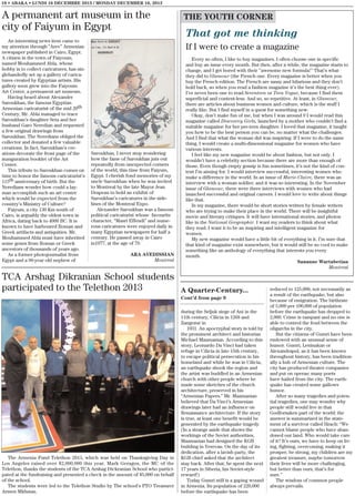10 • ABAKA • LUNDI 16 DECEMBRE 2013 / MONDAY DECEMBER 16, 2013

A permanent art museum in the
city of Faiyum in Egypt
An interesting news item came to
my attention through “Arev” Armenian
newspaper published in Cairo, Egypt.
A citizen in the town of Faiyoum,
named Mouhammed Abla, whose
hobby is to collect caricatures, has singlehandedly set up a gallery of caricatures created by Egyptian artists. His
gallery soon grew into the Faiyoum
Art Center, a permanent art museum.
Having heard about Alexander
Saroukhan, the famous Egyptian
Armenian caricaturist of the mid 20th
Century, Mr. Abla managed to trace
Saroukhan’s daughter Seta and her
husband Garo Neredian and requested
a few original drawings from
Saroukhan. The Neredians obliged the
collector and donated a few valuable
creations. In fact, Saroukhan’s creations decorate the front page of the
inauguration booklet of the Art
Center.
This tribute to Saroukhan comes on
time to honor the famous caricaturist’s
115th anniversary of birth. But the
Neredians wonder how could a layman accomplish such an art center
which would be expected from the
country’s Ministry of Culture?
Faiyum, a city 130 Km south of
Cairo, is arguably the oldest town in
Africa, dating back to 4000 BC. It is
known to have harboured Roman and
Greek artifacts and antiquities. Mr.
Mouhammed Abla must have inherited
some genes from Roman or Greek
ancestors of thousands of years ago.
As a former photojournalist from
Egypt and a 90-year old nephew of

THE YOUTH CORNER

That got me thinking
If I were to create a magazine

Saroukhan, I never stop wondering
how the fame of Saroukhan juts out
repeatedly from unexpected corners
of the world, this time from Faiyum,
Egypt. I cherish fond memories of my
uncle Saroukhan when he was invited
to Montreal by the late Mayor Jean
Drapeau to hold an exhibit of
Saroukhan’s caricatures in the sidelines of the Montreal Expo.
Alexander Saroukhan was a famous
political caricaturist whose favourite
character, “Masri Effendi” and numerous caricatures were enjoyed daily in
many Egyptian newspapers for half a
century. He passed away in Cairo
in1977, at the age of 79.
ARA AVEDISSIAN
Montreal

TCA Arshag Dikranian School students
participated to the Telethon 2013

Every so often, I like to buy magazines. I often choose one in specific
and buy an issue every month. But then, after a while, the magazine starts to
change, and I get bored with their ‘’awesome new formula!’’ That’s what
they did to Glamour (the French one. Every magazine is better when you
buy the French edition. The French are sassy and hilarious and they don’t
hold back, so when you read a fashion magazine it’s the best thing ever).
I’ve never been one to read Seventeen or Teen Vogue, because I find them
superficial and content-less. And so, so repetitive. At least, in Glamour,
there are articles about business women and culture, which is the stuff I
really like. But I find myself in a quest for something new.
Okay, don’t make fun of me, but when I was around 9 I would read this
magazine called Discovery Girls, launched by a mother who couldn’t find a
suitable magazine for her pre-teen daughter. I loved that magazine, it taught
you how to be the best person you can be, no matter what the challenges.
And I find that what the woman did was inspiring. If I were to do the same
thing, I would create a multi-dimensional magazine for women who have
various interests.
I feel like my new magazine would be about fashion, but not only. I
wouldn’t have a celebrity section because there are more than enough of
those. Even though empty gossip is fun sometimes, it’s not the kind of content I’m aiming for. I would interview successful, interesting women who
make a difference in the world. In an issue of Marie-Claire, there was an
interview with a woman soldier; and it was so interesting. In the November
issue of Glamour, there were three interviews with women who had
launched successful and original careers. I would love to write about things
like that.
In my magazine, there would be short stories written by female writers
who are trying to make their place in the world. There will be insightful
movie and literary critiques. It will have international stories, and photos
like in the National Geographic. I want my readers to think about what
they read. I want it to be an inspiring and intelligent magazine for
women.
My new magazine would have a little bit of everything in it. I’m sure that
that kind of magazine exist somewhere, but it would still be so cool to make
something like an anthology of everything that interests you every
month.
Sananne Wartabetian
Montreal

A Quarter-Century...
Cont’d from page 9

The Armenia Fund Telethon 2013, which was held on Thanksgiving Day in
Los Angeles raised over $2,000,000 this year. Mark Geragos, the MC of the
Telethon, thanks the students of the TCA Arshag Dickranian School who participated at the fundraising and presented a check in the amount of $5,000 on behalf
of the school.
The students were led to the Telethon Studio by The school’s PTO Treasurer
Armen Mkhsian.

during the Seljuk siege of Ani in the
11th century, Cilicia in 1268 and
Zangezur in
1931. An apocryphal story is told by
the prominent architect and historian
Michael Mazmanian. According to this
story, Leonardo Da Vinci had taken
refuge in Cilicia in late 15th century,
to escape political persecution in his
homeland and while he was in Cilicia,
an earthquake shook the region and
the artist was huddled in an Armenian
church with other people where he
made some sketches of the church
architecture, preserved in his
“Armenian Papers.” Mr. Mazmanian
believed that Da Vinci’s Armenian
drawings later had an influence on
Renaissance architecture. If the story
is true, at least one benefit would be
generated by the earthquake tragedy.
(In a strange aside that shows the
workings of the Soviet authorities,
Mazmanian had designed the KGB
building in Yerevan. On the day of its
dedication, after a lavish party, the
KGB chief asked that the architect
stay back. After that, he spent the next
17 years in Siberia, his Soviet-style
reward!)
Today Gumri still is a gaping wound
in Armenia. Its population of 220,000
before the earthquake has been

reduced to 125,000, not necessarily as
a result of the earthquake, but also
because of emigration. The birthrate
of 5,000 per 100,000 of population
before the earthquake has dropped to
2,000. Crime is rampant and no one is
able to control the feud between the
oligarchs in the city.
But the citizens of Gumri have been
endowed with an unusual sense of
humor. Gumri, Leninakan or
Alexandrapol, as it has been known
throughout history, has been traditionally a hub of Armenian culture. The
city has produced theater companies
and put on operas; many poets
have hailed from the city. The earthquake has created some gallows
humor.
After so many tragedies and potential tragedies, one may wonder why
people still would live in that
Godforsaken part of the world: the
answer is summarized in the statement of a survivor called Hrach: “We
cannot blame people who have abandoned our land. Who would take care
of it? It’s ours, we have to keep on living, fighting, overcoming, making it
prosper, be strong, my children are my
greatest treasure, maybe tomorrow
their lives will be more challenging,
but better than ours, that’s for
sure.”
The wisdom of common people
always prevails.

 
