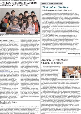 10 • ABAKA • LUNDI 17 FEVRIER 2014 / MONDAY FEBRUARY 17, 2014

AYO! YES! IS TAKING CHARGE IN
ARMENIA AND DIASPORA

THE YOUTH CORNER

That got me thinking
Life lessons from books I’ve read

Students at special school for visually impaired children which will receive a
Braille printer

BY FLORENCE AVAKIAN
Legendary poet Yeghishe Charents
has written, “Oh, Armenian people,
your salvation lies only in your collective power.”
Following this inspiring directive,
Ayo! (Yes) is a new innovative project
endorsed by the Fund for Armenian
Relief (FAR), devised by young adults
working together in both Armenia and
the diaspora. Its goal is to create and
bring to fruition local challenges for
local problems, and by doing so, also
take responsibility for making
Armenia a better country to live in.
Ayo! is an invitation to the diaspora
from local Armenians to participate in
nation-building of Armenia through
the support of basic, simple projects.
Unique and manageable solutions for
local challenges which are proposed
by young Armenians, can be found on
the Ayo! website at
www.weareayo.org. Here, diasporans
can browse current Ayo! projects and
choose the ones they wish to support.
Funds for all projects are raised on the
website through crowd-funding (similar to Kickstarter & Indiegogo).
Although large donations are welcome, donors are encouraged to
donate small amounts ($5, $10, $25,
$50), with the idea being that everyone
can make a huge difference without
having to make a great financial
investment.
The message is that the word can
be spread, and big things can be
achieved through the small efforts of
many Ayo! Creative Director Armen
Anmeghikyan, 28 years old, with an
M.A. degree in linguistics and political
science, recently spoke with this
writer through Skype from Yerevan.
“We young people have to take

responsibility for the future of our
homeland,” he said with emphasis, and
explained that he was motivated to
make use of his skills after being
involved in youth work and travelling
around Europe, the Middle East, the
U.S. and Russia for about four years.
“At this stage in Armenia, changing the
mindset of young people to take part
in civil society is necessary and crucial. There are many challenges –
political, social, cultural in the preservation of our national identity,” Armen
noted. “The number of people
becoming active in civil society is not
enough. We need more, because
much more is needed to be done.”
Working with Armen is 25-year-old
Tatevik Khoja-Eynatyan, the Project
Manager of Ayo!
Armen explained that one of the
reasons for the massive emigration
might be that people have lost trust in
the future. “There is very slow development - politically, economically, and
regionally. In order to make small
changes, one doesn’t have to be a
superhero.” As an example, he noted
that buying a Braille printer for a
school where 100 youngsters study
with visual impairments, can help
future generations to become literate.
“This is a small change that can result
in a huge benefit. Our aim is to find
local solutions for local challenges in
Armenia, by young people in Armenia
with the help of the Fund for
Armenian Relief.”
It is through FAR that these and
other projects which also include the
purchase of defibrillators for hospitals
in the Tavush Marz, will be actually
realized. FAR handles the budgeting,
shipping and installation of these
necessities with donors making it possible.

Turk held after huge...
Cont’d from page 9
The issue was high on the agenda of talks held in Yerevan last April by Iran’s
Prosecutor-General Gholam-Hossein Mohseni-Ejei and his then Armenian counterpart Aghvan Hovsepian. They signed a memorandum calling for joint
Armenian-Iranian efforts to combat “transnational crime.” Speaking to journalists, Mohseni-Ejei blamed Afghanistan, Iran’s eastern neighbor, for the use of
Iranian territory as a major transit route in the international drug trade.

I spent a good part of my Winter Break reading books (for fun, since
Liberal Arts does not permit it during the semester). Every time I read one,
I am fascinated by how quickly you get lost in one of them. You become the
characters, you see what they see, you feel what they feel. I realized that
sometimes, you learn things that you never forget. Let me give you a resume
of the things I have learned from some of my favourite books.
Harry Potter, by J. K. Rowling : Harry Potter has taught me the complexity of the human heart. No evil is completely evil, and all that is good has a
dark side. It has taught me the power of friendship, and how important it is
to not let go of the people you love. In the end, they are going to be the ones
standing next to you. But most importantly, it has taught me that flaws can
be overcome.
The Book Thief, by Markus Zusak: This book has taught me that if you
understand the power of words, then you can do great things. And they will
do great things for you. Reading and writing remind you that you are a living, breathing human being, and that knowledge can give you hope even if
you are living a nightmare.
The Help, by Kathryn Sockett: Overcoming prejudice and racism is
extremely difficult when you live in a world that considers you a lesser
human being because of your skin colour. But you have the courage to
stand up and to fight for your rights without being intimidated by anyone,
then nothing can stand in your way. You can start a revolution.
The Casual Vacancy, by J. K. Rowling: Most of the time, when things are
bad, they will not get better until they get much, much worse. And you will
not know what hit you. In any case, it has taught me that I should never
wait to find out what that worse is, and to make changes if things are not
going well.
I never really understood people who tell me that they don’t read.
Reading brings so much to people. There are some words that I’ve read that
I will never forget. Never underestimate the words of wisdom that some
authors pass down; they shape your personality.
Sananne Wartabetian
Montreal

Aronian Defeats World
Champion Carlsen
The leader of the Armenian national
chess men’s team Levon Aronian took
a victory over the world champion
Magnus Carlsen in the rapid chess
tournament of Zurich.
Armenpress reports that on the last
day of the strongest tournament of
Zurich the participants measured
forces in the rapid chess. In the first
round Aronian won Vishy Anand.
Magnus Carlsen defeated Boris Gelfand. Hikaru Nakamura-Fabiano Caruana
couple was the last to finish the round. Caruana had success in the round.
In the second round Aronian defeated Magnus Carlsen with obvious advantage. Nakamura defeated Anand, while Gelfand- Caruana couple shared the
point.
Zurich Chess Challenge was launched on January 29 to February 4.
Levon Grigori Aronian is an Armenian chess Grandmaster. On the May 2012
FIDE list, he was ranked number two in the world and had an Elo rating of 2825,
making him the third highest rated player in history.
Aronian won the Chess World Cup 2005. He led the Armenian national team
to the Gold medals in the 2006 (Turin), 2008 (Dresden) and 2012 (Istanbul)
Chess Olympics and at the World Team Chess Championship in Ningbo 2011. He
won the FIDE Grand Prix 2008–2010, qualifying him for the Candidates tournament for the World Chess Championship 2012, where he was knocked out in the
first round. He was also World Chess960 Champion in 2006 and 2007, World
Rapid Chess Champion in 2009, and World Blitz Chess Champion in 2010.
Aronian was declared the best sportsman of Armenia in 2005 and was awarded the title of “Honored Master of Sport of the Republic of Armenia” in 2009.
Aronian was born on 6 October 1982 in Yerevan, Armenia, to Seda
Sarkisovna, an Armenian mining engineer, and Grigory Leontievich, a Jewish
physicist. He was taught to play chess by his sister Lilit at the age of nine. His
first coach was the Grandmaster Melikset Khachiyan.
An early sign of his ability came when he won the 1994 World Youth Chess
Championship (under-12) in Szeged with 8/9, ahead of future luminaries Étienne
Bacrot, Ruslan Ponomariov, Francisco Vallejo Pons, and Alexander Grischuk.
Aronian holds a diploma from the Armenian State Institute of Physical
Culture.

 