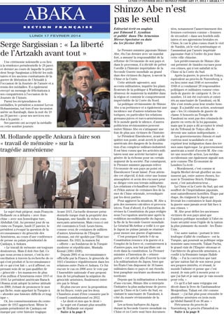 LUNDI 17 FEVRIER 2014 / MONDAY FEBRUARY 17, 2014 • ABAKA • 7

ABAKA
S E C T I O N

F R A N Ç A I S E

LUNDI 17 FEVRIER 2014

Serge Sargissian : « La liberté
de l’Artzakh avant tout »
Une cérémonie solennelle a eu lieu
à la résidence présidentielle le 28 janvier dernier au cours de laquelle le président Serge Sargissian a félicité les militaires et les anciens combattants de la
guerre de libération de l’Artzakh à
l’occasion de la Journée de l’armée et a
remis des médailles. Il a également
envoyé un message de félicitations à
ses compatriotes à l’occasion de la
Journée de l’Armée.
Parmi les récipiendaires de
médailles, le président a nommé Levon
Hohannissian, tué lors d’une incursion
azérie au Karabagh, dans la nuit du 19
au 20 janvier « pour ses services rendus à la patrie. »
Ses parents ont accepté la médaille
en cette sombre journée.

M. Hollande appelle Ankara à faire son
« travail de mémoire » sur la
tragédie arménienne

Le sujet était piégeur, mais François
Hollande en a débattu « avec franchise » avec son homologue turc,
Abdullah Gül. Au premier jour de sa
visite en Turquie, lundi 27 janvier, le
président a évoqué la question de la
reconnaissance du génocide des
Arméniens, au cours d’une conférence
de presse au palais présidentiel de
Çankaya, à Ankara.
« Le travail de mémoire est toujours
douloureux. Mais il doit être fait. Ce
que nous avons à mener, c’est la réconciliation à travers la recherche de ce
qui s’est produit et la reconnaissance
de ce qui s’est fait », a-t-il affirmé, en
prenant soin de ne pas qualifier de
« génocide » les massacres de plus
d’un million d’Arméniens entre 1915 et
1916. Le président américain Barack
Obama avait adopté la même attitude
en 2009, évitant de prononcer le mot
qui fâche, mais appelant la Turquie à
« aborder une histoire difficile et tragique ».
Or, les commémorations du centenaire de 1915 approchent. Même le
palais présidentiel de Çankaya est
marqué par cette histoire tragique.

Avant 1915, l’actuelle demeure présidentielle turque était la propriété des
Kasapian, une famille de riches commerçants arméniens. Mais ceux-ci ont
été contraints à l’exil. Leurs biens,
comme ceux de centaines de milliers
d’autres Arméniens de l’Empire
ottoman, ont été spoliés par l’Etat turc
naissant. En 1923, la maison fut
« offerte » au fondateur de la Turquie
moderne et républicaine, Mustafa
Kemal (1881-1938).
Depuis 2001 et sa reconnaissance
officielle par la France, le génocide de
1915 s’immisce régulièrement dans les
relations entre Paris et Ankara. Ce fut
encore le cas en 2006 avec le vote par
l’Assemblée nationale d’une proposition de loi pénalisant la négation du
génocide arménien, finalement enterrée par le Sénat.
Et plus encore avec la proposition
de loi Boyer, votée par les deux
Chambres avant d’être censurée par le
Conseil constitutionnel en 2012.
« Le droit et rien que le droit »
Le sujet est d’autant plus sensible
que M. Hollande est réputé
Suite à la page 8

Shinzo Abe n’est
pas le seul
Editorial écrit en anglais
par Edmond Y. Azadian
et publié dans The Armenian
Mirror-Spectator en date
du 1er février 2014
Le Premier ministre japonais Shinzo
Abe, élu l’an dernier avec un mandat
fort, a assumé la responsabilité de la
réforme de l’économie de son pays et
dans le processus, il a décidé de prêter
l’oreille à l’histoire impérialiste de la
Seconde Guerre mondiale au grand
dam des victimes du Japon, à savoir la
Chine et la Corée.
Cette attitude agressive, aux
accents militaristes, inquiète les planificateurs de la politique à Washington,
désireux de maintenir la stabilité dans
la région et contenir le comportement
imprévisible de la Corée du Nord.
La politique révisionniste de Shinzo
Abe a sa pertinence et a également une
incidence sur d’autres relations historiques, en particulier les relations
germano-juives et turco-arméniennes.
Si le monde garde le silence, d’autres
politiciens révisionnistes peuvent
imiter Shinzo Abe en s’attaquant une
fois de plus aux victimes de l’histoire.
Le Président Eisenhower, avant de
quitter son poste, avait averti le public
américain des dangers de la domination d’un complexe militaro-industriel.
Il est bien connu que les activités militaires sont une activité lucrative qui
génère de la richesse pour un certain
segment de la société. Par conséquent,
le Premier ministre japonais relève
l’économie de son pays au point où
Eisenhower l’avait laissé. Pour atteindre cet objectif, il doit créer une bonne
atmosphère et avoir des excuses pour
se diriger vers son terrain militariste.
Les relations s’échauffent entre Tokyo
et Pékin autour de certaines îles de la
mer de Chine orientale, revendiquée
par les deux parties.
Pour aggraver la situation, M. Abe a
pris des mesures calculées et provocatrices. Tout d’abord, il a l’intention de
réviser la Constitution du pays rédigée
sous l’occupation américaine après la
reddition inconditionnelle du Japon à
la fin de la Seconde Guerre mondiale.
Le Général McArthur a veillé à ce que
le Japon ne puisse jamais se réarmer
pour mener une guerre d’agression.
C’est pourquoi l’article 9 de sa
Constitution renonce à la guerre et à
l’emploi de la force et, contrairement à
d’autres pays, son but pacifiste est
écrit dans la constitution. Le Premier
ministre a l’intention de « réinterpréter » cet article afin d’ouvrir la voie
à la militarisation du Japon, bien que
les États-Unis disposent de 16 bases
militaires dans ce pays et ont étendu
leur parapluie nucléaire au-dessus du
territoire.
Depuis que la militarisation a besoin
d’une excuse, Shinzo Abe a entrepris
l’initiative la plus audacieuse de provoquer la Chine et la Corée du Sud, en
visitant le sanctuaire de Yasukuni, à
côté du musée révisionniste de la
guerre.
Les actions barbares du Japon
durant la Seconde Guerre mondiale en
Chine et en Corée sont bien documen-

tées, notamment l’asservissement des
femmes coréennes comme « femmes
de réconfort » dans ses bordels militaires et ses agressions brutales en
Chine, le cas le plus connu étant le viol
de Nankin, où le viol systématique et
l’assassinat par l’armée impériale
japonaise était à l’ordre du jour dans
cette ville chinoise.
Les prédécesseurs de Shinzo Abe
ont présenté de timides excuses pour
ces crimes, qui n’ont satisfait ni la
Chine ni la Corée du Sud.
Après la guerre, le procès de Tokyo,
équivalent au procès de Nuremberg, a
eu lieu entre mai 1946 et novembre
1948 et a condamné 28 responsables
politiques et militaires comme criminels de guerre de catégorie A. De ce
nombre, 14 ont été exécutés et enterrés au sanctuaire de Yasukuni, où M.
Abe s’est rendu pour leur rendre hommage. Il a justifié son action, soutenant
que « les 14 criminels de guerre de
classe A honorés au Temple de
Yasukuni ne sont pas des criminels de
guerre en vertu de la loi japonaise,
mais que le pays a dû accepter le résultat du Tribunal de Tokyo afin de
devenir une nation indépendante. »
Les gouvernements chinois et sudcoréens sont scandalisés et ont
exprimé leur indignation dans des termes sans équivoque. Le gouvernement
américain a tenté d’avertir M. Abe contre une nouvelle action. Les médias
occidentaux ont également signalé son
acte comme The Economist de
Londres l’a écrit :
« Moralement, c’est comme si
Angela Merkel devait glorifier un monument qui, entre autres choses, honore le Troisième Reich. Politiquement, c’est autodestructeur…
La Chine et la Corée du Sud, qui ont
souffert de l’impérialisme japonais,
sont naturellement horrifiés. Étape par
étape, ils craignent le Japon qui
lèverait les contraintes le liant depuis
la guerre sans jamais avoir fait face à
ses crimes. »
M. Abe peut défier les anciennes
victimes de son pays ainsi que
l’opinion publique mondiale à l’abri en
toute sécurité sous l’égide de la nation
la plus puissante du monde : les ÉtatsUnis .
Une autre nation - portant le titre
loufoque d’allié de confiance - est la
Turquie, qui poursuit sa politique négationniste sans remords. Talaat Pacha,
le grand vizir de l’Empire ottoman et
l’architecte du génocide arménien, a
confié à la féministe turque Halide
Edip : « J’ai la conviction que tant
qu’une nation fait de son mieux pour
ses propres intérêts, et réussit, le
monde l’admire et pense que c’est
moral. Je suis prêt à mourir pour ce
que j’ai fait et je sais que je vais mourir
pour cela. »
Ce qu’il a fait sans vergogne est
décrit dans le livre de l’ambassadeur
Morgenthau. Talaat est cité comme
disant : « j’ai fait plus pour résoudre le
problème arménien en trois mois
qu’Abdul Hamid II en 30 ans. »
Précurseur du procès de
Nuremberg, le procès d’Istanbul en
Suite à la page 8

 