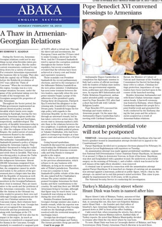 LUNDI 18 FEVRIER 2013 / MONDAY FEBRUARY 18, 2013 • ABAKA • 9


                                                                                         Pope Benedict XVI convened
                  ABAKA
                   E N G L I S H             S E C T I O N
                                                                                         blessings to Armenians

                   MONDAY FEBRUARY 18, 2013



A Thaw in Armenian-
Georgian Relations
                                            of NATO, albeit a virtual one. Through
BY EDMOND Y. AZADIAN                        the direct aid and investments, the
                                            European Union and the US have tried
    During the Soviet era, Armenian-        to make Georgia a showcase for the
Georgian relations could not be any-        West. And the US-trained Saakashvili
thing except what Kremlin rulers pre-       tried to uproot the corruption endemic
scribed for the region. But the under-      throughout the former Soviet
current resentments continued to run        republics, but recent scandals have
deep down for a variety of reasons.         revealed that the reforms have been
For centuries Armenians represented         achieved at a heavy cost and brutal
the business elite in Georgia. They also    and repressive measures.
built the capital city of Tbilisi, which,       Those scandals cost President               Ambassador Rupen Garabedian in            Ravazi, the Minister of Culture of
before the Bolshevik revolution of          Saakashvili the recent parliamentary         completion his diplomatic mission to         Vatican and chairman of the Pontifical
1917 was called the “Paris of               elections, and led to the emergence of       Italy had a series of official meetings      Commission for Sacred Archaeology.
Caucasus.” When the revolution swept        the billionaire Bidzina Ivanishvili as       with the leaders of Italian state institu-   Issue refer to culture, Christian her-
the region, Georgia was in a very           the new prime minister. Cohabitation         tions, non-governmental organiza-            itage protection, importance of coop-
unique situation, because, under the        has seen some tensions between the           tions, politicians and other public fig-     eration have been touched upon in the
guise of the proletariat taking over the    two leaders, especially when the new         ures. As reports MFA Information and         course of the launched meeting.
wealth of the bourgeoisie, the              prime minister began a purge of the          Public Relations Department, ambas-             Besides Armenian Ambassador met
Georgians usurped the properties of         adherents of the president’s party.          sador attended public reception orga-        with Rome’s Italian Armenian organi-
the Armenians.                              During these developments, Patriarch         nized by Pope Benedict XVI, after had        zation heads. A farewell ceremony
    Throughout the Soviet period, the       Ilya II switched his allegiance to the       a short farewell talk with Catholic          was hosted in Embassy, where Rupen
Tbilisi government implemented an           winning side, Ivanishvili’s Georgian         Religious Leader.                            Garabedian thanked the people for a
almost identical policy towards             Dream party. Ivanishvili began his for-         Pope Benedict XVI convened his            joint fruitful work and presented the
Javakhk which Azeris were imple-            eign policy with regards to the              blessings and warm wishes to                 work conducted by the Embassy dur-
menting in Karabagh, leaving the two        Armenian Republic on the wrong foot,         Armenian people. On the same day             ing the last years and the achieve-
ancient Armenian regions under the          through an untoward remark, but he           Ambassador Rupen Garabedian had a            ments acquired as a result of
authority of Georgia and Azerbaijan,        has taken corrective action since. His       meeting with Cardinal Gianfranco             Armenian-Italian relations.
respectively, underdeveloped. The           recent visit to Armenia marked a defi-
poverty of Javakhk Armenians today is       nite thaw in the relations between the
the legacy of that discriminatory poli-
cy. After the collapse of the Soviet
                                            two neighbors. A symbolic gesture was
                                            the release of Javakhk political prison-
                                                                                         Armenian presidential vote
Empire, the undercurrent of mutual
resentment floated to the surface.
                                            er Vahakn Chakhalian, who had been
                                            jailed on trumped-up charges at a kan-
                                                                                         will not be postponed
    Successive leaders like                 garoo court and sentenced to a 10-year          YEREVAN - Armenian presidential candidate Paruyr Hayrikyan who has suf-
Shevardnadze, Gamsakhurdia and              term.                                        fered a gunshot wound in assassination attempt decided not to appeal to the
Saakashvili pursued a policy of depop-          Going beyond symbolism,                  Constitutional Court.
ulating the Armenian regions. They          Ivanishvili discussed the possibility of        Paruyr Hayrikyan decided not to postpone elections planned for February 18,
further threatened to bring the exiled      reactivating the Abkhazian rail system,      his lawyer Levon Baghdasaryan told reporters on Tuesday.
Meskhetian Turks from Central Asia          which will benefit Armenia economi-             An assassination attempt was made against presidential candidate, opposi-
and settle them in Javakhk. That was a      cally and help Russia to transport           tion National Self-Determination Union Chairman Paruyr Hayrikyan, on January
two-throng policy to please the Turks       goods to the region.                         31 at around 11:20pm in downtown Yerevan, in front of his home. Hayrikyan
in Ankara and Baku as well as scare             The idea is, of course, an anathema      was shot and hospitalized with a gunshot wound. He underwent a successful
the indigenous Armenians. Almost            to the previous administration, which        surgery on the morning of February 1, and a bullet—which was located in the
200,000 Armenians emigrated from            refuses to do any business with              soft tissues of his right elbow shoulder—was removed.
Georgia after its independence. To be       Abkhazia, as long as its remains out-           A criminal case is opened in connection with the assassination attempt
fair, the emigration cannot be attrib-      side of Tbilisi’s jurisdiction. Therefore,   against Paruyr Hayrikyan. It is launched on charges of carrying out an assassina-
uted solely to the policies of the gov-     it was not a surprise to hear                tion attempt against a statesman, political or public figure, which—that is, the
ernment,since a larger ratio has also       Saakashvili’s public rebuke of the idea.     attempt—is carried out to end this person’s noted activities. This crime is pun-
left the Republic of Armenia as well.       He also raised hell for Chakhalian’s         ishable by imprisonment for 12-20 years, or life in prison.
    Although there are five Armenian        release.The prime minister also                 The National Security Service is conducting the investigation.
members in the GeorgianParliament,          praised Georgian Armenians for their
their clout is minimal. They are insen-     loyalty and their contributions to the
sitive to the needs and the problems of     country. He said that there are 300,000      Turkey’s Malatya city street where
the Armenian community, very much           Armenians living in Georgia, although
like the Amiras in the Ottoman era,         that figure may be much more, but            Hrant Dink was born is named after him
who tended to preserve their own turf.      Ivanishvili was relying on their votes
Although Georgia and Armenia are the        during the next election.                       Mayor Ahmet Cakir of Malatya, Turkey, announced that
only two Christian nations in the               Besides President Saakashvili,           numerous streets in the city are renamed, and also stressed
Caucasus region, their relations have       Georgia’s foreign minister also made a       that, in carrying this out, they have not forgotten Malatya
been cool, to say the least. Georgia has    hostile remark, while his superior was       native Hrant Dink — the founder and chief editor of
not yet recognized the Armenian             still in Yerevan. He stated that Georgia     Istanbul’s Agos Armenian bilingual weekly, who was
Genocide and has persistently voted         would see the Karabagh problem               gunned down in 2007 in front of his office building.
along with Azerbaijan at the UN.            resolved with the territorial integrity of      Cakir noted that, when renaming the streets, they did not
    The continuing cold war also has its    Azerbaijan intact.                           forget about the famous Malatya natives, Radikal daily of
impact in the region. As much as                Georgia has developed complex            Turkey reports. He noted that Malatya Municipality decided
Armenia is considered a vanguard post       relations with Azerbaijan and Turkey.        to rename after Dink the city street where he was born.
for Russia in the Caucasus, Georgia         The former provides cheap gas and the           To note, Hrant Dink was born in Cavusoglu district of Malatya, and Surp
similarly is considered a vanguard post         Cont’d on page 10                        Yerrortutyun (Holy Trinity) Armenian Church likewise is located there.
 