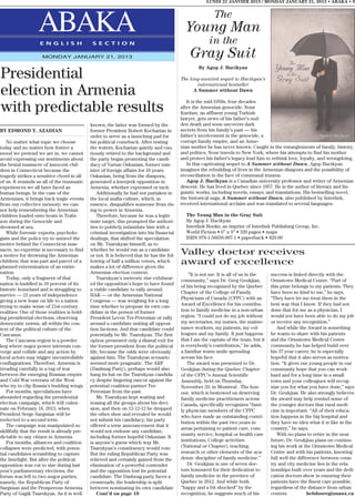LUNDI 21 JANVIER 2013 / MONDAY JANUARY 21, 2013 • ABAKA • 9


                                                                                                           The
                   ABAKA
                   E N G L I S H              S E C T I O N
                                                                                             Young Man
                                                                                                        in the
                     MONDAY JANUARY 21, 2013                                                   Gray Suit
                                                                                                   By Agop J. Hacikyan
Presidential                                                                               The long-awaited sequel to Hacikyan’s
                                                                                                  international bestseller
election in Armenia                                                                              A Summer without Dawn

                                                                                              It is the mid-1950s, four decades
with predictable results                                                                   after the Armenian genocide. Nour
                                                                                           Kardam, an affluent young Turkish
                                                                                           lawyer, gets news of his father’s sud-
                                             known, the latter was formed by the           den death and soon uncovers dark
BY EDMOND Y. AZADIAN                         former President Robert Kocharian in          secrets from his family’s past — his
                                             order to serve as a launching pad for         father’s involvement in the genocide, a
   No matter what topic we choose            his political comeback. After testing         corrupt family empire, and an Arme-
today and no matter how festive a            the waters, Kocharian quietly and cau-        nian mother he has never known. Caught in the entanglements of family, history,
mood we pretend we are in, we cannot         tiously retired to the background and         and politics, Nour travels to New York, where his attempts to find his mother
avoid expressing our sentiments about        the party began promoting the candi-          and protect his father’s legacy lead him to rethink love, loyalty, and wrongdoing.
the brutal massacre of innocent chil-        dacy of Vartan Oskanian, former min-             In this captivating sequel to A Summer without Dawn, Agop Hacikyan
dren in Connecticut because the              ister of foreign affairs for 10 years.        imagines the rebuilding of lives in the Armenian diaspora and the possibility of
tragedy strikes a sensitive chord in all     Oskanian, being from the diaspora,            reconciliation in the face of communal trauma.
of us. It reminds us all of the traumatic    generated a kneejerk opposition in               Agop J. Hacikyan is a Canadian university professor and writer of Armenian
experiences we all have faced as             Armenia, whether expressed or tacit.          descent. He has lived in Quebec since 1957. He is the author of literary and lin-
human beings. In the case of the                 Additionally he had not partaken in       guistic works, including novels, essays, and translations. His bestselling novel,
Armenians, it brings back tragic events      the local mafia culture, which, in            the historical saga, A Summer without Dawn, also published by Interlink,
from our collective memory; we can-          essence, disqualifies someone from ris-       received international acclaim and was translated to several languages.
not help remembering the Armenian            ing to power in Armenia.
children loaded onto boats in Trabi-             Therefore, because he was a legiti-         The Young Man in the Gray Suit
zon during the Genocide and                  mate target, this prompted the authori-         By Agop J. Hacikyan
drowned at sea.                              ties to publicly intimidate him with a          Interlink Books, an imprint of Interlink Publishing Group, Inc.
   While forensic experts, psycholo-         criminal investigation into his financial       World Fiction • 6” x 9” • 320 pages • maps
gists and the police try to unravel the      dealings, that shifted the speculation          ISBN 978-1-56656-907-1 • paperback • $20.00
motive behind the Connecticut mas-           on Mr. Tsarukyan himself, as to
sacre, no expertise is necessary to find     whether he would run as a candidate
a motive for drowning the Armenian           or not. It is believed that he has the fol-   Valley doctor receives
children; that was part and parcel of a
planned extermination of an entire
                                             lowing of half a million voters, which
                                             makes a lot of difference given the
                                                                                           award of excellence
nation.                                      Armenian election context.                        ”It is not me. It is all of us in the   success is linked directly with the
   Today, only a fragment of that                Tsarukyan’s meteoric rise exhilarat-      community,” says Dr. Greg Geukjian,         Ormstown Medical Centre. “Part of
nation is huddled in 10 percent of its       ed the opposition’s hope to have found
                                                                                           of his being recognized by the Quebec       this prize belongs to my patients. They
historic homeland and is struggling to       a viable candidate to rally around.
                                                                                           Chapter of the College of Family            have been so kind to me,” he says.
survive — 21 years of independence           HAK — or the Armenian National
                                                                                           Physicians of Canada (CFPC) with an         “They have let me treat them in the
giving a new lease on life to a nation       Congress — was weighing for a long
trying to make sense of 21st-century         time whether to propose its own can-          Award of Excellence for his contribu-       best way that I know. If they had not
realities. One of those realities is hold-   didate in the person of former                tion to family medicine in a non-urban      done that for me as a physician, I
ing presidential elections, observing        President Levon Ter-Petrosian or rally        region. “I could not do my job without      would not have been able to do my job
democratic norms, all within the con-        around a candidate uniting all opposi-        my secretaries, my nurses, the mainte-      or receive any recognition.”
text of the political culture of the         tion factions. And that candidate could       nance workers, my patients, my col-            And while the Award is something
Caucasus.                                    potentially be Mr. Tsarukyan. The first       leagues and my family. It just happens      he wants to share with his patients
   The Caucasus region is a powder           option presented only a dismal exit for       that I am the captain of the team, but it   and the Ormstown Medical Centre
keg where major power interests con-         the former president from the political       is everybody’s contribution,” he adds,      community he has helped build over
verge and collide and any action by          life, because the odds were obviously         a familiar warm smile spreading             his 37 year career, he is especially
local actors may trigger uncontrollable      against him. The Tsarukyan scenario           across his face.                            hopeful that it also serves as motiva-
conflagrations. Therefore, Armenia is        seemed more pragmatic. The ARF                   The award was presented to Dr.           tion. “It gives our young people in our
treading carefully in a tug of war           (Dashnag Party), perhaps would also           Geukjian during the Quebec Chapter          community hope that you can work
between the emerging Russian empire          hang its hat on the Tsarukyan candida-        of the CFPC’s Annual Scientific             hard and for a long time in a small
and Cold War veterans of the West            cy despite lingering rancor against the       Assembly, held on Thursday,                 town and your colleagues will recog-
who try to clip Russia’s budding wings.      potential coalition partner Ter-              November 29, in Montreal . The hon-         nize you for what you have done,” says
   For months, speculations have             Petrosian from the past.                      our, which is bestowed on deserving         Dr. Geukjian. He also strongly believes
abounded regarding the presidential              Mr. Tsarukyan kept waiting and            family medicine practitioners across        the award may help remind some of
election campaign, which will culmi-         teasing all the groups about his deci-        Canada, specifically recognizes “fami-      the younger doctors that rural medi-
nate on February 18, 2013, when              sion, and then on 12-12-12 he dropped         ly physician members of the CFPC            cine is important. “All of their educa-
President Serge Sargisian will be            the other shoe and revealed he would          who have made an outstanding contri-        tion happens in the big hospital and
reelected to a second term.                  not submit his candidacy; his party
                                                                                           bution within the past two years in         they have no idea what it is like in the
   The campaign was manipulated so           offered a terse announcement that it
                                                                                           areas pertaining to patient care, com-      country,” he says.
skillfully that the result is already pre-   would not endorse any candidate,
                                                                                           munity service, hospital or health care        With no plans to retire in the near
dictable to any citizen in Armenia.          including former hopeful Oskanian. It
   For months, alliances and coalition       is anyone’s guess which way Mr.               institutions, College activities            future, Dr. Geukjian plans on continu-
collapses were predicted, with poten-        Tsarukyan’s constituency would vote.          (National or Chapter), teaching,            ing his work at the Ormstown Medical
tial candidates scrambling to capture        But the ruling Republican Party was           research or other elements of the aca-      Centre and with his patients, knowing
the limelight. But after the political       relieved and certainly gained from the        demic discipline of family medicine.”       full well the difference between coun-
opposition was cut to size during last       elimination of a powerful contender              Dr. Geukjian is one of seven doc-        try and city medicine lies in the rela-
year’s parliamentary elections, the          and the opposition lost its potential         tors honoured for their dedication to       tionships built over years and the dedi-
forum was left to two major parties,         candidate. The Dashnag party faces a          family medicine in the province of          cation doctors show in ensuring their
namely, the Republican Party of              crossroads; the leadership is split           Quebec in 2012. And while both              patients have the finest care possible,
Sargisian and the Prosperous Armenia         between nominating its own candidate          “happy and a bit shocked” by the            regardless of the distance from urban
Party of Gagik Tsarukyan. As it is well          Cont’d on page 10                         recognition, he suggests much of his        centers.           hebdosregionaux.ca
 