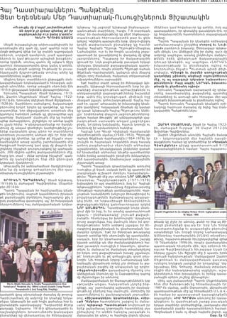 LUNDI 23 MARS 2015 - MONDAY MARCH 23, 2015 • ABAKA • 11
Հայ Դաստիարակներու Պանթէոնը
Յետ Եղեռնեան Մեր Դաստիարակ-Ուսուցիչներուն Յիշատակին
«Ուսուցիչ մը կ’ազդէ յաւիտենութեան:
Ան երբե’ք չի կրնար գիտնալ թէ իր
ազդեցութիւնը ո’ւր կանգ կ’առնէ»:
Հենրի Պրուքս ԱտԱմզ
Մեզմէ իւրաքանչիւրը անխուսափելիօրէն իր
առօրեային մէջ պահ մը, կամ՝ պահեր ունի որ
մտքի թռիչքով զինք ետ կը տանին դպրոցական
օրերուն, սորված դասերուն, լսած պատգամ-
ներուն եւ կամ թեւաւոր այնպիսի խօսքերու՝
որոնք երբեմն, տուեալ պահու մը այնքա’ն ճիշդ
պահուն մտապաստառիդ վրայ կանգ կ’առնեն,
որ անկախ քեզմէ ամբողջ էութեամբ եւ լուսա-
նկարչային ճշգրտութեամբ տուեալ անձը կը
պատկերանայ աչքիդ առաջ:
Անցնող երկու տարիներուն ընթացքին ման-
կավարժական երկնակամարէն հեռացան այն-
պիսի անուններ, որոնք առաջին սերունդն էին
1915-ի ցեղասպան եղեռնէն վերապրողներուն:
Երուանդ Պապայեան՝ ծնած Այնթապ, 1913-
ին, Զարեհ Մելքոնեան՝ ծնած՝ Հալէպ -1922-
(1923)-ին, Երուանդ Ակիշեան ծնած Քըրըքխան -
1928-ին: Տարիներու սահանքով, ճակատագրի
բերումով երկրէ երկիր կը գաղթենք, կը հաս-
տատուինք, նոր միջավայրերու առօրեան մեզ
կլանելով հանդերձ յաճախ կը վերապրինք այդ
պահերը: Յանկարծ՝ մամուլին մէջ կը հանդի-
պինք մահազդներու, յիշեցնելու որ անոնք կային
ու չկան հիմա: Կ’անդրադառնանք որ ծաղկե-
փունջ մը անգամ զետեղելու կարելիութիւնը չու-
նինք դամբանին վրայ անոր որ տարիներով
առօրեադ լուսաւորող անհատ մըն էր: Երբ մեր
շուրջը կը դիտենք, կը լսենք թէ ինչպէս տաս-
նամեակներ առաջ այսինչ շարժանկարին մէջ
հագցուած հագուստը կամ զոյգ մը փայլուն կօ-
շիկները ինչպիսի գուրգուրանքով կը պահպան-
ւին, 200 միլիոն արժող թանգարաններուն մէջ,
հարց կու տամ – մենք արդեօք ինչպիսի՞ պան-
թ էոն մը կան գն եցնել ու ենք մեր ցիրուցան
կրթական մշակներուն:
Ահաւասիկ իմ ամենահամեստ ծաղկեփունջս՝
կեա’նք մը ամբողջ զոհաբերուող մեր դաս-
տիարակ-ուսուցիչներու յիշատակին:
երուԱնդ ՊԱՊԱյեԱնը՝ ծնած Այնթապ,
1913-ին եւ մահացած՝ Գալիֆորնիա, Սեպտեմ-
բեր 2014-ին:
Պարոն Պապայեան իր հարիւրամեայ կեան-
քին նուիրումով, ապրած կայաններուն իրական
թէ քարտէսային մղոններու հաշուարկով- քիչ է
ըսել բազմամեայ վաստակով, այլ՝ իր հսկայական
ներդրումներով հայ մանկավարժական երկնա-
կամարին վրայ անուրանալի ժառանգ մը թողուց:
Հարիւրամեակ մը ամբողջ իր կեանքը երկա-
րեցաւ Այնթապէն իր արի հովիւ քահանայ հօր եւ
ընտանիքին աքսորավայրը՝ Պաղեստինի Քէրէք
քաղաքը, Եգիպտոս: 1918-ի զինադադարին եւ
դաշնակիցներու խոստումներէն խանդավառ
ընտանիքը կը վերադառնայ իր ծննդավայրը՝
Այնթապ: Կը յաջորդէ Այնթապի ինքնապաշտ-
պանութեան տարիները, հազիւ 7-8 տարեկան
տղայ՝ իր մասնակցութիւնը կը բերէ ինքնապաշ-
տպանութեան հերոսամարտին քար եւ ցեխ
կրելով: Կիլիկիոյ պարպումէն ետք, վերջ-ի-վերջոյ
կրկին թափառական ընտանիքը կը հասնի
Հալէպ- Հալէպէն Պէյրութ, Պէյրութէն-Միացեալ
Նահանգներ, ուր եւ իր հոգին աւանդեց շրջա-
պատուած իր զաւակներով եւ փաղանգ մը զինք
յարգողներով: Պայքարը իր ճակատագրին
գրուած էր: Նոյն քաջութեամբ բաւական երկար
դիմացաւ Լիբանանի քաղաքացիական պատե-
րազմի օրերուն, որպէս տնօրէն Պէյրութի Վահան
Թէքէեան Վարժարանին, կանգուն սիւն մնալով
մինչեւ որոշ ժամանակ, հակառակ տեղատարափ
ռմբակոծումներու սարսափին:
Եթէ հարիւր տարի առաջ իր ծննդավայր Այն-
թապէն, Այնթապի հերոսամարտէն ետք իր ըն-
տանիքը տարագրութեան արհաւիրքներն ու
աննկարագրելի վայրագութիւնները ճաշակելէ
ետք, ամէն ինչ կորսնցուցած, միմիայն ողջ
մնացած ըլլալու գոհունակութեամբ Հալէպ հա-
սած էր, այսօր՝ ահաւասիկ իր իմաստալից կեան-
քին կարկինով՝ հսկայական ծիածան մը կամար
կը կապէ Այնթապէն-Հալէպ-Պէյրութ-Լոս Անճե-
լըս՝ երփներանգ փայլուն յաջողութիւններով-
ըսելու համար Թուրքին՝ թէ աննկարագրելի վայ-
րագութեան սարսափն անգամ չյաջողեցաւ
ջնջել, նո’յնիսկ նսեմացնել, հայուն կորովն ու
նուիրումը իր արմատներուն հանդէպ:
Հալէպի Նոր Գիւղի Կիլիկեան Վարժարանի
տնօրէնութենէն սկսեալ (1940-1953), Պէյրութի
Վահան Թէքէեան Վարժարանէն (1954-1978), իր
շունչին ու հայրական հովանիին տակ հասակ
առնող բազմահարիւր սերունդէն անհամար
աշակերտներ, կուսակցական ընկերներ վստահ
եմ երախտիքի անհամար նիւթեր-պատճառներ
ունին իրենց առօրեային ընդմէջէն խնկարկելու
մեծ դաստիարակին, երախտաշատ ազգայինին
յիշատակին առաջ:
Պարոն Պապայեան գրասեղանային առումով
ուսուցիչս չէ եղած, սակայն իրեն կը պարտիմ իմ
լրագրական աշխարհ մտնելու համարձակու-
թիւնս: Պէյրութի մէջ լոյս տեսնող նոր ԱյնԹԱՊ
Եռամսեայ Պարբերաթերթին (1971-1978)
խմբագիրն էր այդ տարիներուն, իսկ ես՝ Հալէպի
Այնթապցիներու Կրթասիրաց Շրջանաւարտից
Միութեան Վարչութեան ատենադպրուհին: Վար-
չութեան նամակներէն (անշուշտ ձեռագիրովս) եւ
բովանդակութենէն ծանօթանալով առաջար-
կեց ինծի, որ Կրթասիրացի ձեռնարկներուն
թղթակցութիւնները կանոնաւորաբար ղրկեմ
նոր ԱյնԹԱՊին: Դաստիարակի նուրբ մօտե-
ցում մըն էր իրը, եւ ես առանց պարտաւորուած
զգալու – ընդհակառակը՝ շոյուած քաջալե-
րանքէն- հետեւեցայ իր խորհուրդին: Այդպիսով
դուռը բացուեցաւ հայ մամուլէն ներս իմ գոր-
ծակցութեանս: Ամէն առիթով չզլացաւ իր ձե-
ռագիրով քաջալերական եւ գնահատական նա-
մակներ ղրկելու: Եթէ իր ծննդեան թուականը
նկատի առնենք հին սերունդին կը պատկանէր,
սակայն, երբ իր գնահատականներու շարքը
նկատի առնենք ան մեր ժամանակիցներուն հա-
մար լաւագոյն ուսուցիչն է նկատելու, գնահա-
տելու եւ մանաւա՛նդ ժամանակ տրամադրելով
իր երկու տող քաջալերական խօսքը չզլանալու
թէ՛ նորելուկին եւ թէ գոհացուցիչ գործ տես-
նողին: Նիւ Եորքեան Սրբոց Նահատակաց Ամէ-
նօրեային վերամուտի օրերը չէր մոռնար եւ քա-
ջալերական բացիկ մը անպայման կը ղրկէր:
«Ազգանուիրումի» գաղափարով մկրտեց Լոս
Անճելըսեան Սերունդ մը- եւ Շաբաթօրեայ դպրոց
մը մկրտուեցաւ իր անունով:
Մանկավարժական իր Ծառայութիւններէն երբ
«թոշակի» անցաւ, հանգստեան չկոչեց ինք-
զինքը, այլ՝ շարունակեց աշխատիլ իր մասնակ-
ցութիւնը բերելով հայ մամուլին, մտերմիկ իր
պատումներով եւ վաւերագրական յօդուածնե-
րով, «յիշատակներու Արահետներով», «սիր-
ւած դէմքեր» հատորներու շարքով եւ մանա-
ւանդ՝ Այնթապի Պատմութեան նուիրուած իր
երեք լայնածաւալ կոթողային հատորները լոյս
ընծայելով: Իր անձին հանդէպ յարգանքն ու
մանաւանդ իր անուշ ու համոզիչ լեզուն դիւրաւ
մեկենաս կամ հովանաւոր կը գտնէր, իսկ այլ
պարագաներու, իր գիտակից զաւակներն էին, որ
կը հովանաւորէին հատորներուն տպագրական
ծախսը:
Պարոն Պապայեան իր կեանքին օրինակով
արժանաւորապէս ընդգծեց «Կորով եւ նուի-
րում» բառերուն իմաստը: Ծննդավայր Այնթա-
պէն մինչեւ Լոս Անճելըսի մէջ իր մահը, դա՛ր մը
ամբողջ ապրեցաւ առանց ընկճուելու մանկու-
թենէ ն ի ր ե ն վ ի ճ ա կ ո ւ ա ծ ճա կ ա տ ա գր ա յի ն
դժուար կեանքին, այլ՝ ապրեցաւ «ՆԵՐԿԱ՛Ն
իմաստ ո ւ թ ե ա մ բ ե ւ ջ ե ր մ ե ռա ն դ ո գի ո վ ո ւ
նուիրումով» ինչպէս Պուտտան պիտի փիլի-
սոփայէր. «միտքի եւ մարմնի առողջութեան
գաղտնիքը չփնտռել անցեալի ողբուկոծերուն
մէջ, ոչ ալ ապագայի դժբախտ նախատեսու-
թիւններուն: Բայց ապրիլ ներԿԱն իմաստու-
թեամբ եւ ջերմեռանդ ոգիով»:
Երուանդ Պապայեան դարադարձ մը դիմա-
ւորեց, դաստիարակեց, քաջալերեց, պատմեց
տեսածները եւ ասուպի պէս հեռացաւ մեր այս
կեանքէն իմաստութեամբ եւ ջերմեռանդ ոգիով:
Պարոն Երուանդ Պապայեան կեանքին օրի-
նակովը հարուստ ժառանգ մը ձգեց Հայ Ման-
կավարժին Պանթէոնէն ներս:
***
զԱրեՀ մելքոնեԱն ծնած էր Հալէպ 1922-
ին, մ ա հ ա ցա ծ Ու ր բ ա թ ՝ 30 Մ ա ր տ 2012-ի ն
Ֆրիմոնթ- Գալիֆորնիա:
Զարեհ Մելքոնեան անունին Հալէպէն ծանօթ
էի – ե ր կ ր ո ր դ ա կ ա ն ի մ ե ր հ ա յե ր էն դ ա ս ը ն -
թացքներու համար կը գործածէինք իր «Գրական
Գիտելիքներ» գի ր քը պ ա տ ր ա ս տ ո ւ ա ծ 9-12
դասարանցիներուն համար: Հայրս հպարտու-
թեամբ կը յիշէր իր անունը, քանի որ ինք ալ Քի-
լիսցի ը ն տ ա ն ի քի զա ւ ա կ էր : Եր բ Նի ւ Եո ր ք
հաստատուեցանք եւ ասպարէզիս բերումով
ստանձնեցի Նիւ Եորքի Սրբոց Նահատակաց
Ամէնօրեայ Վարժարանին (ՍՆԱՎ) տնօրէնու-
թիւնը, հպարտութեամբ հիւրընկալեցինք զինք
10 Դեկտեմբեր 1996-ին, որպէս վարժարանիս
պատուական հիւրերէն մին: Այդ օրերուն հե-
ռաւոր Գալիֆորնիայէն հիւրաբար եկած էր
ներկայ ըլլալու Նիւ Ճըրզիի մէջ ի պատիւ իրեն
տրուած հանդիսութեան: Մանկավարժ Զարեհ
Մելքո ն ե ա ն ե ւ մ ա ն կ ա վ ա ր ժա կ ա ն վ ա ս տ ա կ
ունեցող նոյնքան յարգելի իր կողակիցը՝ Ազ-
նըւափայլ Տիկ. Գոհարը, ժամանակ տրամադ-
րեցին մեր նախակրթարանը այցելելու, աշա-
կերտներուն հետ խօսակցելու եւ իրենց դասա-
րանային օրերու յուշերը վերապրելու:
Մինչ այդ բանաստեղծ Պարոն Մելքոնեանին
հետ մեր ծանօթութիւնը հեռաձայնային էր:
1987-էն սկսեալ, ամէն Օգոստոսին, վերամուտի
պատրաստութեան մէջ կը հեռաձայնէի Ս.Ն.Ա.Վ.-
ին համար իր պատրաստած դասագիրքերէն
ապսպրելու: «իմ Գիրքս» անունով իր դասա-
գիրքերու եւ վարժութեան շարքը բաւական
երկար տարիներ գործածեցինք, յատկապէս մեր
վարժարանի բարձր դասարաններուն համար:
Հեղինակած է նաեւ ոչ միայն հայերէն լեզուի, այլ
Շար. էջ 12
 