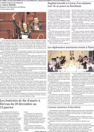 20 • ABAKA • LUNDI 24 DECEMBRE 2012 & 31 DECEMBER 2012 - MONDAY DECEMBER 24, 2012 & DECEMBER 31, 2012

COMMUNIQUE DE PRESSE                                                                     Bagdad interdit à l’avion d’un ministre
de Valérie BOYER
Députée des Bouches-du-Rhône                                                             turc de se poser au Kurdistan
13 décembre 2012                                                                          L’administration irakienne n’a pas         gouvernement irakien a invoqué des
                                                                                         autorisé mardi un avion transportant        “raisons techniques“ pour justifier sa
                                                                                         le ministre turc de l’Energie, Taner        décision. Cet incident intervient alors
                                                                                         Yildiz, à se poser dans la province         que les relations entre Bagdad et
                                                                                         autonome du Kurdistan avec laquelle         Ankara sont au plus bas en raison du
                                                                                         ses rapports sont tendus, a-t-on indi-      refus de la Turquie d’extrader le vice-
                                                                                         qué de source turque.                       président irakien sunnite Tarek al-
                                                                                            “L’avion de M. Le ministre n’a pas       Hachémi, condamné à mort par contu-
                                                                                         obtenu l’autorisation nécessaire pour       mace dans son pays.
                                                                                         atterrir à Erbil. L’appareil a dû reb-          Le gouvernement irakien a ainsi
                                                                                         rousser chemin et a été dérouté sur         exclu début novembre la compagnie
                                                                                         Kayseri (centre de la Turquie), a expli-    pétrolière turque TPAO d’un important
                                                                                         qué à l’AFP un conseiller du ministre       contrat d’exploration dans le sud de
                                                                                         turc.                                       l’Irak.
                                                                                            M. Taner devait participer à Erbil,          De fortes tensions opposent égale-
                                                                                         capitale du Kurdistan irakien, à une        ment Bagdad et Erbil sur un certain
                                                                                         conférence internationale sur le gaz et     nombre de dossiers, dont celui de
                                                                                         le pétrole et y rencontrer des respon-      l’exploitation des hydrocarbures. Le
                                                                                         sables kurdes.                              gouvernement irakien reproche ainsi
                                                                                            Le ministre turc, cité par la chaîne     au Kurdistan de signer des contrats
   Un an après l’adoption de la Proposition de la loi visant à réprimer la contes-       privée d’information turque NTV, a          avec des compagnies pétrolières étran-
tation de l’existence des génocides reconnus par la loi que j’ai déposée et défen-       évoqué une simple “erreur“.                 gères en se passant de son accord.
due à l’Assemblée nationale, et suite à la censure du Conseil constitutionnel, je           Selon l’agence de presse Anatolie, le
n’ai pas abandonné ce combat, cette cause universelle, qui concerne tous les
français, d’origine arménienne ou non, tous les français qui ont dans le coeur,
comme est gravée au frontispice de notre Constitution et de nos institutions, la         Les diplomates arméniens réunis à Paris
défense des Droits de l’Homme.
   C’est pourquoi, j’ai déposé à l’Assemblée nationale trois textes oeuvrant à
mettre sous protection la loi du 29 janvier 2001 instaurant la reconnaissance offi-
cielle de la France du génocide arménien de 1915 :
     La proposition de loi dans sa version d’origine telle que déposée le 18
octobre 2011 et visant à transposer la décision-cadre 2008/913/JAI punissant d’un
an d’emprisonnement et de 45 000 euros d’amende ou de l’une de ces deux
peines ceux qui auront publiquement fait l’apologie, contesté ou banalisé les
crimes de génocide, les crimes contre l’humanité et crimes de guerre tels que
définis aux articles 6, 7 et 8 du Statut de la Cour Pénale internationale, à l’article
6 de la charte du Tribunal militaire international annexée à l’accord de Londres
du 8 août 1945 ou reconnus par la France.
     La proposition de loi visant à réprimer la contestation de l’existence des
génocides reconnus par la loi telle qu’adoptée le 23 janvier 2012 et censurée par
la Décision du Conseil constitutionnel du 28 février 2012.
     Enfin, avec l’aide de Me Philippe Krikorian, avocat au Barreau de Marseille,
et pour que toute la lumière soit faite sur la décision du conseil constitutionnel          Le 9 décembre le Ministre arménien       avec les standards démocratiques.
visée ci-avant, j’ai déposé une résolution tendant à la création d’une commission        des Affaires Etrangères Edouard                Edouard Nalbandian a donné des
d’enquête chargée de rechercher les causes de la prise de position publique du           Nalbandian a convoqué à Paris les           instructions pour un nouvel approfon-
Conseil constitutionnel sur la normativité de la loi n°2001-70 du 29 Janvier 2001        Ambassadeurs arméniens et Repré-            dissement de la coopération avec les
relative à la reconnaissance du Génocide Arménien de 1915.                               sentants Permanents accrédités dans         organisations internationales, le déve-
   L’ensemble de ces trois textes constitue à mon sens le meilleur espoir pour           les pays européens.                         loppement des relations bilatérales
faire aboutir cette cause dont l’enjeu, je tiens à le rappeler une nouvelle fois, doit      Le Ministre des Affaires Etrangères      avec les pays européens, le travail de
résonner dans le coeur de chaque français comme un appel à la défense des                a informé les Ambassadeurs des der-         préparation du 100ème anniversaire
Droits de l’Homme. Aussi, je demande solennellement au Président de                      niers événements dans la politique          du Génocide arménien.
l’Assemblée nationale Monsieur Claude Bartolone d’inscrire à l’ordre du jour de          étrangère de l’Arménie, le processus           Pendant la réunion un accent spé-
l’Assemblée nationale et dans des délais rapides ces trois textes, qui dépassent         de règlement de la question de              cial a été mis sur la composante éco-
tous les clivages politiques, toute appartenance partisane, et tout positionnement       l’Artsakh, les résultats de la réunion du   nomique de l’activité des Ambassades,
dans la majorité ou dans l’opposition.                                                   Conseil Ministériel de l’OSCE à             le développement des liens entre les
   La loi de 2001 a été un moment capital sur le chemin des Droits de l’Homme.           Dublin.                                     parlements, l’expansion de la coopéra-
Ces propositions de Lois visent à une harmonisation pénale et à mettre sous pro-            Une référence a été faite aux ques-      tion décentralisée.
tection la loi de 2001. La France ne doit pas s’arrêter en route.                        tions devant être discutées lors de la         Les responsables des missions
                                                                                         prochaine réunion du Conseil de             diplomatiques ont présenté les proces-
                                                                                         Coopération UE-Arménie à Bruxelles          sus ayant lieu dans leurs pays d’accré-
Les festivités de fin d’année à                                                          dans une semaine et les travaux vers
                                                                                         l’organisation et la conduite des élec-
                                                                                                                                     ditation respectifs et les mesures
                                                                                                                                     prises pour le développement des rela-
Erévan du 20 décembre au                                                                 tions présidentielles en conformité         tions avec l’Arménie.


13 janvier                                                                               Cinéaste arménien d’Alep libéré
                                                                                            Le porte-parole du diocèse de l’Eglise arménienne d’Alep, Syrie, Jiraïr Reisian,
   Les festivités de fin d’année à          nienne.                                      a annoncé que le cinéaste Avo Gabrielian avait été libéré. Le Bureau de la sécu-
Erévan débuteront le 20 décembre               Le 6 janvier à l’occasion de la           rité d’État d’Alep avait arrêté le cinéaste, avec deux amis, il y a deux semaines
pour se terminer le 13 janvier pro-         Nativité arménienne des concerts             pour des activités présumées illégales.
chain. Le 20 décembre le Maire              seront donnés sur la place de la                Une rançon a été demandée pour la libération d’Armen Jukjukian, qui a été
d’Erévan Daron Markarian inaugurera         Liberté. La Mairie d’Erévan surveillera      enlevé il y a quelques jours sur la route de Kamishli à Alep. « La rançon aurait été
officiellement l’illumination du sapin      également la qualité des prestations         livrée et nous attendons son retour », a déclaré Reisian.
de Noël géant d’une trentaine de            des Père Noël qui seront présents sur           Jukjukian a été enlevé le 21 novembre sur un autobus se dirigeant vers
mètres de haut sur la Place de la           les places de la République et de le         Alep.
République. « Un effort particulier         Liberté.                                        Quand on parle de la situation actuelle à Alep, Reisian a noté qu’elle était
sera porté également sur les décora-           Le 13 janvier les festivités de           tendue, et que des tirs et des explosions se faisaient entendre de temps en temps,
tions et sapins de Noël des quartiers       l’année nouvelle se termineront par          même s’il régnait un calme relatif dans les quartiers centraux. Reisian a égale-
d’Erévan » dit Aram Soukiassian, le         des gala-concert en divers lieux de la       ment ajouté que les dangers étaient toujours présents pour la population.
conseiller de la Mairie d’Erévan chargé     capitale.                                       Selon Raffi Avetisian, membre d’un organisme d’aide, les données actuelles
des festivités de la capitale armé-                              Krikor Amirzayan
 