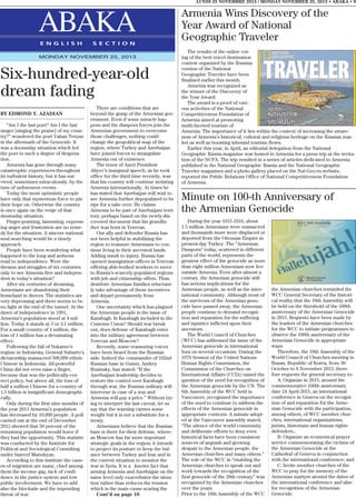 LUNDI 25 NOVEMBRE 2013 / MONDAY NOVEMBER 25, 2013 • ABAKA • 9

ABAKA
E N G L I S H

S E C T I O N

MONDAY NOVEMBER 25, 2013

Six-hundred-year-old
dream fading
BY EDMOND Y. AZADIAN
“Am I the last poet? Am I the last
singer [singing the praise] of my country?” wondered the poet Vahan Teryan
in the aftermath of the Genocide. It
was a doomsday situation which led
the poet to such a degree of desperation.
Armenia has gone through many
catastrophic experiences throughout
its turbulent history, but it has survived, sometimes miraculously, by the
turn of unforeseen events.
Today the most optimistic people
have only that mysterious force to pin
their hope on. Otherwise the country
is once again on the verge of that
doomsday situation.
Finger-pointing, lamenting, expressing anger and frustration are no remedy for the situation. A sincere national
soul searching would be a timely
approach.
People have been wondering what
happened to the long and arduous
road to independence. Were the
dreams and struggles of six centuries
only to see Armenia free and independent in today’s situation?
After six centuries of dreaming,
Armenians are abandoning their
homeland in droves. The statistics are
very depressing and there seems to be
no light at the end of the tunnel. At the
dawn of independence in 1991,
Armenia’s population stood at 4 million. Today it stands at 3 or 3.1 million.
For a small country of 4 million, the
loss of 1 million has a devastating
effect.
Following the fall of Sukarno’s
regime in Indonesia, General Suharto’s
dictatorship massacred 500,000 ethnic
Chinese in Indonesia. All-powerful
China did not even raise a finger,
because that was the politically-correct policy, but above all, the loss of
half a million Chinese for a country of
1.5 billion is insignificant demographically.
Only during the first nine months of
the year 2013 Armenia’s population
has decreased by 10,000 people. A poll
carried out at the end of December
2012 showed that 50 percent of the
remaining population would leave if
they had the opportunity. This statistic
was conducted by the Institute for
Political and Sociological Consulting
under Samvel Manukyan.
According to this institute the causes of migration are many, chief among
them the income gap, lack of confidence in the justice system and low
public involvement. We have to add
also the blockade and the impending
threat of war.

There are conditions that are
beyond the grasp of the Armenian government. Even if some miracle happens and the diaspora forces join the
Armenian government to overcome
those challenges, nothing could
change the geopolitical map of the
region, where Turkey and Azerbaijan
have joined forces to strangulate
Armenia out of existence.
The tenor of Azeri President
Aliyev’s inaugural speech, as he took
office for the third time recently, was
that his country will continue isolating
Armenia internationally. At times he
has stated that Azerbaijan will wait to
see Armenia further depopulated to be
ripe for a take over. He claims
Armenia to be part of Azerbaijani territory, perhaps based on the newly-discovered document that his grandfather was born in Yerevan.
Our ally and defender Russia has
not been helpful in stabilizing the
region to reassure Armenians to continue living in their ancestral lands.
Adding insult to injury, Russia has
opened immigration offices in Yerevan
offering able-bodied workers to move
to Russia’s scarcely-populated regions
with job and citizenship offers. Thus,
destitute Armenian families reluctantly take advantage of these incentives
and depart permanently from
Armenia.
One uncertainty which has plagued
the Armenian people is the issue of
Karabagh. Is Karabagh included in the
Customs Union? Should war break
out, does defense of Karabagh enter
into the military agreement between
Yerevan and Moscow?
Recently, some reassuring voices
have been heard from the Russian
side. Indeed the commander of 102nd
Russian base in Gumri, Andrey
Ruzinsky, has stated: “If the
Azerbaijani leadership decides to
restore the control over Karabagh
through war, the Russian military will
intervene in case of a war and
Armenia will pay a price.” Without trying to interpret the last caveat, let us
say that the warning carries some
weight but it is not a substitute for a
treaty.
Armenians believe that the Russian
base is there for their defense, whereas Moscow has far more important
strategic goals in the region; it intends
to project its posture to keep the balance between Turkey and Iran and in
the current situation to monitor the
war in Syria. It is a known fact that
arming Armenia and Azerbaijan on the
same level only exacerbates the situation rather than reduces the tension
which is the main cause scaring the
Cont’d on page 10

Armenia Wins Discovery of the
Year Award of National
Geographic Traveler
The results of the online voting of the best travel destination
contest organized by the Russian
version of the National
Geographic Traveler have been
finalized earlier this month.
Armenia was recognized as
the winner of the Discovery of
the Year Award.
The award is a proof of various activities of the National
Competitiveness Foundation of
Armenia aimed at promoting
multi-faceted tourism of
Armenia. The importance of it lies within the context of increasing the awareness of Armenia’s historical, cultural and religious heritage on the Russian market as well as boosting inbound tourism flows.
Earlier this year, in April, an editorial delegation from the National
Geographic Rassia magazine was hosted in Armenia for a press trip at the invitation of the NCFA. The trip resulted in a series of articles dedicated to Armenia
published in the National Geographic Rassia and the National Geographic
Traveler magazines and a photo gallery placed on the Nat-Geo.ru website,
reported the Public Relations Office of National Competitiveness Foundation
of Armenia.

Minute on 100-th Anniversary of
the Armenian Genocide
During the year 1915-1916, about
1.5 million Armenians were massacred
and thousands more were displaced or
deported from the Ottoman Empire in
present-day Turkey. The “Armenian
Diaspora” today, scattered in different
parts of the world, represents the
greatest effect of the genocide as more
than eight million Armenians now live
outside Armenia. Even after almost a
century, the Armenian genocide still
has serious implications for the
Armenian people, as well as the international community. Although most of
the survivors of the Armenian genocide have passed away, the Armenian
people continue to demand recognition and reparation for the suffering
and injustice inflicted upon their
ancestors.
The World Council of Churches
(WCC) has addressed the issue of the
Armenian genocide in international
fora on several occasions. During the
1979 Session of the United Nations
Human Rights Commission, the
Commission of the Churches on
International Affairs (CCIA) raised the
question of the need for recognition of
the Armenian genocide by the UN. The
6th Assembly of the WCC held in
Vancouver, recognized the importance
of the need to continue to address the
effects of the Armenian genocide in
appropriate contexts. A minute adopted at the Vancouver assembly stated,
“The silence of the world community
and deliberate efforts to deny even
historical facts have been consistent
sources of anguish and growing
despair to the Armenian people, the
Armenian churches and many others.”
The role of the WCC in “enabling the
Armenian churches to speak out and
work towards the recognition of the
first genocide of the 20th century” was
recognized by the Armenian churches
over the years.
Prior to the 10th Assembly of the WCC

the Armenian churches reminded the
WCC General Secretary of the historical reality that the 10th Assembly will
be held on the threshold of the 100th
anniversary of the Armenian Genocide
in 2015. Requests have been made by
the leaders of the Armenian churches
for the WCC to initiate programmes to
observe the 100th anniversary of the
Armenian Genocide in appropriate
ways.
Therefore, the 10th Assembly of the
World Council of Churches meeting in
Busan, Republic of Korea, from 30
October to 8 November 2013, therefore requests the general secretary to:
A. Organize in 2015, around the
commemorative 100th anniversary
date 24 April 2015, an international
conference in Geneva on the recognition of and reparation for the Armenian Genocide with the participation,
among others, of WCC member churches, international organizations,
jurists, historians and human rights
defenders.;
B. Organize an ecumenical prayer
service commemorating the victims of
the Armenian Genocide at the
Cathedral of Geneva in conjunction
with the international conference; and
C. Invite member churches of the
WCC to pray for the memory of the
Armenian martyrs around the dates of
the international conference and also
for recognition of the Armenian
Genocide.

 