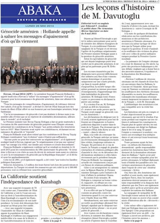 Avec une majorité écrasante de 70
voix contre une, l’Assemblée de l’Etat
de Californie a voté le 8 mai son sou-
tien au droit à l’autodétermination du
Haut-Karabagh et a appelé les Etats-
Unis à la reconnaissance de son indé-
pendance. Le texte doit désormais être
proposé au Sénat pour être ratifié.
« Avec une majorité écrasante,
l’Assemblée de l’Etat de Californie
appuie la population du Haut-
Karabagh et réaffirme son engagement
indéfectible à la cause de la liberté et
de l’autodétermination de tous les
peuples », a souligné le Président de
Suite à la page 8
LUNDI 26 MAI 2014 / MONDAY MAY 26, 2014 • ABAKA • 7
ABAKAS E C T I O N F R A N Ç A I S E
LUNDI 26 MAI 2014
Editorial écrit en anglais
par Edmond Y. Azadian
et publié dans The Armenian
Mirror-Spectator en date
du 9 mai 2014
Depuis qu’Ahmed Davutoglu a qui-
tté le milieu universitaire pour servir
de ministre des Affaires étrangères de
Turquie, il a reconditionné l’histoire
sanglante de la Turquie et est devenu
l’apôtre de la politique négationniste
du Premier ministre Erdogan quant à
la question du génocide arménien.
Selon les spécialistes du génocide
qui ont depuis longtemps porté leur
verdict sur le génocide arménien, il est
plus qu’un partenaire pour M. Erdo-
gan.
Les excuses énumérées par les
dirigeants turcs peuvent difficilement
être utilisées aux fins d’une consom-
mation domestique et peut-être
uniquement sur une courte période,
car dans le monde global
d’aujourd’hui, la société turque elle-
même poursuit un intense processus
d’enseignement, d’apprentissage des
faits indéniables du génocide
arménien. M. Erdogan tente d’inter-
cepter ce processus en déclarant la
guerre aux médias.
Il y a moins d’un an, M. Erdogan
mettait au défi les Arméniens
d’« avancer une seule preuve que la
Turquie avait engagé un génocide con-
tre les Arméniens. »
Les déclarations du dirigeant turc le
23 avril, avaient également pour but de
fournir un échappatoire à d’autres
politiciens disposés à sauter dans le
train de la Turquie. Pas étonnant que le
secrétaire d’État John Kerry se soit
« vautré » dans le silence.
Mais, à la veille du centenaire du
génocide, la Turquie anticipe un tsuna-
mi d’évènements démasquant les horri-
bles vérités, longtemps enfouies en
Turquie. En prévision de ce raz de
marée, la Turquie a engagé de grandes
entreprises de relations publiques afin
d’amortir le choc ou de détourner des
déclarations similaires à celles faites
récemment par le président français
François Hollande. La campagne
actuelle est certainement conçue par
ces firmes de relations publiques.
Grâce à un arrangement en catimini
avec la Maison Blanche, le Premier
ministre Erdogan a pris l’initiative de
tirer d’affaire le président Obama.
En moins d’une semaine, M.
Erdogan a compensé sa bonne volon-
té, supposée, en offrant ses con-
doléances aux petits-enfants des mar-
tyrs arméniens.
Il a en effet nié que la Turquie ait
commis un génocide contre les
Arméniens quand il a eu une entrevue
avec Charlie Rose sur PBS.
Simultanément, une autre entrevue
accordée au périodique allemand Der
Spiegel, signalait que le dirigeant turc
répétait la même phrase « on ne peut
parler de génocide. »
Avec toutes ces déclarations contra-
dictoires, le ministre des Affaires
étrangères Ahmet Davutoglu a publié
un article d’opinion dans le Guardian
du 2 mai, apparemment avec une
branche d’olivier à la main, invitant les
Arméniens à « suivre l’exemple de M.
Erdogan. »
A la suite de quelques déclarations
édulcorées sur les contributions des
musiciens et des architectes
arméniens à l’histoire ottomane, il a
recours à la même tactique de diver-
sion que la Turquie utilise pour
esquiver la question. Il tente d’assimil-
er la souffrance des victimes du géno-
cide avec celles de pertes militaires
turques pendant la Première Guerre
mondiale.
« La puissance de l’empire ottoman
n’a cessé de diminuer au 19e siècle. La
perte des provinces balkaniques a été
une défaite cinglante qui a donné lieu à
des atrocités massives, l’expulsion et
la déportation des Musulmans
ottomans.
...Environ 5 millions de citoyens
ottomans ont été chassés de leurs foy-
ers ancestraux dans les Balkans, le
Caucase et l’Anatolie. Alors que beau-
coup de l’histoire occidentale raconte
les souffrances des chrétiens ottomans
dépossédés ou morts, les souffrances
colossales des musulmans ottomans
restent largement inconnues en dehors
de la Turquie », écrit M. Davutoglu.
L’arithmétique des meurtriers n’est
pas compatible avec la vérité his-
torique.
Les historiens ont pris en compte et
évalué objectivement les pertes
ottomanes, qui ont été le résultat d’un
tyran perdant son emprise sur ses vic-
times et subissant les conséquences.
Depuis plus de quatre siècles, les sul-
tans ottomans ont dirigé les Balkans
dans le fer et le sang. Et quand
l’empire a commencé à sombrer, ces
terres ont revendiqué leur indépen-
dance et ont renvoyé leurs bourreaux
en Anatolie.
Toute personne ayant du bon
sens – en dehors des historiens -
demanderait : quelle responsabilité
portent les Arméniens dans l’effon-
drement de la domination ottomane
dans les Balkans ? Après avoir prié
pour une certaine sympathie pour les
pertes ottomanes, le brillant diplomate
tente d’établir des parallèles avec les
victimes arméniennes du génocide,
dans l’espoir de créer une «douleur
commune » fictive.
Oui, bien sûr, des Arméniens ont
souffert et sont morts, mais également
quelques Turcs, donc les martyrs
arméniens doivent assumer une cer-
taine responsabilité et la diaspora doit
admettre que des Turcs ont également
souffert parce qu’ils ne pouvaient plus
exploiter les nations des Balkans.
La campagne de sympathie de M.
Davutoglu tourne autour de la vieille
histoire de mise en œuvre d’un comité
mixte d’historiens afin de « découvrir »
la vérité.
Cette même offre a également été
faite par Erdogan dans son entrevue à
Der Spiegel. Cette proposition est
également livré avec un défi : « La
Turquie a ouvert ses archives, que
l’Arménie ouvre les siennes. »
Suite à la page 8
Les leçons d’histoire
de M. Davutoglu
Génocide arménien : Hollande appelle
à saluer les messages d’apaisement
d’où qu’ils viennent
Erevan, 12 mai 2014 (AFP) - Le président français François Hollande a
appelé lundi soir à Erevan à “saluer“ les messages “d’apaisement“ d’où qu’ils
viennent pour la reconnaissance du génocide arménien, dans une allusion à la
Turquie.
“Tous les messages de compréhension, d’apaisement, de tolérance doivent
être salués, d’où qu’ils viennent“, a déclaré le chef de l’Etat français lors des
toasts du dîner d’Etat offert en son honneur par son homologue arménien, Serge
Sarkissian.
“Car la reconnaissance du génocide n’est pas destinée à diviser mais à ras-
sembler afin d’éviter que ne se répètent de semblables abominations, ailleurs
dans le monde“, a-t-il enchaîné.
Le Premier ministre turc Recep Tayyip Erdogan a fait un geste inattendu à
l’occasion du 99e anniversaire du génocide perpétré sous l’Empire ottoman,
présentant les condoléances de la Turquie “aux petits-enfants des Arméniens
tués en 1915“. Mais l’Arménie avait rejeté ces condoléances, réclamant recon-
naissance du génocide et “repentir“.
François Hollande avait alors estimé que les condoléances de Recep Tayyip
Erdogan constituaient “une évolution“ mais n’étaient pas suffisantes.
“Aucune porte ne peut être entrouverte au négationnisme“, a-t-il également
souligné lundi à Erevan, jugeant que “le négationnisme n’est pas une opinion“
mais “un outrage à la vérité, une insulte aux victimes et à leurs descendants“.
François Hollande a également confirmé qu’il se rendrait en Arménie le 24
avril 2015 pour les commémoration du 100e anniversaire du génocide. “Je serai
donc à Erevan à vos côtés au nom du devoir de mémoire mais aussi en cohéren-
ce avec la reconnaissance du génocide par la République française“, a-t-il décla-
ré sous les applaudissements.
Cette loi de 2001, a-t-il également rappelé, a été votée “par toutes les familles
politiques françaises“.
Selon les Arméniens, 1,5 million des leurs furent tués lors des persécutions et
déportations. La Turquie reconnaît des massacres qui ont coûté la vie à 300.000
personnes, tout en réfutant leur caractère génocidaire.
La Californie soutient
l’indépendance du Karabagh
 