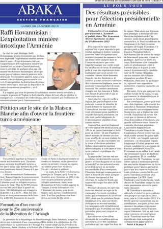 LUNDI 28 JANVIER 2013 / MONDAY JANUARY 28, 2013 • ABAKA • 7

                                                                                                         LU POUR VOUS

                  ABAKA
                 S E C T I O N             F R A N Ç A I S E
                                                                                      Des résultats prévisibles
                                                                                      pour l’élection présidentielle
                      LUNDI 28 JANVIER 2013                                           en Arménie
Raffi Hovannisian :                                                                      Editorial écrit en anglais
                                                                                      par Edmond Y. Azadian
                                                                                      et publié dans The Armenian
                                                                                                                               la rampe. Mais alors que l’opposi-
                                                                                                                               tion politique a diminué lors des
                                                                                                                               élections législatives de l’an
L’exploitation minière                                                                Mirror-Spectator en date
                                                                                      du 28 décembre 2012
                                                                                                                               dernier, seuls deux grands partis
                                                                                                                               sont en lice, le Parti républicain de
                                                                                                                               Sargissian et le Parti Arménie
intoxique l’Arménie                                                                      Peu importe le sujet choisi
                                                                                      aujourd’hui et peu importe la pré-
                                                                                                                               prospère de Gagik Tsarukian. Ce
                                                                                                                               dernier parti a été formé par
                                                                                      tendue ambiance festive, nous ne         l’ancien Président Robert
   Le chef du parti Héritage, Raffi
                                                                                      pouvons éviter d’exprimer nos            Kotcharian afin de servir de rampe
Hovannisian, a émis récemment une déclara-
                                                                                      sentiments quant au massacre bru-        de lancement pour son retour en
tion déplorant l’exploitation minière intense
                                                                                      tal d’innocents enfants dans le          politique. Après avoir testé les
dans le pays. « Il est désormais clair que
                                                                                      Connecticut parce que cette              eaux, Kotcharian s’est tranquille-
l’augmentation de l’exploitation minière en
                                                                                      tragédie marque une corde sensi-         ment et prudemment retiré à
Arménie est un projet d’intérêt national,
                                                                                      ble en chacun de nous. Il nous rap-      l’arrière-plan et le parti a com-
mais le privilège de quelques élus, qui ont
                                                                                      pelle à tous des expériences trau-       mencé à promouvoir la candida-
amassé des fortunes fantastiques, alors que
                                                                                      matisantes que nous avons ren-           ture de M. Vartan Oskanian,
notre pays s’enfonce dans la pauvreté et le
                                                                                      contrées comme êtres humains.            ancien ministre des Affaires
désespoir. Ces dernières années, nous avons
                                                                                      Dans le cas des Arméniens, il            étrangères pendant 10 ans.
assisté à des violations graves sous le cou-
                                                                                      ramène à notre mémoire collective        Oskanian, étant issu de la diaspo-
vert d’expropriation, la destruction de monu-
                                                                                      des évènements tragiques, nous ne        ra, a généré une opposition
ments historiques, ainsi que la disparition de
                                                                                      pouvons nous empêcher de nous            instinctive, expresse ou tacite, en
vastes écosystèmes prospères », a-t-il
                                                                                      souvenir des enfants arméniens           Arménie.
déclaré.
                                                                                      chargés sur des bateaux à Trabi-            En outre, il n’a pas pris part à la
   Il a suggéré que tous les permis d’exploitation minière soient réévalués, y
                                                                                      zon durant le génocide et qui se         culture locale de la mafia, ce qui,
compris le permis de Teghut, la forêt dans la région de Lori, afin de vérifier la
                                                                                      sont noyés en mer.                       par essence, le disqualifie pour le
transparence et remanier les codes fiscaux afin de s’assurer que l’extraction de
                                                                                         Alors que les experts médico-         pouvoir en Arménie.
minerais ne nuise pas à l’environnement.
                                                                                      légaux, les psychologues et les             Par conséquent, parce qu’il était
                                                                                      policiers tentent de démêler le          une cible légitime, cela a incité les
                                                                                      motif derrière le massacre du            autorités à l’intimider en publiant
Pétition sur le site de la Maison                                                     Connecticut, aucune expertise            une enquête sur ses transactions
                                                                                      n’est nécessaire pour justifier la       financières, qui a déplacé la mire
Blanche afin d’ouvrir la frontière                                                    noyade d’enfants arméniens car           vers M. Tsarukian lui-même. On
                                                                                      elle était partie intégrante de          croit que ce dernier a la faveur
turco-arménienne                                                                      l’extermination planifiée d’une
                                                                                      nation entière.
                                                                                                                               d’un demi-million d’électeurs, une
                                                                                                                               grande différence étant donné le
                                                                                         Aujourd’hui, seul un fragment         contexte électoral arménien.
                                                                                      de cette nation est blotti au sein de    L’ascension fulgurante de
                                                                                      10% de sa patrie historique et lutte     Tsarukian a exalté l’espoir de
                                                                                      pour sa survie - 21 ans d’indépen-       l’opposition d’avoir trouvé un can-
                                                                                      dance tentant de donner un nou-          didat viable autour de qui se ralli-
                                                                                      veau souffle de vie aux réalités du      er. Le HAK - ou Congrès national
                                                                                      21e siècle. Une de ces réalités est      arménien – se demandait depuis
                                                                                      la tenue d’élections présiden-           longtemps s’il allait proposer son
                                                                                      tielles, observant les normes            propre candidat en la personne de
                                                                                      démocratiques, le tout dans le con-      l’ancien président Lévon Ter-
                                                                                      texte culturel et politique du           Petrossian ou se rallier à un candi-
                                                                                      Caucase.                                 dat réunissant toutes les factions
                                                                                         La région du Caucase est une          de l’opposition. Et ce candidat
    Une pétition appelant la Turquie à     vivant en Syrie et la plupart veulent se   poudrière où des intérêts conver-        pourrait être M. Tsarukian. La pre-
ouvrir ses frontières avec l’Arménie       rendre en Arménie, où ils peuvent se       gent et s’entrechoquent et où toute      mière option a seulement présen-
pour au moins les réfugiés syriens a       sentir en sécurité, trouver un emploi,     action de l’un des acteurs locaux        tée une sortie désastreuse de la vie
été lancé sur la page Internet du prési-   un endroit pour vivre et aller à           peut déclencher un incendie              politique pour l’ancien président,
dent américain Barack Obama le 5 jan-      l’école », déclare la pétition.            incontrôlable. Par conséquent,           parce que les chances étaient de
vier dernier.                                 « La route de la Syrie vers l’Arménie   l’Arménie doit agir soigneusement        toute évidence contre lui. Le scé-
    « Nous demandons à l’administra-       passe par la Turquie, qui a fermé sa       dans le bras de fer entre l’empire       nario Tsarukian semblait plus
tion Obama d’appeler le gouvernement       frontière avec l’Arménie en 1993. Cela     de Russie émergeant et les               pragmatique. La FRA (parti
de Turquie à ouvrir sa frontière avec      crée un gros problème pour les             vétérans de la guerre froide qui         Dachnak), s’accrochera à la candi-
l’Arménie pour les réfugiés en prove-      réfugiés arméniens. Ainsi, nous            tentent de couper les ailes de la        dature de Tsarukian malgré la ran-
nance de Syrie. Plus de 60 000 person-     demandons de bien vouloir appeler la       Russie.                                  cune persistante envers le parte-
nes ont été tuées dans la guerre en        Turquie à ouvrir la frontière avec            Pendant des mois, les spécula-        naire du passé.
Syrie. 500 000 réfugiés ont échappé à      l’Arménie (du moins, pour les ré-          tions ont abondé au sujet de la             M. Tsarukian a attendu et
la guerre et à la mort ... Mais des mil-   fugiés) sans aucune condition préal-       campagne électorale présiden-            répondu à toutes les provocations
lions ne sont pas en mesure de le faire.   able. Il ne faut pas fermer les fron-      tielle, qui se terminera le 18 février   des groupes au sujet de sa déci-
Il y a 200 000 Arméniens de souche         tières au cours du 21e siècle ».           2013, alors que le président Serge       sion, puis le 12 décembre 2012, il a
                                                                                      Sargissian sera, sans nul doute,         révélé qu’il ne soumettrait pas sa
                                                                                      réélu pour un second mandat.             candidature, son parti a émis une
Formation d’un comité                                                                 La campagne a été si habilement          annonce laconique n’appuyant
pour le 25e anniversaire                                                              manipulée que le résultat est déjà
                                                                                      prévisible pour tout citoyen en
                                                                                                                               aucun candidat, même l’ancien
                                                                                                                               espoir Oskanian. Nul ne sait com-
de la libération de l’Artzagh                                                         Arménie.                                 ment votera la circonscription
                                                                                         Les alliances et les effon-           de M. Tsarukian mais le Parti
  Le président de la République du Haut-Karabagh, Bako Sahakian, a signé un           drements de la coalition prévus          républicain était soulagé et a
décret sur la création d’une commission d’Etat dédiée à la célébration du 25e         ont eu lieu, avec des candidats          certainement gagné grâce à
anniversaire de la libération de l’Artzagh. Un comité dirigé par le président du      potentiels qui ont capté les feux de        Suite à la page 8
Parlement, Ashot Ghulian, a été formé afin d’élaborer et discuter du programme.
 