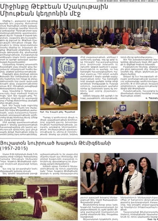 Մարտ 8-ին երեկոյեան ժամը 5-էն
սկսեալ տեղի ունեցաւ Գանատահայ
Կանա ն ց Մ իութեան հիմնադիր
Դոկտ. Խաթուն Թէմիզճեանի մահ-
ւան նուիրուած յիշատակի երեկոյ
մը:
Այս օրը կը զուգադիպէր նաեւ
միջազգային կանանց օրուան:
Տիկ. Արսինէ Ադդարեանի կորովի
աշխատութեամբ եւ իր յղացումով
մէջտեղ եկած այս ձեռնարկը մեր
սիրելի Խաթունին տաղանդն ու
նուիրումը վերարթնցուց իր յիշա-
տակը յարգող ներկաներուն:
Երեկոն սկսաւ Cocktail-ի հիւրա-
սիրութեամբ մը որուն յաջորդեց
նախ՝ Դոկտ. Խաթուն Թէմիզճեանի
կեանքն ու գործը ներկայացումով
յաւուր պատշաճ խօսքով ներկա-
յացուած Տիկ. Մարի Ճանպազեան-
Փաշայեանի կողմէ:
Ֆրանսերէնով խօսք առաւ նաեւ
Խաթունի համալսարանական իր
ընկերուհիներէն եւ այժմ Արմէն Քէ-
պէք վարժարանի Մանկամսուրի
բաժնի տնօրէնուհի Տիկ. Ռուզաննա
Սարգիսեան:
Յիշատակման ելոյթներէն յետոյ
ն ե ր կ ա ն ե ր ո ւ ն ն ե ր կ ա յա ցո ւ ե ցա ւ
«Map of Salvation» փրկութեան
քարտէզ վաւերագրական ժապա-
ւէնը, որը առաջին անգամ ըլլալով
կը հրամցուէր մոնթրէալահայու-
թեան:
Հայաստանցի ֆիլմարտադրիչ
Մանուէլ Սէրիպէքեանի նկարահա-
նումն էր, որուն ականատես եղանք:
Շար. էջ 4
Միջինք է... քառասուն ութ օրեայ
պահքի կէս շրջանը: Քրիստոսի
Սուրբ Յարութեան տօնին զանգակ-
ներուն ղօղանջը կարծէք հեռուէն
կ’արձագանգէ: Գաղութի բոլոր կազ-
մակերպութիւնները պատրաստու-
թեան մէջ են: Ուրբաթ 4 Մարտի երե-
կոյեան, բացառիկ թիւով բազմու-
թիւն մը լեցուած էր, Թէքէեան Մշա-
կութային Միութեան «Տօքթ. Յա-
րութիւն եւ Սիմա Արզումանեան»
Սրահը միջինք էր, իսկական մի-
ջինք: Թէքէեանի տիկինները համե-
րաշխ մթնոլորտի մէջ, գնահատելի
գործակցութեամբ, իւրաքանչիւրը
անձնապէս որպէս նուէր պատրաս-
տած էր պահքի զանազան զարմա-
նազան ճաշատեսակներ:
Ներկաները հերթով առատօրէն
ճաշակեցին բաց սեղանի վրայ ճա-
շակաւոր տեղադրուած համեղ ճա-
շերը, անթերի կանոնաւորութեամբ:
Ընթրիքէն վերջ շնորհալի օրիորդ
Քրիստին Տէր Ստեփանեան իր բիւ-
րեղ հայերէնով նոր հմայք մը բերաւ
մթնոլորտին երբ բարի գալուստի
խօսքէն վերջ, բացատրութիւններ
տուաւ Թ.Մ. Միութեան յառաջիկայի
ձեռնարկներուն մասին:
Ապա, հրաւիրեց Ս. Գրիգոր Լու-
սաւորիչ մայր տաճարի հոգեւոր
հովիւ՝ Արժ. Տէր Վազգէն քհնյ. Պո-
յաճեանը որպէսզի իր պատգամը
տայ «Պահքը Քրիստոնեայ կեանքին
մէջ» նիւթին շուրջ:
Արժ. Տէր Հայրը նախ ողջունեց
ներկայութիւնը Պոլսէն նոր ժամա-
նած Տէր Եղիա Քէրվանճեան քահա-
նային, ապա իւրայատուկ հաղոր-
դական արտայայտութեամբ արժե-
ւորեց նիւթը հետեւեալ ձեւով: (Մենք
կու տանք ամփոփումը):
Մեծ պահքը պատրաստութեան
շրջան է: Առանց պատրաստութեան
հաւատացեալները չեն կարող ար-
ժեւորուած դիմաւորել կամ լիուլի
ապրիլ փրկչի Յարութեան տօնը եւ
տօնեն իրենց եկող օրհնութիւնները:
Պահքը կ՚արժեւորուի միայն ու
միայն ապաշխարութեան խորհուր-
դով, զղջման ցաւով, խոստովա-
նութեան համարձակութեամբ, յա-
րատեւ աղօթքով, ներողամտու-
թեան, ժուժկալութեան պատրաս-
տութեամբ եւ սիրով լի ողորմու-
թեամբ: Առանց այս բոլորի, նոյնիսկ
մէկի բացակայութեան, անհնար է
արժեւորել պահքը, որը կը զրկէ եւ
կը հեռացնէ հաւատացեալն ե ր ը
բուն խորհուրդի իմաստէն ե ւ
օգուտէն: Այնքան կարեւոր է ապաշ-
խարութիւնն ու պահքը, որ հ ա յ
եկեղեցին հաւատացեալներու հա-
մար տարուայ 150 օրերէ աւելին
սահմանած է որպէս պահքի ապաշ-
խարութեան օրեր: Հայ եկեղեցին
ունի օրական պահքեր որոնք տեղի
կունենան Չորեքշաբթի եւ Ուրբաթ
օրերուն, շաբաթական պահքե ր
որոնք կը նախորդեն կարգ մը տօ-
ներու կամ սրբոց յիշատակ ո ւ -
թեանց:
Ամենէն երկարը մեծ պահքն է իր
եօթը շաբաթներու տեւողութեամբ,
որուն մէջ կը գտնուինք բոլորս...
Տէր Հօր բանախօսութեամբ ներ-
կաները վերահասու եղան մեծ պահ-
քի եւ միջինքի հոգեւոր իմաստին:
Բազմախուռն հիւրերը, ընկերա-
յին ջերմ մթնոլորտի մէջ, մնացին
սրահին մէջ, մինչեւ գիշերուան յա-
մեցող ժամերը:
Անգամ մը եւս հաւաքական սի-
րալիր գործակցութեամբ կատար-
ւող աշխատանքը արժեւորուեցաւ,
շնորհիւ Թ.Մ.Միութեան ժրաջան
տիկիններուն, գլխաւորութեամբ՝
Տիկին Անի Թորիկեանի:
Ուրախութեամբ, հաւատքով եւ
միասնական սիրով հասնինք Սուրբ
Յարութեան տօնին:
Վ. Պալեան
LUNDI 28 MARS 2016 - MONDAY MARCH 28, 2016 • ABAKA • 3
Arv& Thr Waxghn qfn& Poay;an
Միջինքը Թէքէեան Մշակութային
Միութեան կեդրոնին մէջ
Յուշատօն նուիրուած Խաթուն Թէմիզճեանի
(1957-2015)
 