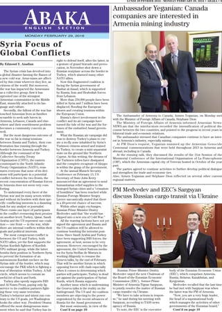 Ambassador Yeganian: Canada
companies are interested in
Armenia mining industry
The Ambassador of Armenia to Canada, Armen Yeganian, on Monday met
with the Minister of Foreign Affairs of Canada, Stéphane Dion.
The Ministry of Foreign Affairs of Armenia informed Armenian News-
NEWS.am that the interlocutors recorded the intensification of political dis-
course between the two countries, and pointed to the progress in recent years in
bilateral trade and economic relations.
The ambassador stressed that Canadian companies continue to have an inter-
est in Armenia’s industry, especially mining.
At FM Dion’s request, Yeganian summed up the Armenian Genocide
Centennial commemorations that were held throughout 2015 in Armenia and
abroad, including in Canada.
At the ensuing talk, they discussed the results of the 31st Session of the
Ministerial Conference of the International Organisation of La Francophonie
(OIF), which the Armenian capital city of Yerevan hosted in October of the year
past.
The parties agreed to continue activities to further develop political dialogue
and strengthen the trade and economic ties.
Also, Armen Yeganian and Stéphane Dion reflected on several other current
regional matters.
By Edmond Y. Azadian
The Syrian crisis has devolved into
a global disaster fanning the flames of
a new cold war. Arme-nians are affect-
ed by this crisis wherever they live, as
citizens of the world. But moreover,
the war has impacted the Armenians
as a collective group; first it has
uprooted one of the strongest
Armenian communities in the Middle
East, staunchly attached to its lan-
guage and culture.
Secondly, the fallout of the war has
touched Armenian lives as families
scramble to seek safe haven in
Armenia, Lebanon, Canada and else-
where and their resettlement problem
becomes a community concern as
well.
But the most dangerous outcome of
the war so far is rising tensions
between Russia and Turkey, their con-
frontation line running through the
border between Armenia and Turkey.
Although the command of the
Collective Security Treaty
Organization (CSTO), the eastern
counterpart to the North Atlantic
Treaty Organization (NATO), reas-
sures everyone that none of its divi-
sions will participate in a potential
conflict between the two fronts, the
recent concentration of Russian forces
in Armenia does not seem very com-
forting.
To understand every facet of the
Syrian war and its many actors within
and without its borders with their spe-
cific conflicting interests is a daunting
task for any analyst or journalist.
There exists one layer of participants
in the conflict overseeing their proxies
on another level; Turkey, Qatar, Saudi
Arabia and the US represent one coali-
tion — one front — in the war, while
there are internal conflicts within their
goals and political interests.
The most conspicuous conflict is
between the US and Turkey, both
NATO allies, yet the first supports the
Syrian Kurdish fighters of Kurdish
YPG militant group, while the latter
bombs their position in Northern Syria
to prevent the formation of an
autonomous Kurdish enclave on the
Syrian side of the border, which may
encourage the PKK which is fighting a
war of liberation within Turkey. A full
circle, which seems to contain an
awful lot of back and forth.
Turkey also openly supports ISIS
and Al-Nusra Front, paying only lip
service to its coalition partners fight-
ing these very same terrorists.
Turkey’s behavior and intent run con-
trary to the US goals, yet Washington
looks the other way. President Obama
offered the most disingenuous state-
ment when he said that Turkey has its
right to defend itself, after the latter, in
a gesture of grand bravado and provo-
cation, in November shot down a
Russian warplane across the border in
Turkey, which alarmed many other
NATO allies.
Now this fragmented coalition is
facing the Syrian government of
Bashar al-Assad, which is supported
by Russia, Iran and Hezbollah forces
from Lebanon.
More than 250,000 people have been
killed in Syria and 7 million have been
displaced, flooding the European
shores and creating tensions within
the European Union.
Russia’s direct involvement in the
conflict and its air campaign have
turned the tide of the war and the for-
tunes of the embattled Assad govern-
ment.
What the Russian air campaign did
was to destroy Turkey’s plans to cre-
ate a no-fly zone inhabited by Syria’s
Turkmen citizens armed and trained
by Turkey, to create a mini separatist
state on the ground like Northern
Cyprus. At this writing, the dreams of
the Turkmen tribes have dissipated
and the complete recapture of Aleppo
is within the grasp of the government.
At the annual Munich Security
Conference on February 13, US
Secretary of State John Kerry
announced that an agreement to send
humanitarian relief supplies to the
besieged Syrian cities and a “cessation
of hostilities” has been reached while
Russian Foreign Minister Sergey
Lavrov sarcastically stated that there
is a 49-percent chance of success.
Within other angry exchanges,
Russian Prime Minister Dmitry
Medvedev said that “the world has
slipped into a new era of Cold War.”
All the warring factions have not yet
signed the agreement and Russia and
the US coalition will be allowed to
continue bombing the terrorist posi-
tions. Since Saudi Arabia and Turkey
have been supporting ISIS forces, the
agreement, at best, seems to be very
tenuous. However, encouraged by the
agreement, the United Nations media-
tor for Syria Steffan de Mistura is
working diligently to resume the
Geneva talks, by the end of February.
That will be another forum in which
opposing forces will clash especially
when it comes to determining which
parties will participate; Turkey is dead
set against the participation of Syrian
Kurds, which Russia supports.
Another issue which is undermining
the Geneva talks is the reality on the
battleground. The US and its coalition
members are objecting to the power
engendered by the recent advances of
Russia for the Assad government.
But most ominously, in view of the
Cont’d on page 10
LUNDI 29 FEVRIER 2016 - MONDAY FEBRUARY 29, 2016 • ABAKA • 9
E N G L I S H S E C T I O N
MONDAY FEBRUARY 29, 2016
Syria Focus of
Global Conflicts
PM Medvedev and EEC’s Sargsyan
discuss Russian cargo transit via Ukraine
Russian Prime Minister Dmitry
Medvedev urged the new Chairman of
the Board of the Eurasian Economic
Commission (EEC), former Prime
Minister of Armenia Tigran Sargsyan,
to jointly resolve the matter of Russian
cargo transfer via Ukraine.
“We have to take actions in respon-
se,” he said during his meeting with
Sargsyan, according to TASS news
agency of Russia.
To note, the EEC is the executive
body of the Eurasian Economic Union
(EEU), which comprises Armenia,
Russia, Belarus, Kazakhstan, and
Kyrgyzstan.
Medvedev recalled that the last time
he had met with Sargsyan was when
the latter was the PM of Armenia.
“Now, you are a very huge leader,
the head of a supranational body
which manages the activities of other
governments of the Eurasian board,”
Cont’d on page 10
 