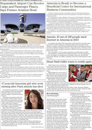 Reevaluating...
Cont’d from page 9
the Revolution. In this latter volume,
Odian satirized the abuses and the
sacrilege committed by the so-called
revolutionaries, a downside of the
activities of individuals and parties
posing as saviors of the Armenian
nation.
The total picture of the Armenian
liberation movement, as reflected in
our history and literature, will not be
complete without mentioning a book
by another prominent writer, Arpiar
Arpiarian, who wrote a short novel
under the title of Red Tithe (Garmeer
Jamoots), whose hero is a revolution-
ary priest secretly raising funds for the
cause of the revolution. However, he is
persecuted by a rich and conservative
parishioner, who eventually joins the
priest in the revolutionary cause, after
experiencing all the abuses of the
Turkish government and he voluntarily
contributes the “red tithe.”
As the prominent historians con-
vene in the halls of the National
Academy of Sciences, they are duty-
bound to bring out the objective histo-
ry of the Armenagan Party.
As a nation which has regained its
statehood and sovereignty, we owe it
to ourselves to reevaluate our history
with academic scrutiny; we cannot
build a new statehood on legends and
half-baked historic assumptions.
The history of the Armenagan Party
is a scantly-researched area of modern
Armenian history.
The other political parties have an
even broader scope of activities and
therefore they owe it to themselves to
reevaluate their past with academic
rigor to preserve them for posterity.
The past of each party belongs to
the entire Armenian nation. We can
pride ourselves on our glorious deeds
and learn from our failures.
10 • ABAKA • LUNDI 30 NOVEMBRE 2015 - MONDAY NOVEMBER 30, 2015
Stepanakert Airport Can Receive
Cargo and Passenger Planes,
Says Former Aviation Head
According to the former head of the Nagorno-Karabakh Civil Aviation
Department, Dmitry Atbashian, the Stepanakert airport has the proper capabili-
ties to receive Il-76 cargo aircraft, Airbus-320 and 321, Boeing 337 and SuperJet
passenger planes.
The airport’s current runway measures at 2270 meters, with a width of 45
meters, compared to 37 meters in the past. Atbashian said that in the Soviet
Union, the airport operated with a daily service of 8-10 flights, and 20-25 flights
during the Karabakh war.
Atbashian said that prior to the airport’s reconstruction, the Russian
Airproject company had concluded that the airport in Stepanakert could not ser-
vice flights using navigation devices. However, new devices that can support
flights during bad weather conditions and at night were installed during the
reconstruction project. Atbashian said that the navigation systems of Armenia
and Karabakh are unified, meaning that air traffic controllers of Yerevan flights
can also support flights in Karabakh.
Atbashian also said that the Stepanakert airport could receive aircraft of the
Russian Aerospace Forces being used in Syria for Russia’s anti-terror operations.
Atbashian said that the airport’s location was convenient for that purpose, but
refused to answer any further questions about supporting Russia’s activities in
the Middle East.
In a press-conference held in Moscow on November 12, Artsakh President
Pago Sahagian said that the Stepanakert airport could be used by Russian
Aerospace Forces.
Armenia is Ready to Become a
Beneficial Center for International
Business Communities
Armenia is ready to become a beneficial center for international business
community adding traditional Armenian hospitality to favorable conditions of
business activity.
As “Armenpress” reports, Minister of Economy of the Republic of Armenia
Karen Chshmaritian expressed such view during the first session on the issue of
Armenia-USA trade and investments, proposing big international companies con-
sider a possibility to establish headquarters in Armenia.
“US investors appreciated the possibilities of Armenia long ago, particularly
possibilities of customer service, tourism, IT and consultancy sectors,”
Chshmaritian told, expressing a confidence that the latest agreement on trade
investments signed between Armenia and USA governments creates new condi-
tions for investments, and for the promotion of trade and commerce.
According to U.S. Ambassador to Armenia. Richard M. Mills, there are real
opportunities for American business in Armenia if favorable conditions are
created.
Ameria: 43 out of 100 people used
Internet in Armenia in 2013
According to the data of 2013, penetration of the Internet in Armenia consti-
tuted 46,3%, Artashes Shaboyan, leading specialist at the Armenia’s Ameria
Advisory Company said at the panel discussion held by Ameriabank on the per-
spectives of distance banking in Armenia. At the same time, connection of new
users to the Internet strongly accelerated in 2008-09, when the penetration grew
from 6,2% to 15,3%.
As a comparison, 1,3% of country’s population used the Internet in 2000.
The penetration constituted 25% in 2010, growing to 7% in the subsequent 3
years. According to its average speed of Internet connection, Armenia has
reached the indicator of 14 Mb/s, coming the 75th in the world pursuant to June
2015 data.
Hrant Dink’s killer wants to testify again
Ogün Samast, who is sentenced
to 22 years in prison for the murder
of Hrant Dink, has petitioned to the
court, with a request to give new evi-
dence.
Hakan Bakırcıo lu, who is one of
the Dink family attorneys, informed
that Samast’s case was joined to the
main case into Hrant Dink’s murder,
reported Mynet website of Turkey.
The attorney noted that Ogün
Samast has petitioned to the chief
judge of the respective court, and with a request that he be transferred from the
prison in Kocaeli city to a penitentiary in Istanbul, so that he may give new evi-
dence regarding the Dink murder case.
Hrant Dink was the founder and chief editor of Agos Armenian bilingual
weekly of Istanbul, and he was shot dead on January 19, 2007 outside the office
of his weekly, by Ogün Samast, who was a minor at the time.
17-year-old Armenian girl who went
missing after Paris attacks has died
It emerged last night that 17-year-old
Lola Ouzounian who went missing fol-
lowing the Paris terror attacks has
died, according to ‘Armenia’ television
Channel.
Panorama.am reported earlier that
Lola together with her father went to
the concert of an American rock band,
Eagles of Death Metal, at the Bataclan
concert hall on the evening of
November 13. When shooting began,
Lola’s father could not find her.
More than 100 people were killed
and many more were injured in an
assault on the Bataclan theater Friday night in Paris. The famous concert
hall in the center of Paris was filled as an American rock band, Eagles of
Death Metal, played there Friday night. Witnesses said the attackers entered
the theater at about 10:40 p.m. Paris time. They used guns and grenades to
kill concertgoers. Hundreds were then taken hostage before police stormed
the building. The gunmen were wearing explosive devices and blew them-
selves up when police closed in, authorities said.
Bombings and shootings occurred at other locations around the city,
including at the national soccer stadium and two restaurants. ISIS has
claimed responsibility for the attacks. 132 people were killed and over 320
were injured across the city.
Source Panorama.am
 
