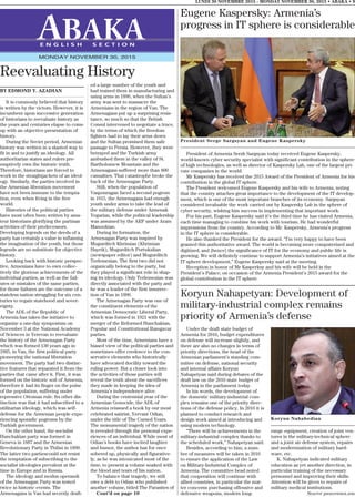 BY EDMOND Y. AZADIAN
It is commonly believed that history
is written by the victors. However, it is
incumbent upon successive generation
of historians to reevaluate history as
the years and centuries elapse to come
up with an objective presentation of
history.
During the Soviet period, Armenian
history was written in a slanted way to
fit in and to justify an ideology. All
authoritarian states and rulers pre-
emptively own the historic truth.
Therefore, historians are forced to
work in the straightjackets of an ideol-
ogy. Similarly, the parties involved in
the Armenian liberation movement
have not been immune to the tempta-
tion, even when living in the free
world.
Histories of the political parties
have most often been written by ama-
teur historians glorifying the partisan
activities of their predecessors.
Developing legends on the deeds of a
party has certainly a value in inflaming
the imagination of the youth, but those
legends are no substitute for objective
history.
Looking back with historic perspec-
tive, Armenians have to own collec-
tively the glorious achievements of the
individual parties, as well as the fail-
ures or mistakes of the same parties,
for those failures are the outcome of a
stateless nation struggling for six cen-
turies to regain statehood and sover-
eignty.
The ADL of the Republic of
Armenia has taken the initiative to
organize a one-day symposium on
November 3 at the National Academy
of Sciences in Yerevan to reevaluate
the history of the Armenagan Party
which was formed 130 years ago in
1885, in Van, the first political party
pioneering the national liberation
movement. The party had two distinc-
tive features that separated it from the
parties that came after it. First, it was
formed on the historic soil of Armenia,
therefore it had its finger on the pulse
of the population, suffering under
repressive Ottoman rule. Its other dis-
tinction was that it had subscribed to a
utilitarian ideology, which was self-
defense for the Armenian people expe-
riencing sporadic pogroms by the
Turkish government.
On the other hand, the socialist
Hunchakian party was formed in
Geneva in 1887 and the Armenian
Revolutionary Party in Tbilisi in 1890.
The latter two partiescould not resist
the temptation of subscribing to the
socialist ideologies prevalent at the
time in Europe and in Russia.
The ideology and modus operandi
of the Armenagan Party was tested
twice in historic events. The
Armenagans in Van had secretly draft-
ed a large number of the youth and
had trained them in manufacturing and
using arms in 1896, when the Sultan’s
army was sent to massacre the
Armenians in the region of Van. The
Armenagans put up a surprising resis-
tance, so much so that the British
Consul intervened to negotiate a truce,
by the terms of which the freedom
fighters had to lay their arms down
and the Sultan promised them safe
passage to Persia. However, they were
betrayed and the Turkish army
ambushed them in the valley of St.
Bartholomew Mountain and the
Armenagans suffered more than 800
casualties. That catastrophe broke the
back of the Armenagan Party.
Still, when the population of
Vaspouragan faced a second pogrom
in 1915, the Armenagans had enough
youth under arms to take the lead of
the military defense under Armenak
Yegarian, while the political leadership
was assumed by the ARF under Aram
Manookian.
During its formation, the
Armenagan Party was inspired by
Mugurditch Khrimian (Khrimian
Hayrik), Mugurditch Portukalian
(newspaper editor) and Mugurditch
Terlemezian. The first two did not
organically belong to the party, but
they played a significant role in shap-
ing its ideology. Only Terlemezian was
directly associated with the party and
he was a leader of the first insurrec-
tion of Van in 1896.
The Armenagan Party was one of
the constituent elements of the
Armenian Democratic Liberal Party,
which was formed in 1921 with the
merger of the Reformed Hunchakian,
Popular and Constitutional Ramgavar
parties.
Most of the time, Armenians have a
biased view of the political parties and
sometimes offer credence to the con-
servative elements who historically
have advocated docility toward the
ruling power. But a closer look into
the activities of those parties will
reveal the truth about the sacrifices
they made in keeping the idea of
Armenia’s independence alive.
During the centennial year of the
Armenian Genocide, the ADL of
Armenia reissued a book by our most
celebrated satirist, Yervant Odian,
under the title of The Cursed Years.
The monumental tragedy of the nation
is revealed through the personal expe-
riences of an individual. While most of
Odian’s books have incited laughter
and humor, the author has for once
sobered up, physically and figurative-
ly, as he was intoxicated most of the
time, to present a volume soaked with
the blood and tears of his nation.
To balance that tragedy, we still
owe a debt to Odian who published
another volume, titled The Parasites of
Cont’d on page 10
LUNDI 30 NOVEMBRE 2015 - MONDAY NOVEMBER 30, 2015 • ABAKA • 9
E N G L I S H S E C T I O N
MONDAY NOVEMBER 30, 2015
Reevaluating History
Eugene Kaspersky: Armenia’s
progress in IT sphere is considerable
President of Armenia Serzh Sargsyan today received Eugene Kaspersky,
world-known cyber security specialist with significant contribution in the sphere
of high technologies, as well as director of Kaspersky Lab, one of the largest pri-
vate companies in the world.
Mr Kaspersky has received the 2015 Award of the President of Armenia for his
contribution in the global IT sphere.
The President welcomed Eugene Kaspersky and his wife to Armenia, noting
that the country attaches great importance to the development of the IT develop-
ment, which is one of the most important branches of its economy. Sargsyan
considered invaluable the work carried out by Kaspersky Lab in the sphere of
cyber security, wishing him success in implementing that important work.
For his part, Eugene Kaspersky said it’s the third time he has visited Armenia,
each time managing to combine his work with tourism. He had wonderful
impressions from the country. According to Mr. Kaspersky, Armenia’s progress
in the IT sphere is considerable.
He also thanked the President for the award. “I’m very happy to have been
granted this authoritative award. The world is becoming more computerized and
digitized, and [hence] the significance of IT for the economy and public life is
growing. We will definitely continue to support Armenia’s initiatives aimed at the
IT sphere development,” Eugene Kaspersky said at the meeting.
Reception in honor of Mr Kasperksy and his wife will be held in the
President’s Palace, on occasion of the Armenia President’s 2015 award for the
global contribution in the IT sphere.
Under the draft state budget of
Armenia for 2016, budget expenditures
on defense will increase slightly, and
there are also no changes in terms of
priority directions, the head of the
Armenian parliament’s standing com-
mittee on defense, national security
and internal affairs Koryun
Nahapetyan said during debates of the
draft law on the 2016 state budget of
Armenia in the parliament today.
In his words, the development of
the domestic military-industrial com-
plex remains one of the priority direc-
tions of the defense policy. In 2016 it is
planned to conduct research and
design work aimed at introducing and
using modern technology.
“There will be achievements in the
military-industrial complex thanks to
the scheduled work,” Nahapetyan said.
Besides, according to him, a num-
ber of measures will be taken in 2016
to ensure the application of the Law
on Military-Industrial Complex of
Armenia. The committee head noted
that cooperation will continue with
allied countries, in particular the mat-
ter concerns purchasing offensive and
defensive weapons, modern long-
range equipment, creation of joint ven-
tures in the military-technical sphere
and a joint air defense system, repairs
and modernization of military hard-
ware, etc.
K. Nahapetyan indicated military
education as yet another direction, in
particular training of the necessary
personnel and improving their skills.
Attention will be given to repairs of
military medical institutions.
Source panorama.am
Koryun Nahapetyan: Development of
military-industrial complex remains
priority of Armenia’s defense
Koryun Nahabedian
President Serge Sargsyan and Eugene Kaspersky
 