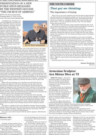 PRESENTATION OF A NEW
PUBLICATION RELEASED
BY THE WESTERN DIOCESE
“THE CHURCH OF ARMENIA”
BY Rev. Dr. Zaven Arzoumanian
Thursday March 27, 2014, at 8 pm
At the Diocesan Armen Hampar Hall
An English book, 275 pages, was
recently published by the Diocesan
Press titled The Church of Armenia-
Historiography, Theology, Ecclesio-
logy, History, Ethnography- by
Father Zaven Arzoumanian. The
Tekeyan Cultural Association local
chapter, under the auspices of the
Primate, Archbishop Hovnan
Derderian, has scheduled the pre-
sentation of the book along with the
three volumes recently published in
Armenian, in the Diocesan head-
quarters on Thursday, March 27.
The Armenian books are dedicated
to the High Ranking Clergy of the
20th century.
Specialized and diversified stud-
ies are included in this English edition, most of them little known to the public.
Sources from antiquity are explored, such as the earliest reported and verified
theological source known as the Seal of Faith by Catholicos Komitas (7th c.).
Also are included the Geography of Ancient Armenia by Anania Shirakatsi (7th
c.), the Book of Canon Law, by Catholicos John of Otsoon (8th c.), and the
Hymns in Five Units of Catholicos St. Nersess the Graceful (12thc). The 1600th
anniversary of the invention of the Armenian alphabet by St. Mesrob Mashtots,
and the 500th Anniversary of the first printed Armenian books in 1512 by Hagop
Meghabard marked important milestones, crowned with the first printing of the
Armenian Holy Bible by Vosgan Yerevantsi in 1666.
The revival of all ancient historiography, one by one, explored by Soviet
Armenian scholars in the 20th century is briefed in this volume from three
dozens of such texts and their commentaries by leading historians, such as
Catholicos Karekin I Hovsepiants, H. Manandyan, H. Acharyan, Yervant Der
Minassian, Bishop Garabed Der Mkrtchyan, Vasken Hakobyan and Souren
Yeremian. Armenian Church architecture focused on the famous Zevartnots
Church built by Catholicos Nersess the Builder (7th c.), and excavated by Toros
Toramanian at the dawn of the 20th c. is part of my studies, as are the 256 cata-
logued and forever lost manuscripts of Armash and Hakstoon. The translation of
St. Gregory of Narek’s Book of Lamentation into the vernacular, compared with
the priceless original published in classical Armenian in 1858, is part of this
book.
Julian (old) and Gregorian (new) calendars are treated after the New
Calendar was adopted in 1923 by the Armenian Church, directed by the
Encyclical of Catholicos Kevork V of All Armenians. The Return from the
lengthy Peregrination of the Pontifical Seat of the Catholicos of All Armenians
from Cilicia to Holy Etchmiadzin in 1441 is reported, as well as soon after, the
formation of the Armenian Patriarchate of Constantinople by the Ottoman
Empire. Both Kevorkian and Armash Seminaries considered providential for the
immediate future of the Armenian Church worldwide.
As we approach the centennial of the 1915 Genocide of the Armenian
people, two studies reflect the Eastern and the Western resistance of Armenia
against the Turks. The first under the Soviets during the pontificate of Catho-
licos of All Armenians Kevork V, and the second under the Ottomans during
the pontificate of Catholicos Sahak II of Cilicia. Sahak II exiled from Cilicia,
and the final evacuation of the remnants doomed on the Catholicos and his
flock.
The public is cordially invited to hear Mashdots Jobanian, Hratch Sepetjian,
and the author of the book, who will review the new and the recently published
volumes. Vatche Semerjian, Chairman of the Tekeyan Association, will intro-
duce the Mistress of Ceremonies Nazig Kojayan.
One copy to each will be donated with the author’s signature. Refreshments
will follow.
That got me thinking
The importance of trying
There I was, in my room, bummed out by the fact that my plans had been
cancelled and that I had absolutely nothing to do for the rest of the day. It
had been a bad week, everything had gone awry, and nothing had turned
out the way I wanted to. It happens, though. That’s when you take your
IPod, listen to “You can’t always get what you want” from the Rolling
Stones, and you get over it.
What I told to cheer myself up is that sometimes things just don’t work
out no matter how hard you try. And that doesn’t mean that the Universe is
against you, it just means that you have to keep trying harder.
Whenever something goes wrong, I always try to look at the situation in
a different way. It’s hard not to dwell on what went wrong, but it’s more
important to think about what you can now. What’s the next step? Is there
anyone who can help me out? Am I doing something wrong, am I looking in
the wrong place?
There is an infinite pressure surrounding us to succeed at everything.
There is a constant pressure to have the best grades, to have the best social
life, to have a filled life full of exciting and new events. Yet, sometimes,
things just do not work out the way you would have hoped for. And I find
that it is healthy, sometimes, to fail. Sometimes, it is life’s way of telling you
that you’re doing something wrong. And that you have to change the path
you’re on, otherwise you will not be happy.
And that’s when the importance of trying kicks in. Some people give up
so easily because of the difficulties that comes in their way. But how will
they kick their bad habits to the curb? How will they improve? It is so easy
to let your arms down and let the river that is life take you wherever it
pleases. Sometimes, the current is too strong and it is difficult to fight it; I
agree. But you have to try. If you don’t try, then you really will not get any-
where. Fight the current until it is less strong and you find your way to
swim easily.
Just keep trying. It’ll work out in your favor in the end.
Sananne Wartabetian
Montreal
10 • ABAKA • LUNDI 31 MARS 2014 / MONDAY MARCH 31, 2014
THE YOUTH CORNER
History will...
Cont’d from page 9
Ironically, all these hostile acts are
being hatched under the watchful eyes
of our “strategic ally” Russia, which
has yet to lift a finger.
Ilham Aliyev has repeatedly
declared his policy of isolating and
bankrupting Armenia, to see its popu-
lation shrink to an unsustainable level.
Nor will Azerbaijan tone down its bel-
licose rhetoric, which keeps Armenia
on war footing.
Armenians are their own worst ene-
mies. And if today’s republic fails to
survive, we do not need to blame any
one but ourselves. The number of peo-
ple who believe that Armenia’s lot will
be much better if a new government is
brought to power is rising. But no one
has yet addressed solving the outside
factors which have led to the current
situation. And no one can, in good con-
science, attest that any former admin-
istration has been less corrupt, includ-
ing that of Ter-Petrosian.
Armenians brought the fall of
medieval city of Ani by inflicting
infighting and handing the keys to the
city to the Byzantine emperor. Also,
because of the infighting of the princes
and their treacherous scorched-earth
policies, they weakened the Cilician
Kingdom and thus it fell prey to the
Mamluks in 1375. We can extend this
self-destructive instinct all the way to
the fall of the First Republic, when
Armenians butchered each other until
the beleaguered republic was
absorbed into the Soviet Empire.
It looks like the trend is continuing
and unless we heed our ancestors’
warning, we are destined to allow his-
tory to repeat itself.
Armenian Sculptor
Ara Shiraz Dies at 73
YEREVAN (Arka) — Renowned
Armenian sculptor Ara Shiraz died at
age 73 on Tuesday at Nairi Medical
Center in Yerevan. Shiraz had been
hospitalized in late February after ha-
ving a heart attack.
Ara Shiraz was the son of prominent
Armenian poets Hovhannes Shiraz and
Silva Kaputikian. He was born in
Yerevan in 1941. He was a graduate of
the Yerevan Institute of Theater and
Fine Arts. Ara Shiraz displayed his
works at numerous exhibitions in
Moscow, Leningrad, Tbilisi, Paris and
other cities.
He was the sculptor of prominent
monuments throughout Armenia such
as those of Paruyr Sevak, Yeghishe Charents, political leader Alexander
Miasnikian and American-Armenian writer William Saroyan. In 1987 he was
elected president of the Union of Artists of Armenia.
His sculptures are on display in the Museum of Contemporary Art of
Armenia, the National Gallery, Moscow Tretyakov Gallery, and in many private
collections in Moscow, St. Petersburg, Tbilisi, Yerevan, Beirut, Paris, London,
New York, Los Angeles, Chicago, Detroit, and Montreal.
Rev. Dr. Zaven Arzoumanian
 