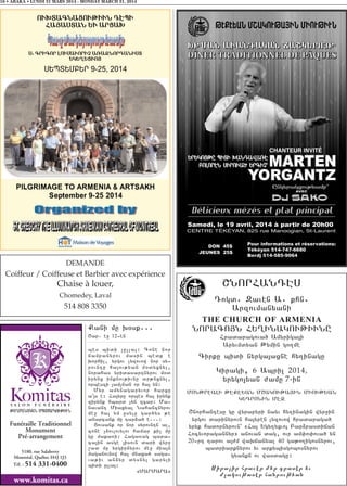 16 • ABAKA • LUNDI 31 MARS 2014 - MONDAY MARCH 31, 2014
Funéraille Traditionnel
Monument
Pré-arrangement
www.komitas.ca
5180, rue Salaberry
Montréal, Québec H4J 1J3
Tél. : 514 331-0400
:A>MANAGAN SBASARGOV:IVN
DEMANDE
Coiffeur / Coiffeuse et Barbier avec expérience
Chaise à louer,
Chomedey, Laval
514 808 3350
Kani mu q0sk777
<ar7 e] 126en
bes bidi [ulla31 Cone nor
jampanyrov masin bedk e
qorhil5 yrgov lyzovow nor sy6
rovntu ha3ov;yan m0dyxnyl5
norahas yridasartnyrov m0d
irynx inknov;ivnu ar;nxnyl5
orbeszi [am[nan or ha3 yn1
Myr amynagaryvor harxu
a43s e1 Ha3yru orbes ha3 irynk
zirynk hbard [yn zcar1 Ma6
navant Miaxyal Nahancnyrov
me] ha3 ym usylu gar/ys ;e
anarcank mu tar2a/ e7771
#ovsank or nor syrovntn al5
cone [2ovlovylov hamar ki[ mu
gu maka-i1 Haga-ag bara6
ca3in asge 3isovn dari wyr]
,ad mu yrgirnyrov me] mia3n
maganovnow ha3 mnaxa/ saga6
va;iv an2yr dysnyl garyli
bidi ulla31
8MARMARA9
<NORHANTES
Togd7 Zaven A7 khn7
Arzovmanyani
THE CHURCH OF ARMENIA
NORACO#N HY>INAGOV:IVNU
Hradaragova/ Amyriga3i
Aryvmdyan :ymin go.me
Cirku bidi nyrga3axne hy.inagu
Giragi5 6 Abril 2014,
yrygo3yan =amu 7-in
MON:REALI :EKEYAN M<AGOV:A#IN MIOV:YAN
GYTRONIN ME}
<norhantesu gu wyrapyri nayv hy.inagin wyr]in
yrgov darinyrovn ha3yren lyzovow hradaraga/
yryk hadornyrovn` 8Ha3 Ygy.yxvo3 Par2rasdijan
Hocyvoragannyr9 anovan dag5 ovr am’o’ova/ yn
206rt tarov a3=m waqjanyal 40 ga;o.igosnyrov5
badriarknyrov yv arkybisgobosnyrov
gyankn ov wasdagu1
Siralir hraver myr craser yv
m,agov;aser hanrov;yan
 