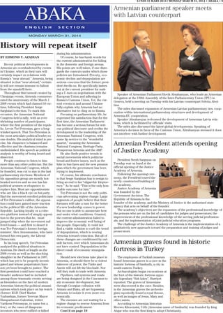 LUNDI 31 MARS 2014 / MONDAY MARCH 31, 2014 • ABAKA • 9
ABAKAE N G L I S H S E C T I O N
MONDAY MARCH 31, 2014
History will repeat itself
BY EDMOND Y. AZADIAN
Recent political developments in
Armenia are overshadowed by events
in Ukraine, which in their turn will
certainly impact on relations with
Russia’s “near abroad.” Armenia, being
situated in that “near abroad,” certain-
ly will not remain immune to fallout
from the standoff there.
Throughout this turmoil created by
Ukrainian events, Armenia commemo-
rated the anniversary of the March 1
2008 events which had claimed 10 vic-
tims, following President Serge
Sargisian’s election. To mark this
occasion, the Armenian National
Congress held a rally, with an ever-
shrinking number of participants,
where the first president of the repub-
lic, Levon Ter-Petrosian, gave a long-
winded speech. That Ter-Petrosian is
the most articulate political leader no
one doubts. His analytical mind is pre-
cise, his eloquence is balanced and
effective and his charisma remains
undiminished. His speech as political
analysis is worthy of being heard and
dissected.
People continue to listen to him
more than any other politician. But the
Armenian National Congress, which
he founded, was cut to size in the last
parliamentary elections. Members of
his opposition group are mostly hot-
headed novices and no one has his
political acumen or eloquence to
replace him. Most are oppositionists
who are like a black eye on his party.
Had the movement enrolled politicians
of Ter-Petrosian’s caliber, the opposi-
tion could have gained more traction
in the political life of the Armenian
Republic. Lacking loyalty or a cohe-
sive platform instead of simply opposi-
tion to the powers-that-be, most
jumped ship when the movement suf-
fered losses — and first to desert it
was Ter-Petrosian’s former foreign
minister, Alex Arzoumanian, who later
formed his own party, the Liberal
Democrats.
In his long speech, Ter-Petrosian
analyzed the political situation in
Armenia. He dwelt at length on the
2008 events as well as the shocking
slaughter in the Parliament in 1997,
which has yet to be properly investi-
gated and whose perpetrators have
not yet been brought to justice. The
first president could have reached a
broader audience had he included
among those traumatic events serving
as blemishes on the face of modern
Armenian history the political assassi-
nations which took place on his watch
(former KGB Chief Marius
Yuzbashian, former Yerevan Mayor
Hampartsoum Galestian, writer
Vartkess Petrossyan, to name but a
few), or the cases of diasporan
investors who were ruffled or killed
during his administration.
Of course, he has harsh words for
the current administration for failing
in the domestic and foreign arenas.
His points are well taken, if one disre-
gards the contexts under which those
policies are formulated. Poverty, eco-
nomic decline and depopulation are
serious concerns that the former presi-
dent dwells on. He specifically lashes
out at the current president for mak-
ing a U-turn on negotiations with the
European Union and adhering to
Russia’s Customs Union. Yet, the cur-
rent events in and around Ukraine
fully explain why Armenia had no
alternative but to cling on to Russia.
Focusing on parliamentary life, he
expressed his satisfaction that for the
first time, the Armenian Parliament
has become a serious forum for seri-
ous political discourse and credits the
development to the leadership of the
Armenian National Congress, with
some lip service to the “wonderful
quartet,” meaning the Armenian
National Congress, Heritage Party,
Prosperous Armenia and the ARF.
He also finds positive trends in
social movements which politicize
bread-and-butter issues, such as the
hike in bus fares and the new pension
plan which the government has been
trying to implement.
Of course, his ultimate conclusion
is that Serge Sargisian has to resign to
bring an end to his “oligarchic kleptoc-
racy.” As he said, “This is the only hon-
orable outcome for him.”
Ter-Petrosian is not the only politi-
cian advocating regime change. Large
segments of people believe that their
fortunes will take a turn for the better
if a new leadership comes to power.
But no one is able to annunciate how
and under what conditions. Granted,
the current administration failed to
improve the economic well being of
the people. Especially, it could not
find a viable solution to curb the trend
of depopulation, which is veering
Armenia toward extinction. But all of
these changes are conditioned by out-
side factors, over which Armenians do
not have control. Depopulation is the
direct result of economic strangula-
tion.
Should new elections take place in
Armenia, or should there be a violent
takeover of power, the Turks and
Azeris will not lift the blockade. Nor
will they rush to trade with Armenia.
Pipelines, rail systems and roads
are being designed in the Caucasus to
stir economic development, but
through Georgian collusion with
Ankara and Baku, all are bypassing
Armenia to isolate it even more eco-
nomically.
The enemies are not waiting for a
regime change to rescue Armenia from
its economic predicament.
Cont’d on page 10
President Serzh Sargsyan on
Tuesday was on hand at the
official opening of the Justice
Academy of Armenia.
Following the opening cere-
mony, the President toured the
newly constructed building of
the academy.
Justice Academy of Armenia
was founded by the
Government decision. The
Republic of Armenia is the
founder of the academy, and the Ministry of Justice is the authorized state
agency that acts on behalf of the founder.
The academy’s objectives are the expansion of the professional knowledge of
the persons who are on the list of candidates for judges and prosecutors; the
improvement of the professional knowledge of the serving judicial profession-
als; and the implementation of joint judicial education programs.
The challenge of the Justice Academy of Armenia is the implementation of a
qualitatively new approach toward the preparation and training of judges and
prosecutors.
Armenian parliament speaker meets
with Latvian counterpart
Speaker of Armenian Parliament Hovik Abrahamyan, who leads an Armenian
delegation at the 130th Assembly of the Inter-Parliamentary Union (IPU) in
Geneva, held a meeting on Tuesday with his Latvian counterpart Solvita Abol-
tina.
The sides discussed expansion of Armenian-Latvian parliamentary ties, coop-
eration within international parliamentary structures and development of
Armenia-EU cooperation.
Speaker Abrahamyan welcomed the development of Armenian-Latvia rela-
tions, which is facilitated by officials’ visits.
The sides also discussed the latest global developments. Speaking of
Armenia’s decision in favor of the Customs Union, Abrahamyan stressed it does
not interfere with further development
Armenian President attends opening
of Justice Academy
Armenian graves found in historic
fortress in Turkey
The employees of Turkish museum
found Armenian graves in a cave in the
historic fortress of Sanliurfa, a city in
south-eastern Turkey.
Archaeologists began excavations at
the foot of the historic fortress oppo-
site legendary “fish lakes”, Hurriyet
reported. The graves of Armenians
were discovered in the cave. Besides,
in the Armenian graves the archeolo-
gists reportedly found a royal throne,
as well as images of Jesus, Mary and
other saints.
According to Armenian historian
Movses Khorenatsi, Urfa (Armenian name of Sanliurfa) was founded by king
Abgar who was the first king to adopt Christianity.
 