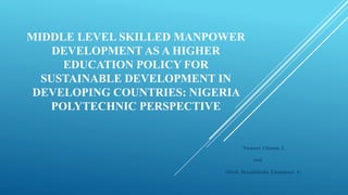 MIDDLE LEVEL SKILLED MANPOWER
DEVELOPMENT AS A HIGHER
EDUCATION POLICY FOR
SUSTAINABLE DEVELOPMENT IN
DEVELOPING COUNTRIES: NIGERIA
POLYTECHNIC PERSPECTIVE
Nwaneri Chioma J.
And
Obiah Mmadubuike Emmanuel .U.
 