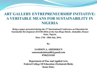 ART GALLERY ENTREPRENEURSHIP INITIATIVE:
A VERITABLE MEANS FOR SUSTAINABILITY IN
NIGERIA
Being a paper presented during the 2nd International Conference on Education for
Sustainable Development (ICESD-2016) at the San-Diego Hotels. Abakaliki, Ebonyi
State, Nigeria.
Date: 27th -28th July, 2016.
By:
SAMSON A. ADEDOKUN
samsonadedokun80@gmail.com
07062311181
Department of Fine and Applied Arts,
Federal College Of Education (Technical) Bichi,
Kano State.
 