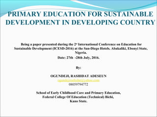 PRIMARY EDUCATION FOR SUSTAINABLE
DEVELOPMENT IN DEVELOPING COUNTRY
Being a paper presented during the 2nd
International Conference on Education for
Sustainable Development (ICESD-2016) at the San-Diego Hotels. Abakaliki, Ebonyi State,
Nigeria.
Date: 27th -28th July, 2016.
By:
OGUNDEJI, RASHIDAT ADESEUN
ogundejirashidat@yahoo.com
08059794772
School of Early Childhood Care and Primary Education,
Federal College Of Education (Technical) Bichi,
Kano State.
 