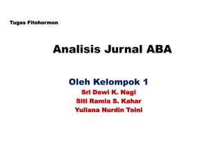 Analisis Jurnal ABA
Oleh Kelompok 1
Sri Dewi K. Nagi
Siti Ramla S. Kahar
Yuliana Nurdin Toini
Tugas Fitohormon
 