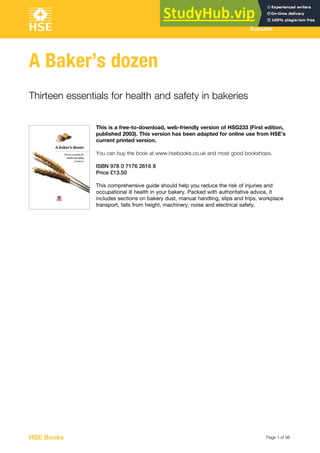 Page 1 of 96
Health and Safety
Executive
A Baker’s dozen
Thirteen essentials for health and safety in bakeries
This is a free-to-download, web-friendly version of HSG233 (First edition,
published 2003). This version has been adapted for online use from HSE’s
current printed version.
You can buy the book at www.hsebooks.co.uk and most good bookshops.
ISBN 978 0 7176 2616 8
Price £13.50
This comprehensive guide should help you reduce the risk of injuries and
occupational ill health in your bakery. Packed with authoritative advice, it
includes sections on bakery dust, manual handling, slips and trips, workplace
transport, falls from height, machinery, noise and electrical safety.
HSE Books
 