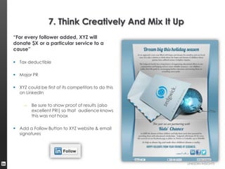 7. Think Creatively And Mix It Up
“For every follower added, XYZ will
donate $X or a particular service to a
cause”

 Tax deductible

 Major PR

 XYZ could be first of its competitors to do this
  on LinkedIn

     –   Be sure to show proof of results (also
         excellent PR!) so that audience knows
         this was not hoax

 Add a Follow Button to XYZ website & email
  signatures




                                                     LINKEDIN INSIGHTS
 