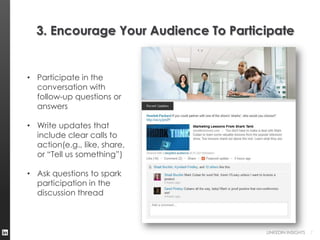 3. Encourage Your Audience To Participate


• Participate in the
  conversation with
  follow-up questions or
  answers

• Write updates that
  include clear calls to
  action(e.g., like, share,
  or “Tell us something”)

• Ask questions to spark
  participation in the
  discussion thread



                                      LINKEDIN INSIGHTS   7
 