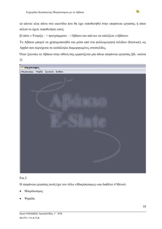 Εγχειρίδιο Κατασκευής Μικρόκοσμων με το Αβάκιο
10
Έργο ΠΛΕΙΑΔΕΣ/ Χρυσαλλίδες, Γ΄ ΚΠΣ
ΕΑ.ΙΤΥ / Υπ.Ε.Π.Θ.
α) κάνετε κλικ πάνω στο εικονίδιο που θα έχει τοποθετηθεί στην επιφάνεια εργασίας ή όπου
αλλού το έχετε τοποθετήσει εσείς
β) πάτε « Έναρξη – > προγράμματα – >Αβάκιο και από κει να επιλέξετε «Αβάκιο»
Το Αβάκιο μπορεί να χρησιμοποιηθεί και μέσα από ένα φυλλομετρητή σελίδων (browser), ως
Applet που περιέχεται σε κατάλληλα διαμορφωμένες ιστοσελίδες.
Όταν ξεκινάει το Αβάκιο στην οθόνη σας εμφανίζεται μία άδεια επιφάνεια εργασίας (βλ. εικόνα
2)
Εικ.2
Η επιφάνεια εργασίας αυτή έχει τον τίτλο «Μικρόκοσμος» και διαθέτει 4 Μενού:
• Μικρόκοσμος
• Ψηφίδα
 