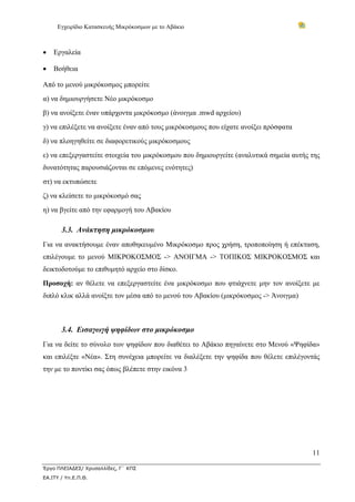Εγχειρίδιο Κατασκευής Μικρόκοσμων με το Αβάκιο
11
Έργο ΠΛΕΙΑΔΕΣ/ Χρυσαλλίδες, Γ΄ ΚΠΣ
ΕΑ.ΙΤΥ / Υπ.Ε.Π.Θ.
• Εργαλεία
• Βοήθεια
Από το μενού μικρόκοσμος μπορείτε
α) να δημιουργήσετε Νέο μικρόκοσμο
β) να ανοίξετε έναν υπάρχοντα μικρόκοσμο (άνοιγμα .mwd αρχείου)
γ) να επιλέξετε να ανοίξετε έναν από τους μικρόκοσμους που είχατε ανοίξει πρόσφατα
δ) να πλοηγηθείτε σε διαφορετικούς μικρόκοσμους
ε) να επεξεργαστείτε στοιχεία του μικρόκοσμου που δημιουργείτε (αναλυτικά σημεία αυτής της
δυνατότητας παρουσιάζονται σε επόμενες ενότητες)
στ) να εκτυπώσετε
ζ) να κλείσετε το μικρόκοσμό σας
η) να βγείτε από την εφαρμογή του Αβακίου
3.3. Ανάκτηση μικρόκοσμου
Για να ανακτήσουμε έναν αποθηκευμένο Μικρόκοσμο προς χρήση, τροποποίηση ή επέκταση,
επιλέγουμε το μενού ΜΙΚΡΟΚΟΣΜΟΣ -> ΑΝΟΙΓΜΑ -> ΤΟΠΙΚΟΣ ΜΙΚΡΟΚΟΣΜΟΣ και
δεικτοδοτούμε το επιθυμητό αρχείο στο δίσκο.
Προσοχή: αν θέλετε να επεξεργαστείτε ένα μικρόκοσμο που φτιάχνετε μην τον ανοίξετε με
διπλό κλικ αλλά ανοίξτε τον μέσα από το μενού του Αβακίου (μικρόκοσμος -> Άνοιγμα)
3.4. Εισαγωγή ψηφίδων στο μικρόκοσμο
Για να δείτε το σύνολο των ψηφίδων που διαθέτει το Αβάκιο πηγαίνετε στο Μενού «Ψηφίδα»
και επιλέξτε «Νέα». Στη συνέχεια μπορείτε να διαλέξετε την ψηφίδα που θέλετε επιλέγοντάς
την με το ποντίκι σας όπως βλέπετε στην εικόνα 3
 