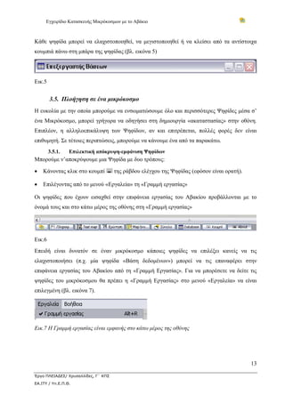 Εγχειρίδιο Κατασκευής Μικρόκοσμων με το Αβάκιο
13
Έργο ΠΛΕΙΑΔΕΣ/ Χρυσαλλίδες, Γ΄ ΚΠΣ
ΕΑ.ΙΤΥ / Υπ.Ε.Π.Θ.
Κάθε ψηφίδα μπορεί να ελαχιστοποιηθεί, να μεγιστοποιηθεί ή να κλείσει από τα αντίστοιχα
κουμπιά πάνω στη μπάρα της ψηφίδας (βλ. εικόνα 5)
Εικ.5
3.5. Πλοήγηση σε ένα μικρόκοσμο
Η ευκολία με την οποία μπορούμε να ενσωματώσουμε όλο και περισσότερες Ψηφίδες μέσα σ’
ένα Μικρόκοσμο, μπορεί γρήγορα να οδηγήσει στη δημιουργία «ακαταστασίας» στην οθόνη.
Επιπλέον, η αλληλοεπικάλυψη των Ψηφίδων, αν και επιτρέπεται, πολλές φορές δεν είναι
επιθυμητή. Σε τέτοιες περιπτώσεις, μπορούμε να κάνουμε ένα από τα παρακάτω.
3.5.1. Επιλεκτική απόκρυψη-εμφάνιση Ψηφίδων
Μπορούμε ν’αποκρύψουμε μια Ψηφίδα με δυο τρόπους:
• Κάνοντας κλικ στο κουμπί της ράβδου ελέγχου της Ψηφίδας (εφόσον είναι ορατή).
• Επιλέγοντας από το μενού «Εργαλεία» τη «Γραμμή εργασίας»
Οι ψηφίδες που έχουν εισαχθεί στην επιφάνεια εργασίας του Αβακίου προβάλλονται με το
όνομά τους και στο κάτω μέρος της οθόνης στη «Γραμμή εργασίας»
Εικ.6
Επειδή είναι δυνατόν σε έναν μικρόκοσμο κάποιες ψηφίδες να επιλέξει κανείς να τις
ελαχιστοποιήσει (π.χ. μία ψηφίδα «Βάση δεδομένων») μπορεί να τις επαναφέρει στην
επιφάνεια εργασίας του Αβακίου από τη «Γραμμή Εργασίας». Για να μπορέσετε να δείτε τις
ψηφίδες του μικρόκοσμου θα πρέπει η «Γραμμή Εργασίας» στο μενού «Εργαλεία» να είναι
επιλεγμένη (βλ. εικόνα 7).
Εικ.7 Η Γραμμή εργασίας είναι εμφανής στο κάτω μέρος της οθόνης
 