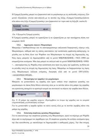 Εγχειρίδιο Κατασκευής Μικρόκοσμων με το Αβάκιο
14
Έργο ΠΛΕΙΑΔΕΣ/ Χρυσαλλίδες, Γ΄ ΚΠΣ
ΕΑ.ΙΤΥ / Υπ.Ε.Π.Θ.
Η Γραμμή Εργασίας μπορεί να εξαφανιστεί από το μικρόκοσμο με τις ακόλουθες ενέργειες: Στο
μενού «Εργαλεία» γίνεται απο-επιλογή με το ποντίκι της λέξης «Γραμμή Εργασίας»(κάνετε
κλικ πάνω στη λέξη «Γραμμή Εργασίας» για εξαφανιστεί το ν πριν από τη λέξη βλ. εικόνα 8)
Εικ. 8 Κρυμμένη Γραμμή εργασίας
Η Γραμμή εργασίας μπορεί να εμφανίζεται ή να εξαφανίζεται με την ταυτόχρονη πίεση των
κουμπιών Alt R
3.5.2. Δημιουργία «όψεων» Μικροκόσμου
Μπορούμε ν’αποθηκεύσουμε και να επανεφαρμόσουμε επιλεκτικά διαφορετικές «όψεις» ενός
Μικροκόσμου, κάθεμιά από τις οποίες αποτυπώνει την κατάσταση εμφάνισης-απόκρυψης, το
μέγεθος και τη θέση όλων των Ψηφίδων του Μικρόκοσμου τη στιγμή της δημιουργίας της.
Νέες όψεις μπορούν να δημιουργηθούν από το μενού ΜΙΚΡΟΚΟΣΜΟΣ ->ΝΕΑ ΟΨΗ και
ονοματίζονται αυτόματα. Μια όψη μπορεί να επιλεγεί από το μενού ΜΙΚΡΟΚΟΣΜΟΣ->ΌΨΗ-
>... επαναφέροντας τις Ψηφίδες στην κατάσταση που ήταν (ως προς την εμφάνιση, τη θέση και
το μέγεθός τους) τη στιγμή της δημιουργίας της όψης. Μπορούμε να διαχειριστούμε τις όψεις
ενός Μικρόκοσμου (αλλαγή ονόματος, διαγραφή κλπ) από το μενού ΕΡΓΑΛΕΙΑ-
>ΔΙΑΧΕΙΡΙΣΗ ΟΨΕΩΝ...
3.5.3. Μετακίνηση των ψηφίδων του μικρόκοσμου
Μπορείτε να μετακινήσετε τις ψηφίδες που έχετε εισάγει στην επιφάνεια εργασίας του
μικρόκοσμου σε όποια θέση θέλετε κάνοντας κλικ με το ποντίκι πάνω στη μπάρα της ψηφίδας
και κρατώντας πατημένο το αριστερό κουμπί του ποντικιού να σύρετε την ψηφίδα όπου θέλετε.
Εικ. 9: Η μπάρα της ψηφίδας κείμενο: Περιλαμβάνει το όνομα της ψηφίδας και τα κουμπιά
ελαχιστοποίηση, μεγιστοποίηση, κλείσιμο
Για να μετακινηθεί η ψηφίδα πρέπει να κάνει κανείς κλικ με το ποντίκι ακριβώς πάνω στη
μπάρα της ψηφίδας.
3.5.4. Επέκταση επιφάνειας εργασίας-Μικροκόσμου
Για να επεκτείνουμε την επιφάνεια εργασίας ενός Μικροκόσμου, αρκεί να σύρουμε μια Ψηφίδα
πέρα από το περίγραμμα του παράθυρου του. Η επιφάνεια εργασίας θα κυλήσει αυτόματα προς
την ίδια κατεύθυνση, με αποτέλεσμα να δημιουργηθεί ο επιθυμητός χώρος. Την ίδια στιγμή,
 
