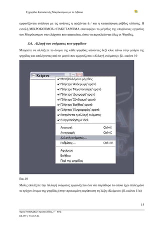 Εγχειρίδιο Κατασκευής Μικρόκοσμων με το Αβάκιο
15
Έργο ΠΛΕΙΑΔΕΣ/ Χρυσαλλίδες, Γ΄ ΚΠΣ
ΕΑ.ΙΤΥ / Υπ.Ε.Π.Θ.
εμφανίζονται ανάλογα με τις ανάγκες η οριζόντια ή / και η κατακόρυφη ράβδος κύλισης. Η
εντολή ΜΙΚΡΟΚΟΣΜΟΣ->ΠΑΚΕΤΑΡΙΣΜΑ επαναφέρει το μέγεθος της επιφάνειας εργασίας
του Μικρόκοσμου στο ελάχιστο που απαιτείται, ώστε να περικλείονται όλες οι Ψηφίδες.
3.6. Αλλαγή του ονόματος των ψηφίδων
Μπορείτε να αλλάξετε το όνομα της κάθε ψηφίδας κάνοντας δεξί κλικ πάνω στην μπάρα της
ψηφίδας και επιλέγοντας από το μενού που εμφανίζεται «Αλλαγή ονόματος» βλ. εικόνα 10
Εικ.10
Μόλις επιλέξετε την Αλλαγή ονόματος εμφανίζεται ένα νέο παράθυρο το οποίο έχει επιλεγμένο
το τρέχον όνομα της ψηφίδας (στην προκειμένη περίπτωση τη λέξη «Κείμενο» βλ εικόνα 11α)
 